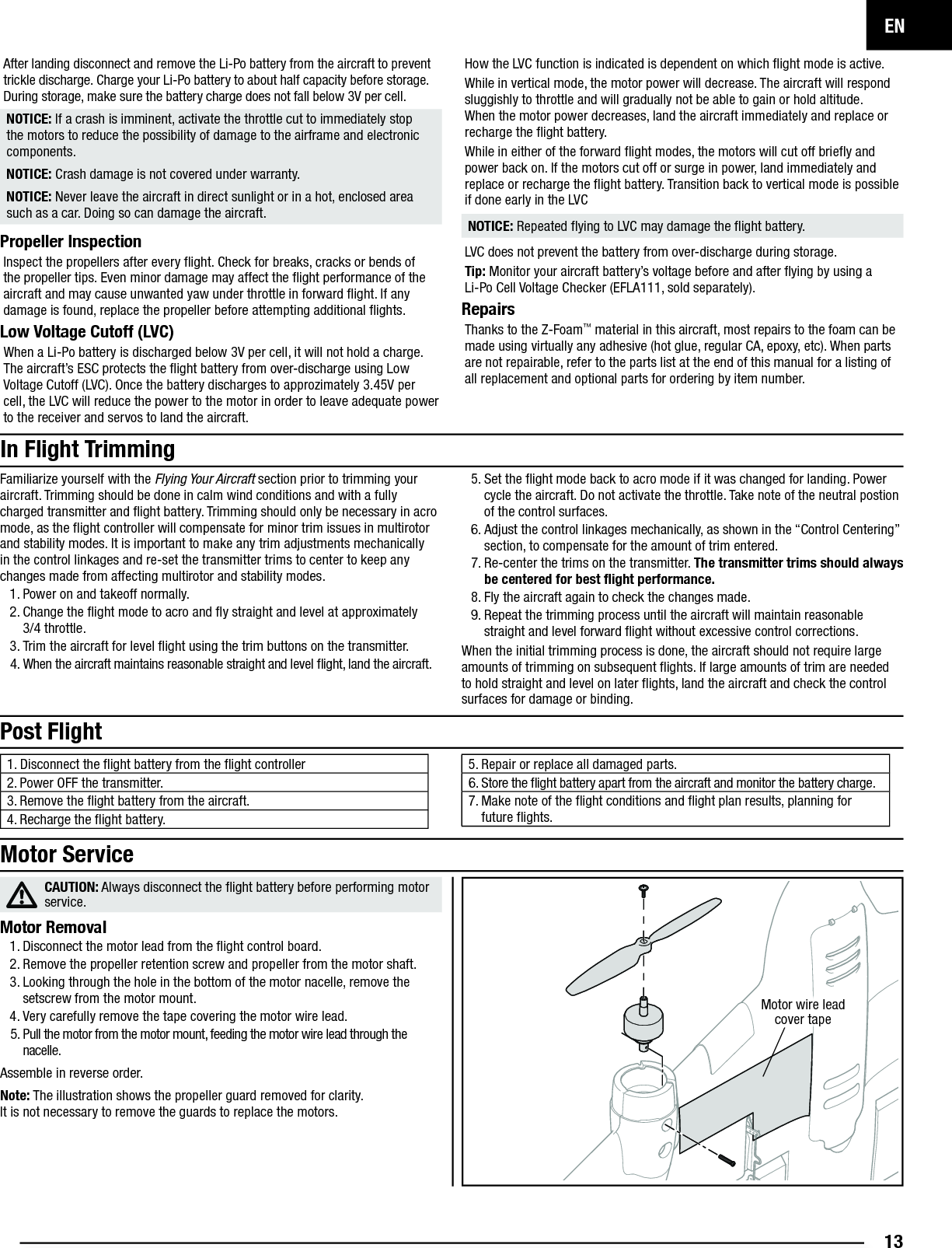 EN13After landing disconnect and remove the Li-Po battery from the aircraft to prevent trickle discharge. Charge your Li-Po battery to about half capacity before storage. During storage, make sure the battery charge does not fall below 3V per cell.NOTICE: If a crash is imminent, activate the throttle cut to immediately stop the motors to reduce the possibility of damage to the airframe and electronic components.NOTICE: Crash damage is not covered under warranty.NOTICE: Never leave the aircraft in direct sunlight or in a hot, enclosed area such as a car. Doing so can damage the aircraft.Propeller InspectionInspect the propellers after every ﬂ ight. Check for breaks, cracks or bends of the propeller tips. Even minor damage may affect the ﬂ ight performance of the aircraft and may cause unwanted yaw under throttle in forward ﬂ ight. If any damage is found, replace the propeller before attempting additional ﬂ ights.Low Voltage Cutoff (LVC)When a Li-Po battery is discharged below 3V per cell, it will not hold a charge. The aircraft’s ESC protects the ﬂ ight battery from over-discharge using Low Voltage Cutoff (LVC). Once the battery discharges to approzimately 3.45V per cell, the LVC will reduce the power to the motor in order to leave adequate power to the receiver and servos to land the aircraft.How the LVC function is indicated is dependent on which ﬂ ight mode is active.While in vertical mode, the motor power will decrease. The aircraft will respond sluggishly to throttle and will gradually not be able to gain or hold altitude. When the motor power decreases, land the aircraft immediately and replace or recharge the ﬂ ight battery.While in either of the forward ﬂ ight modes, the motors will cut off brieﬂ y and power back on. If the motors cut off or surge in power, land immediately and replace or recharge the ﬂ ight battery. Transition back to vertical mode is possible if done early in the LVCNOTICE: Repeated ﬂ ying to LVC may damage the ﬂ ight battery.LVC does not prevent the battery from over-discharge during storage.Tip: Monitor your aircraft battery’s voltage before and after ﬂ ying by using aLi-Po Cell Voltage Checker (EFLA111, sold separately).Repairs Thanks to the Z-Foam™ material in this aircraft, most repairs to the foam can be made using virtually any adhesive (hot glue, regular CA, epoxy, etc). When parts are not repairable, refer to the parts list at the end of this manual for a listing of all replacement and optional parts for ordering by item number.  Post Flight1. Disconnect the ﬂ ight battery from the ﬂ ight controller2. Power OFF the transmitter.3. Remove the ﬂ ight battery from the aircraft.4. Recharge the ﬂ ight battery.5. Repair or replace all damaged parts.6. Store the ﬂ ight battery apart from the aircraft and monitor the battery charge.7. Make note of the ﬂ ight conditions and ﬂ ight plan results, planning for future ﬂ ights.Familiarize yourself with the Flying Your Aircraft section prior to trimming your aircraft. Trimming should be done in calm wind conditions and with a fully charged transmitter and ﬂ ight battery. Trimming should only be necessary in acro mode, as the ﬂ ight controller will compensate for minor trim issues in multirotor and stability modes. It is important to make any trim adjustments mechanically in the control linkages and re-set the transmitter trims to center to keep any changes made from affecting multirotor and stability modes.1. Power on and takeoff normally. 2. Change the ﬂ ight mode to acro and ﬂ y straight and level at approximately3/4 throttle. 3. Trim the aircraft for level ﬂ ight using the trim buttons on the transmitter.4. When the aircraft maintains reasonable straight and level ﬂ ight, land the aircraft.5. Set the ﬂ ight mode back to acro mode if it was changed for landing. Power cycle the aircraft. Do not activate the throttle. Take note of the neutral postion of the control surfaces.6. Adjust the control linkages mechanically, as shown in the “Control Centering” section, to compensate for the amount of trim entered.7. Re-center the trims on the transmitter. The transmitter trims should always be centered for best ﬂ ight performance. 8. Fly the aircraft again to check the changes made.9. Repeat the trimming process until the aircraft will maintain reasonable straight and level forward ﬂ ight without excessive control corrections.When the initial trimming process is done, the aircraft should not require large amounts of trimming on subsequent ﬂ ights. If large amounts of trim are needed to hold straight and level on later ﬂ ights, land the aircraft and check the control surfaces for damage or binding.In Flight TrimmingCAUTION: Always disconnect the ﬂ ight battery before performing motor service.Motor Removal1. Disconnect the motor lead from the ﬂ ight control board.2. Remove the propeller retention screw and propeller from the motor shaft.3. Looking through the hole in the bottom of the motor nacelle, remove the setscrew from the motor mount.4. Very carefully remove the tape covering the motor wire lead.5. Pull the motor from the motor mount, feeding the motor wire lead through the nacelle.Assemble in reverse order.Note: The illustration shows the propeller guard removed for clarity.It is not necessary to remove the guards to replace the motors.Motor ServiceMotor wire lead cover tape