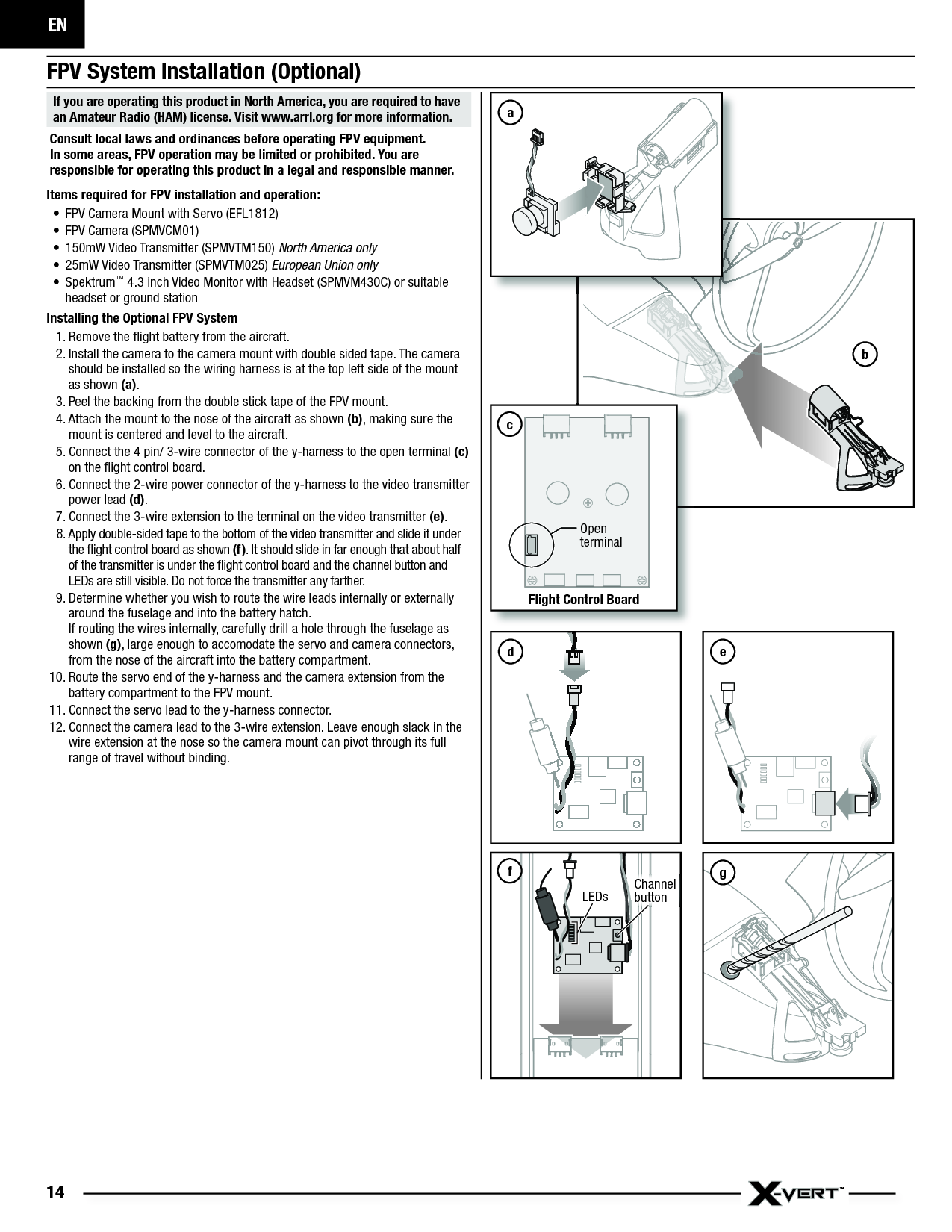 EN14bFPV System Installation (Optional)If you are operating this product in North America, you are required to have an Amateur Radio (HAM) license. Visit www.arrl.org for more information. Consult local laws and ordinances before operating FPV equipment. In some areas, FPV operation may be limited or prohibited. You are responsible for operating this product in a legal and responsible manner. Items required for FPV installation and operation:•  FPV Camera Mount with Servo (EFL1812)•  FPV Camera (SPMVCM01)•  150mW Video Transmitter (SPMVTM150) North America only•  25mW Video Transmitter (SPMVTM025) European Union only• Spektrum™ 4.3 inch Video Monitor with Headset (SPMVM430C) or suitable headset or ground stationInstalling the Optional FPV System1. Remove the ﬂ ight battery from the aircraft.2. Install the camera to the camera mount with double sided tape. The camera should be installed so the wiring harness is at the top left side of the mount as shown (a).3. Peel the backing from the double stick tape of the FPV mount.4. Attach the mount to the nose of the aircraft as shown (b), making sure the mount is centered and level to the aircraft. 5. Connect the 4 pin/ 3-wire connector of the y-harness to the open terminal (c) on the ﬂ ight control board.6. Connect the 2-wire power connector of the y-harness to the video transmitter power lead (d).7. Connect the 3-wire extension to the terminal on the video transmitter (e).8. Apply double-sided tape to the bottom of the video transmitter and slide it under the ﬂ ight control board as shown (f). It should slide in far enough that about half of the transmitter is under the ﬂ ight control board and the channel button and LEDs are still visible. Do not force the transmitter any farther.9. Determine whether you wish to route the wire leads internally or externally around the fuselage and into the battery hatch.If routing the wires internally, carefully drill a hole through the fuselage as shown (g), large enough to accomodate the servo and camera connectors, from the nose of the aircraft into the battery compartment.10. Route the servo end of the y-harness and the camera extension from the battery compartment to the FPV mount. 11. Connect the servo lead to the y-harness connector.12. Connect the camera lead to the 3-wire extension. Leave enough slack in the wire extension at the nose so the camera mount can pivot through its full range of travel without binding.Flight Control BoardOpen terminalcfChannel buttonLEDsegad