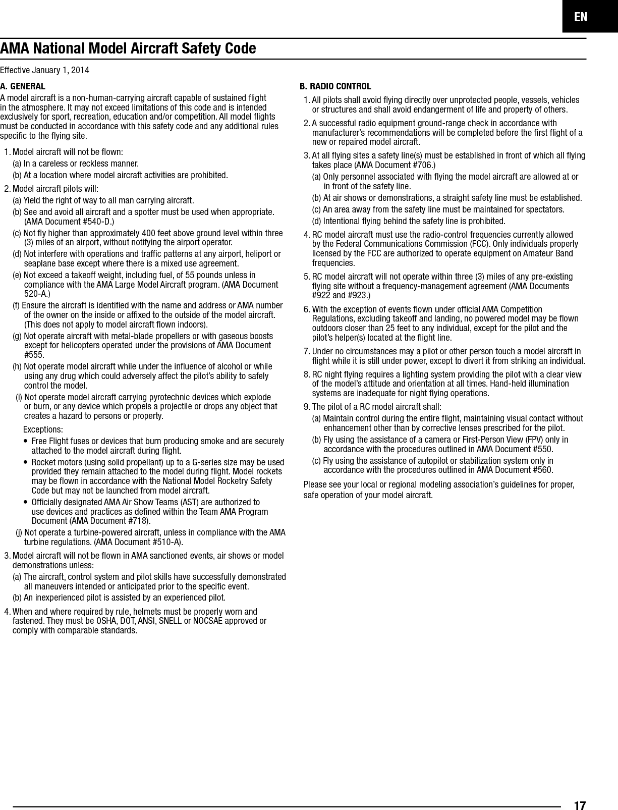 EN17Effective January 1, 2014A. GENERALA model aircraft is a non-human-carrying aircraft capable of sustained ﬂ ight in the atmosphere. It may not exceed limitations of this code and is intended exclusively for sport, recreation, education and/or competition. All model ﬂ ights must be conducted in accordance with this safety code and any additional rules speciﬁ c to the ﬂ ying site.1. Model aircraft will not be ﬂ own:(a) In a careless or reckless manner.(b) At a location where model aircraft activities are prohibited.2. M odel aircraft pilots will:(a) Yield the right of way to all man carrying aircraft.(b) See and avoid all aircraft and a spotter must be used when appropriate. (AMA Document #540-D.)(c) Not ﬂ y higher than approximately 400 feet above ground level within three (3) miles of an airport, without notifying the airport operator.(d) Not interfere with operations and trafﬁ c patterns at any airport, heliport or seaplane base except where there is a mixed use agreement.(e) Not exceed a takeoff weight, including fuel, of 55 pounds unless in compliance with the AMA Large Model Aircraft program. (AMA Document 520-A.)(f) Ensure the aircraft is identiﬁ ed with the name and address or AMA number of the owner on the inside or afﬁ xed to the outside of the model aircraft. (This does not apply to model aircraft ﬂ own indoors).(g) Not operate aircraft with metal-blade propellers or with gaseous boosts except for helicopters operated under the provisions of AMA Document #555.(h) Not operate model aircraft while under the inﬂ uence of alcohol or while using any drug which could adversely affect the pilot’s ability to safely control the model.(i) Not operate model aircraft carrying pyrotechnic devices which explode or burn, or any device which propels a projectile or drops any object that creates a hazard to persons or property.Exceptions:•  Free Flight fuses or devices that burn producing smoke and are securely attached to the model aircraft during ﬂ ight.•  Rocket motors (using solid propellant) up to a G-series size may be used provided they remain attached to the model during ﬂ ight. Model rockets may be ﬂ own in accordance with the National Model Rocketry Safety Code but may not be launched from model aircraft.•  Ofﬁ cially designated AMA Air Show Teams (AST) are authorized to use devices and practices as deﬁ ned within the Team AMA Program Document (AMA Document #718).(j) Not operate a turbine-powered aircraft, unless in compliance with the AMA turbine regulations. (AMA Document #510-A).3. Model aircraft will not be ﬂ own in AMA sanctioned events, air shows or model demonstrations unless:(a) The aircraft, control system and pilot skills have successfully demonstrated all maneuvers intended or anticipated prior to the speciﬁ c event.(b) An inexperienced pilot is assisted by an experienced pilot.4. When and where required by rule, helmets must be properly worn and fastened. They must be OSHA, DOT, ANSI, SNELL or NOCSAE approved or comply with comparable standards.B. RADIO CONTROL1. All pilots shall avoid ﬂ ying directly over unprotected people, vessels, vehicles or structures and shall avoid endangerment of life and property of others.2. A successful radio equipment ground-range check in accordance with manufacturer’s recommendations will be completed before the ﬁ rst ﬂ ight of a new or repaired model aircraft.3. At all ﬂ ying sites a safety line(s) must be established in front of which all ﬂ ying takes place (AMA Document #706.)(a) Only personnel associated with ﬂ ying the model aircraft are allowed at or in front of the safety line.(b) At air shows or demonstrations, a straight safety line must be established.(c) An area away from the safety line must be maintained for spectators.(d) Intentional ﬂ ying behind the safety line is prohibited.4. RC model aircraft must use the radio-control frequencies currently allowed by the Federal Communications Commission (FCC). Only individuals properly licensed by the FCC are authorized to operate equipment on Amateur Band frequencies.5. RC model aircraft will not operate within three (3) miles of any pre-existing ﬂ ying site without a frequency-management agreement (AMA Documents #922 and #923.)6. With the exception of events ﬂ own under ofﬁ cial AMA Competition Regulations, excluding takeoff and landing, no powered model may be ﬂ own outdoors closer than 25 feet to any individual, except for the pilot and the pilot’s helper(s) located at the ﬂ ight line.7. Under no circumstances may a pilot or other person touch a model aircraft in ﬂ ight while it is still under power, except to divert it from striking an individual. 8. RC night ﬂ ying requires a lighting system providing the pilot with a clear view of the model’s attitude and orientation at all times. Hand-held illumination systems are inadequate for night ﬂ ying operations.9. The pilot of a RC model aircraft shall:(a) Maintain control during the entire ﬂ ight, maintaining visual contact without enhancement other than by corrective lenses prescribed for the pilot.(b) Fly using the assistance of a camera or First-Person View (FPV) only in accordance with the procedures outlined in AMA Document #550.(c) Fly using the assistance of autopilot or stabilization system only in accordance with the procedures outlined in AMA Document #560.Please see your local or regional modeling association’s guidelines for proper, safe operation of your model aircraft.AMA National Model Aircraft Safety Code