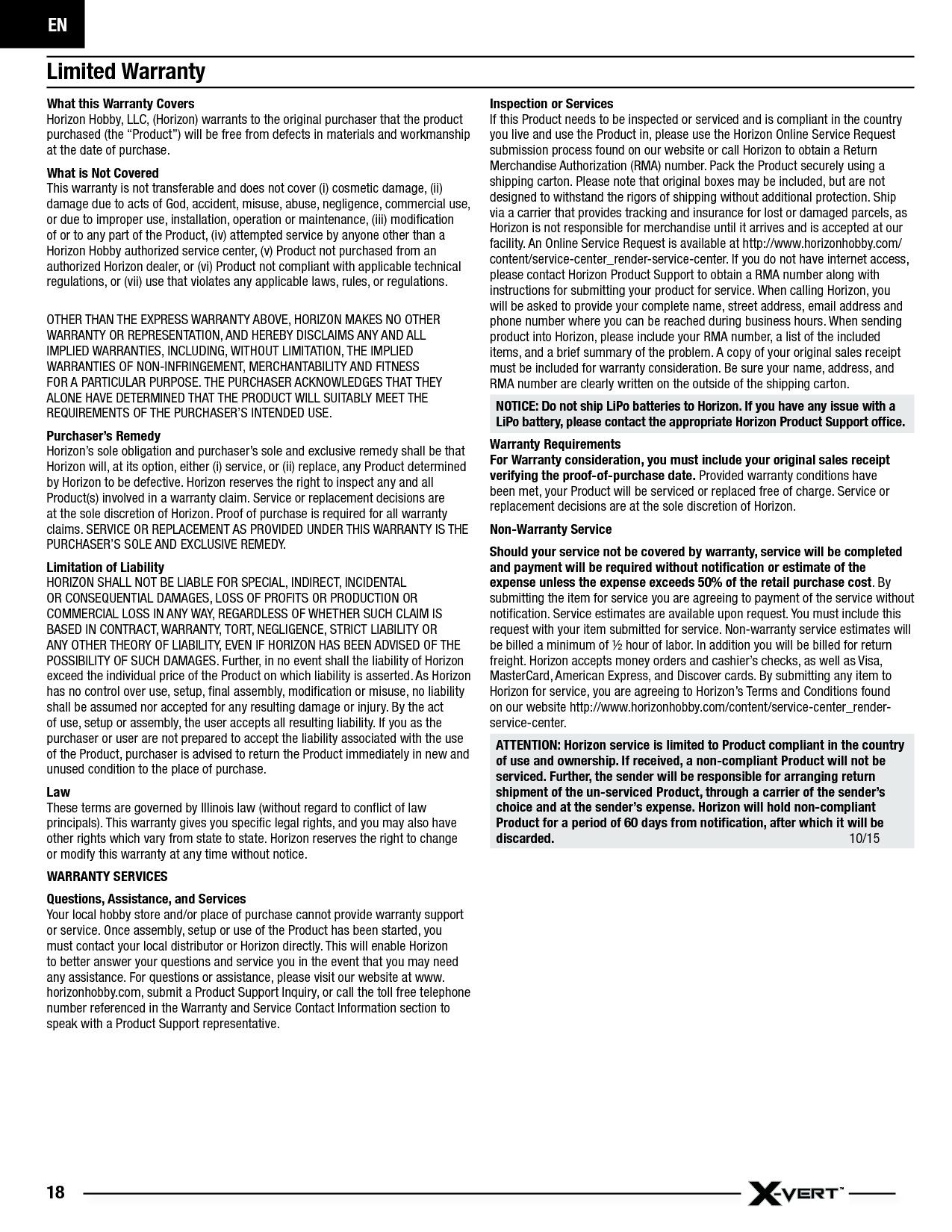 EN18Limited WarrantyWhat this Warranty CoversHorizon Hobby, LLC, (Horizon) warrants to the original purchaser that the product purchased (the “Product”) will be free from defects in materials and workmanship at the date of purchase.What is Not CoveredThis warranty is not transferable and does not cover (i) cosmetic damage, (ii) damage due to acts of God, accident, misuse, abuse, negligence, commercial use, or due to improper use, installation, operation or maintenance, (iii) modiﬁ cation of or to any part of the Product, (iv) attempted service by anyone other than a Horizon Hobby authorized service center, (v) Product not purchased from an authorized Horizon dealer, or (vi) Product not compliant with applicable technical regulations, or (vii) use that violates any applicable laws, rules, or regulations.OTHER THAN THE EXPRESS WARRANTY ABOVE, HORIZON MAKES NO OTHER WARRANTY OR REPRESENTATION, AND HEREBY DISCLAIMS ANY AND ALL IMPLIED WARRANTIES, INCLUDING, WITHOUT LIMITATION, THE IMPLIED WARRANTIES OF NON-INFRINGEMENT, MERCHANTABILITY AND FITNESS FOR A PARTICULAR PURPOSE. THE PURCHASER ACKNOWLEDGES THAT THEY ALONE HAVE DETERMINED THAT THE PRODUCT WILL SUITABLY MEET THE REQUIREMENTS OF THE PURCHASER’S INTENDED USE. Purchaser’s RemedyHorizon’s sole obligation and purchaser’s sole and exclusive remedy shall be that Horizon will, at its option, either (i) service, or (ii) replace, any Product determined by Horizon to be defective. Horizon reserves the right to inspect any and all Product(s) involved in a warranty claim. Service or replacement decisions are at the sole discretion of Horizon. Proof of purchase is required for all warranty claims. SERVICE OR REPLACEMENT AS PROVIDED UNDER THIS WARRANTY IS THE PURCHASER’S SOLE AND EXCLUSIVE REMEDY. Limitation of LiabilityHORIZON SHALL NOT BE LIABLE FOR SPECIAL, INDIRECT, INCIDENTAL OR CONSEQUENTIAL DAMAGES, LOSS OF PROFITS OR PRODUCTION OR COMMERCIAL LOSS IN ANY WAY, REGARDLESS OF WHETHER SUCH CLAIM IS BASED IN CONTRACT, WARRANTY, TORT, NEGLIGENCE, STRICT LIABILITY OR ANY OTHER THEORY OF LIABILITY, EVEN IF HORIZON HAS BEEN ADVISED OF THE POSSIBILITY OF SUCH DAMAGES. Further, in no event shall the liability of Horizon exceed the individual price of the Product on which liability is asserted. As Horizon has no control over use, setup, ﬁ nal assembly, modiﬁ cation or misuse, no liability shall be assumed nor accepted for any resulting damage or injury. By the act of use, setup or assembly, the user accepts all resulting liability. If you as the purchaser or user are not prepared to accept the liability associated with the use of the Product, purchaser is advised to return the Product immediately in new and unused condition to the place of purchase.LawThese terms are governed by Illinois law (without regard to conﬂ ict of law principals). This warranty gives you speciﬁ c legal rights, and you may also have other rights which vary from state to state. Horizon reserves the right to change or modify this warranty at any time without notice.WARRANTY SERVICESQuestions, Assistance, and ServicesYour local hobby store and/or place of purchase cannot provide warranty support or service. Once assembly, setup or use of the Product has been started, you must contact your local distributor or Horizon directly. This will enable Horizon to better answer your questions and service you in the event that you may need any assistance. For questions or assistance, please visit our website at www.horizonhobby.com, submit a Product Support Inquiry, or call the toll free telephone number referenced in the Warranty and Service Contact Information section to speak with a Product Support representative. Inspection or ServicesIf this Product needs to be inspected or serviced and is compliant in the country you live and use the Product in, please use the Horizon Online Service Request submission process found on our website or call Horizon to obtain a Return Merchandise Authorization (RMA) number. Pack the Product securely using a shipping carton. Please note that original boxes may be included, but are not designed to withstand the rigors of shipping without additional protection. Ship via a carrier that provides tracking and insurance for lost or damaged parcels, as Horizon is not responsible for merchandise until it arrives and is accepted at our facility. An Online Service Request is available at http://www.horizonhobby.com/content/service-center_render-service-center. If you do not have internet access, please contact Horizon Product Support to obtain a RMA number along with instructions for submitting your product for service. When calling Horizon, you will be asked to provide your complete name, street address, email address and phone number where you can be reached during business hours. When sending product into Horizon, please include your RMA number, a list of the included items, and a brief summary of the problem. A copy of your original sales receipt must be included for warranty consideration. Be sure your name, address, and RMA number are clearly written on the outside of the shipping carton. NOTICE: Do not ship LiPo batteries to Horizon. If you have any issue with a LiPo battery, please contact the appropriate Horizon Product Support ofﬁ ce.Warranty Requirements For Warranty consideration, you must include your original sales receipt verifying the proof-of-purchase date. Provided warranty conditions have been met, your Product will be serviced or replaced free of charge. Service or replacement decisions are at the sole discretion of Horizon.Non-Warranty ServiceShould your service not be covered by warranty, service will be completed and payment will be required without notiﬁ cation or estimate of the expense unless the expense exceeds 50% of the retail purchase cost. By submitting the item for service you are agreeing to payment of the service without notiﬁ cation. Service estimates are available upon request. You must include this request with your item submitted for service. Non-warranty service estimates will be billed a minimum of ½ hour of labor. In addition you will be billed for return freight. Horizon accepts money orders and cashier’s checks, as well as Visa, MasterCard, American Express, and Discover cards. By submitting any item to Horizon for service, you are agreeing to Horizon’s Terms and Conditions found on our website http://www.horizonhobby.com/content/service-center_render-service-center. ATTENTION: Horizon service is limited to Product compliant in the country of use and ownership. If received, a non-compliant Product will not be serviced. Further, the sender will be responsible for arranging return shipment of the un-serviced Product, through a carrier of the sender’s choice and at the sender’s expense. Horizon will hold non-compliant Product for a period of 60 days from notiﬁ cation, after which it will be discarded.  10/15