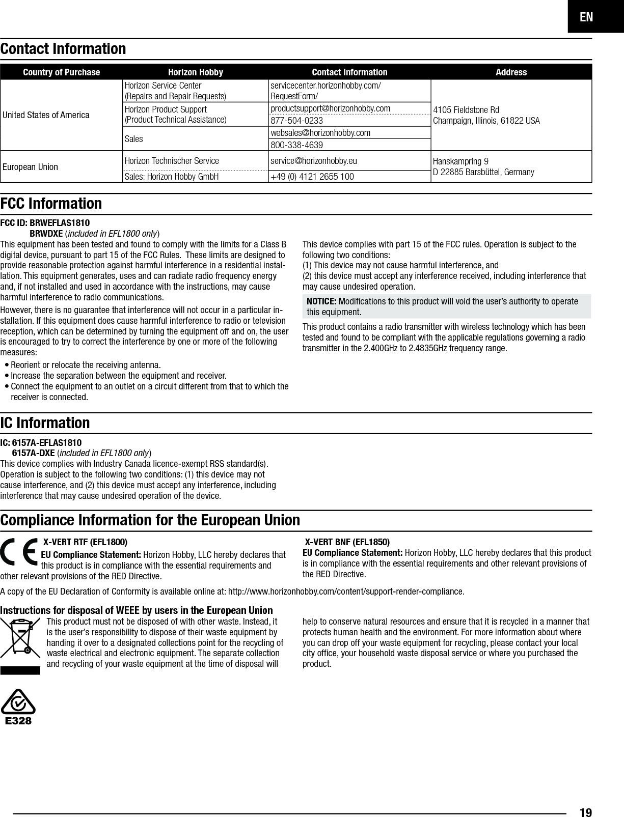 EN19Contact InformationFCC ID:  BRWEFLAS1810BRWDXE (included in EFL1800 only)This equipment has been tested and found to comply with the limits for a Class B digital device, pursuant to part 15 of the FCC Rules.  These limits are designed to provide reasonable protection against harmful interference in a residential instal-lation. This equipment generates, uses and can radiate radio frequency energy and, if not installed and used in accordance with the instructions, may cause harmful interference to radio communications.However, there is no guarantee that interference will not occur in a particular in-stallation. If this equipment does cause harmful interference to radio or television reception, which can be determined by turning the equipment off and on, the user is encouraged to try to correct the interference by one or more of the following measures:• Reorient or relocate the receiving antenna.• Increase the separation between the equipment and receiver.• Connect the equipment to an outlet on a circuit different from that to which the receiver is connected.This device complies with part 15 of the FCC rules. Operation is subject to the following two conditions:(1) This device may not cause harmful interference, and(2) this device must accept any interference received, including interference that may cause undesired operation. NOTICE: Modiﬁ cations to this product will void the user’s authority to operate this equipment.This product contains a radio transmitter with wireless technology which has been tested and found to be compliant with the applicable regulations governing a radio transmitter in the 2.400GHz to 2.4835GHz frequency range.Compliance Information for the European UnionFCC Information IC InformationIC:  6157A-EFLAS18106157A-DXE (included in EFL1800 only)This device complies with Industry Canada licence-exempt RSS standard(s). Operation is subject to the following two conditions: (1) this device may not cause interference, and (2) this device must accept any interference, including interference that may cause undesired operation of the device.Instructions for disposal of WEEE by users in the European UnionThis product must not be disposed of with other waste. Instead, it is the user’s responsibility to dispose of their waste equipment by handing it over to a designated collections point for the recycling of waste electrical and electronic equipment. The separate collection and recycling of your waste equipment at the time of disposal will help to conserve natural resources and ensure that it is recycled in a manner that protects human health and the environment. For more information about where you can drop off your waste equipment for recycling, please contact your local city ofﬁ ce, your household waste disposal service or where you purchased the product. X-VERT RTF (EFL1800)EU Compliance Statement: Horizon Hobby, LLC hereby declares that this product is in compliance with the essential requirements and other relevant provisions of the RED Directive.  X-VERT BNF (EFL1850)EU Compliance Statement: Horizon Hobby, LLC hereby declares that this product is in compliance with the essential requirements and other relevant provisions of the RED Directive. A copy of the EU Declaration of Conformity is available online at: http://www.horizonhobby.com/content/support-render-compliance.Country of Purchase Horizon Hobby Contact Information AddressUnited States of AmericaHorizon Service Center(Repairs and Repair Requests)servicecenter.horizonhobby.com/RequestForm/4105 Fieldstone Rd Champaign, Illinois, 61822 USAHorizon Product Support(Product Technical Assistance)productsupport@horizonhobby.com877-504-0233Sales websales@horizonhobby.com800-338-4639European Union Horizon Technischer Service service@horizonhobby.eu Hanskampring 9D 22885 Barsbüttel, GermanySales: Horizon Hobby GmbH +49 (0) 4121 2655 100