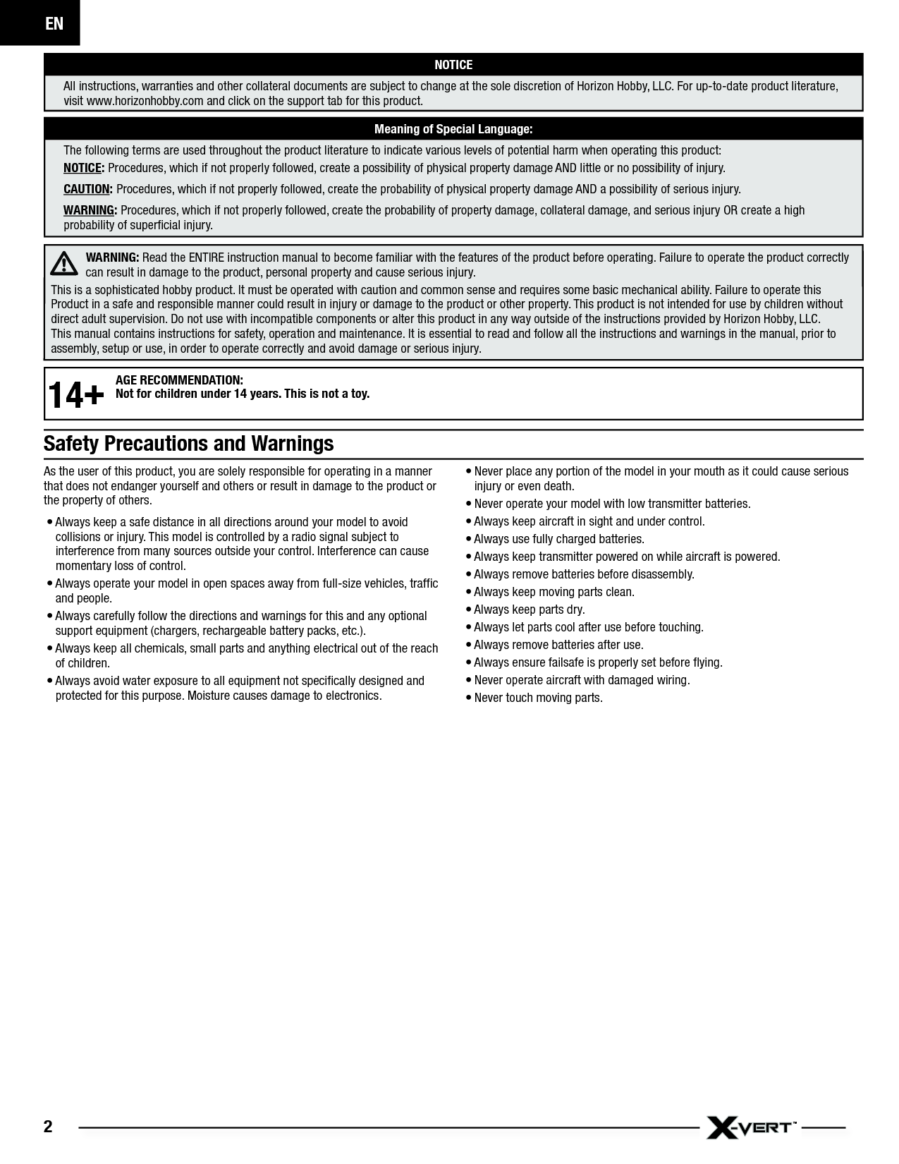 EN2As the user of this product, you are solely responsible for operating in a manner that does not endanger yourself and others or result in damage to the product or the property of others.• Always keep a safe distance in all directions around your model to avoid collisions or injury. This model is controlled by a radio signal subject to interference from many sources outside your control. Interference can cause momentary loss of control.• Always operate your model in open spaces away from full-size vehicles, trafﬁ c and people.• Always carefully follow the directions and warnings for this and any optional support equipment (chargers, rechargeable battery packs, etc.).• Always keep all chemicals, small parts and anything electrical out of the reach of children.• Always avoid water exposure to all equipment not speciﬁ cally designed and protected for this purpose. Moisture causes damage to electronics.• Never place any portion of the model in your mouth as it could cause serious injury or even death.• Never operate your model with low transmitter batteries.• Always keep aircraft in sight and under control.• Always use fully charged batteries.• Always keep transmitter powered on while aircraft is powered.• Always remove batteries before disassembly.• Always keep moving parts clean.• Always keep parts dry.• Always let parts cool after use before touching.• Always remove batteries after use.• Always ensure failsafe is properly set before ﬂ ying.• Never operate aircraft with damaged wiring.• Never touch moving parts.NOTICEAll instructions, warranties and other collateral documents are subject to change at the sole discretion of Horizon Hobby, LLC. For up-to-date product literature, visit www.horizonhobby.com and click on the support tab for this product.Meaning of Special Language:The following terms are used throughout the product literature to indicate various levels of potential harm when operating this product:NOTICE: Procedures, which if not properly followed, create a possibility of physical property damage AND little or no possibility of injury.CAUTION: Procedures, which if not properly followed, create the probability of physical property damage AND a possibility of serious injury.WARNING: Procedures, which if not properly followed, create the probability of property damage, collateral damage, and serious injury OR create a high probability of superﬁ cial injury.WARNING: Read the ENTIRE instruction manual to become familiar with the features of the product before operating. Failure to operate the product correctly can result in damage to the product, personal property and cause serious injury. This is a sophisticated hobby product. It must be operated with caution and common sense and requires some basic mechanical ability. Failure to operate this Product in a safe and responsible manner could result in injury or damage to the product or other property. This product is not intended for use by children without direct adult supervision. Do not use with incompatible components or alter this product in any way outside of the instructions provided by Horizon Hobby, LLC. This manual contains instructions for safety, operation and maintenance. It is essential to read and follow all the instructions and warnings in the manual, prior to assembly, setup or use, in order to operate correctly and avoid damage or serious injury.Safety Precautions and Warnings14+AGE RECOMMENDATION:Not for children under 14 years. This is not a toy.