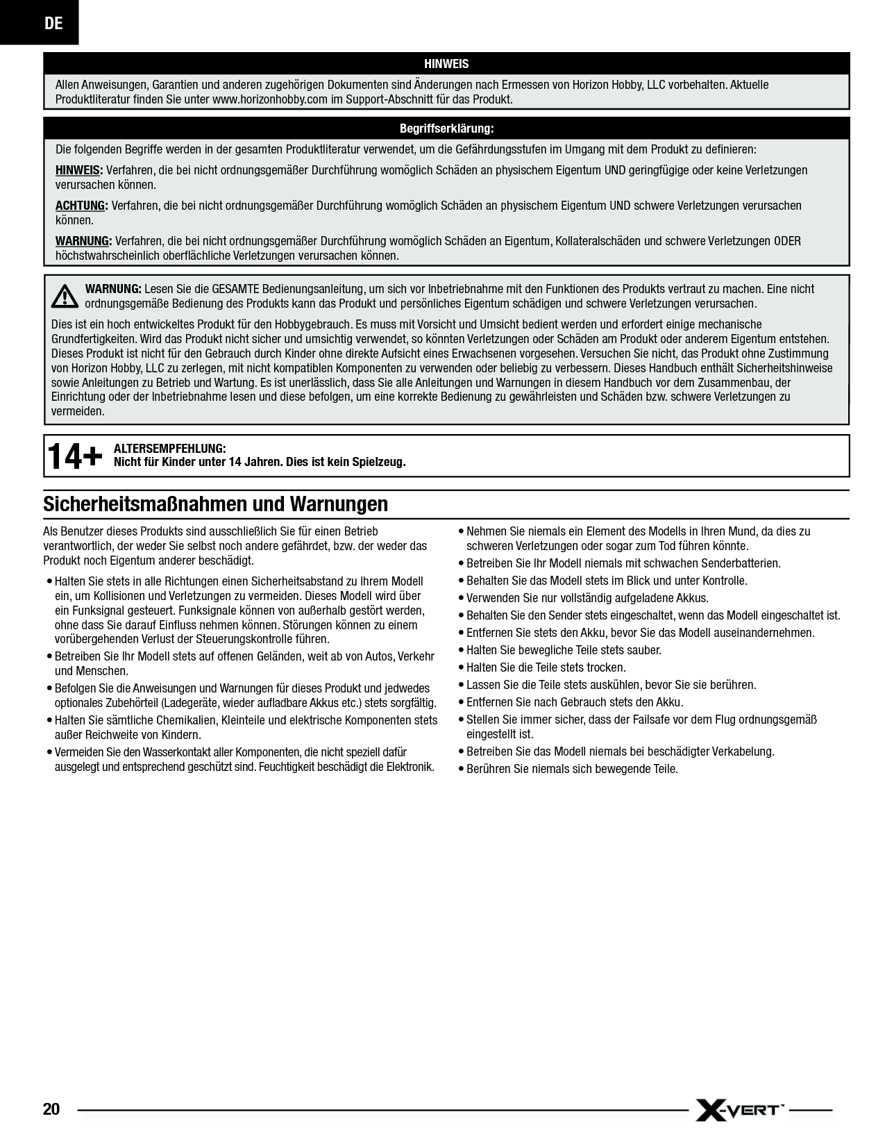 DE20Als Benutzer dieses Produkts sind ausschließlich Sie für einen Betrieb verantwortlich, der weder Sie selbst noch andere gefährdet, bzw. der weder das Produkt noch Eigentum anderer beschädigt.• Halten Sie stets in alle Richtungen einen Sicherheitsabstand zu Ihrem Modell ein, um Kollisionen und Verletzungen zu vermeiden. Dieses Modell wird über ein Funksignal gesteuert. Funksignale können von außerhalb gestört werden, ohne dass Sie darauf Einﬂ uss nehmen können. Störungen können zu einem vorübergehenden Verlust der Steuerungskontrolle führen.• Betreiben Sie Ihr Modell stets auf offenen Geländen, weit ab von Autos, Verkehr und Menschen.• Befolgen Sie die Anweisungen und Warnungen für dieses Produkt und jedwedes optionales Zubehörteil (Ladegeräte, wieder auﬂ adbare Akkus etc.) stets sorgfältig.• Halten Sie sämtliche Chemikalien, Kleinteile und elektrische Komponenten stets außer Reichweite von Kindern.• Vermeiden Sie den Wasserkontakt aller Komponenten, die nicht speziell dafür ausgelegt und entsprechend geschützt sind. Feuchtigkeit beschädigt die Elektronik.• Nehmen Sie niemals ein Element des Modells in Ihren Mund, da dies zu schweren Verletzungen oder sogar zum Tod führen könnte.• Betreiben Sie Ihr Modell niemals mit schwachen Senderbatterien.• Behalten Sie das Modell stets im Blick und unter Kontrolle.• Verwenden Sie nur vollständig aufgeladene Akkus.• Behalten Sie den Sender stets eingeschaltet, wenn das Modell eingeschaltet ist.• Entfernen Sie stets den Akku, bevor Sie das Modell auseinandernehmen.• Halten Sie bewegliche Teile stets sauber.• Halten Sie die Teile stets trocken.• Lassen Sie die Teile stets auskühlen, bevor Sie sie berühren.• Entfernen Sie nach Gebrauch stets den Akku.• Stellen Sie immer sicher, dass der Failsafe vor dem Flug ordnungsgemäß eingestellt ist.• Betreiben Sie das Modell niemals bei beschädigter Verkabelung.• Berühren Sie niemals sich bewegende Teile.HINWEISAllen Anweisungen, Garantien und anderen zugehörigen Dokumenten sind Änderungen nach Ermessen von Horizon Hobby, LLC vorbehalten. Aktuelle Produktliteratur ﬁ nden Sie unter www.horizonhobby.com im Support-Abschnitt für das Produkt.Begriffserklärung:Die folgenden Begriffe werden in der gesamten Produktliteratur verwendet, um die Gefährdungsstufen im Umgang mit dem Produkt zu deﬁ nieren:HINWEIS: Verfahren, die bei nicht ordnungsgemäßer Durchführung womöglich Schäden an physischem Eigentum UND geringfügige oder keine Verletzungen verursachen können.ACHTUNG: Verfahren, die bei nicht ordnungsgemäßer Durchführung womöglich Schäden an physischem Eigentum UND schwere Verletzungen verursachen können.WARNUNG: Verfahren, die bei nicht ordnungsgemäßer Durchführung womöglich Schäden an Eigentum, Kollateralschäden und schwere Verletzungen ODER höchstwahrscheinlich oberﬂ ächliche Verletzungen verursachen können.WARNUNG: Lesen Sie die GESAMTE Bedienungsanleitung, um sich vor Inbetriebnahme mit den Funktionen des Produkts vertraut zu machen. Eine nicht ordnungsgemäße Bedienung des Produkts kann das Produkt und persönliches Eigentum schädigen und schwere Verletzungen verursachen. Dies ist ein hoch entwickeltes Produkt für den Hobbygebrauch. Es muss mit Vorsicht und Umsicht bedient werden und erfordert einige mechanische Grundfertigkeiten. Wird das Produkt nicht sicher und umsichtig verwendet, so könnten Verletzungen oder Schäden am Produkt oder anderem Eigentum entstehen. Dieses Produkt ist nicht für den Gebrauch durch Kinder ohne direkte Aufsicht eines Erwachsenen vorgesehen. Versuchen Sie nicht, das Produkt ohne Zustimmung von Horizon Hobby, LLC zu zerlegen, mit nicht kompatiblen Komponenten zu verwenden oder beliebig zu verbessern. Dieses Handbuch enthält Sicherheitshinweise sowie Anleitungen zu Betrieb und Wartung. Es ist unerlässlich, dass Sie alle Anleitungen und Warnungen in diesem Handbuch vor dem Zusammenbau, der Einrichtung oder der Inbetriebnahme lesen und diese befolgen, um eine korrekte Bedienung zu gewährleisten und Schäden bzw. schwere Verletzungen zu vermeiden.Sicherheitsmaßnahmen und Warnungen14+ALTERSEMPFEHLUNG:Nicht für Kinder unter 14 Jahren. Dies ist kein Spielzeug.
