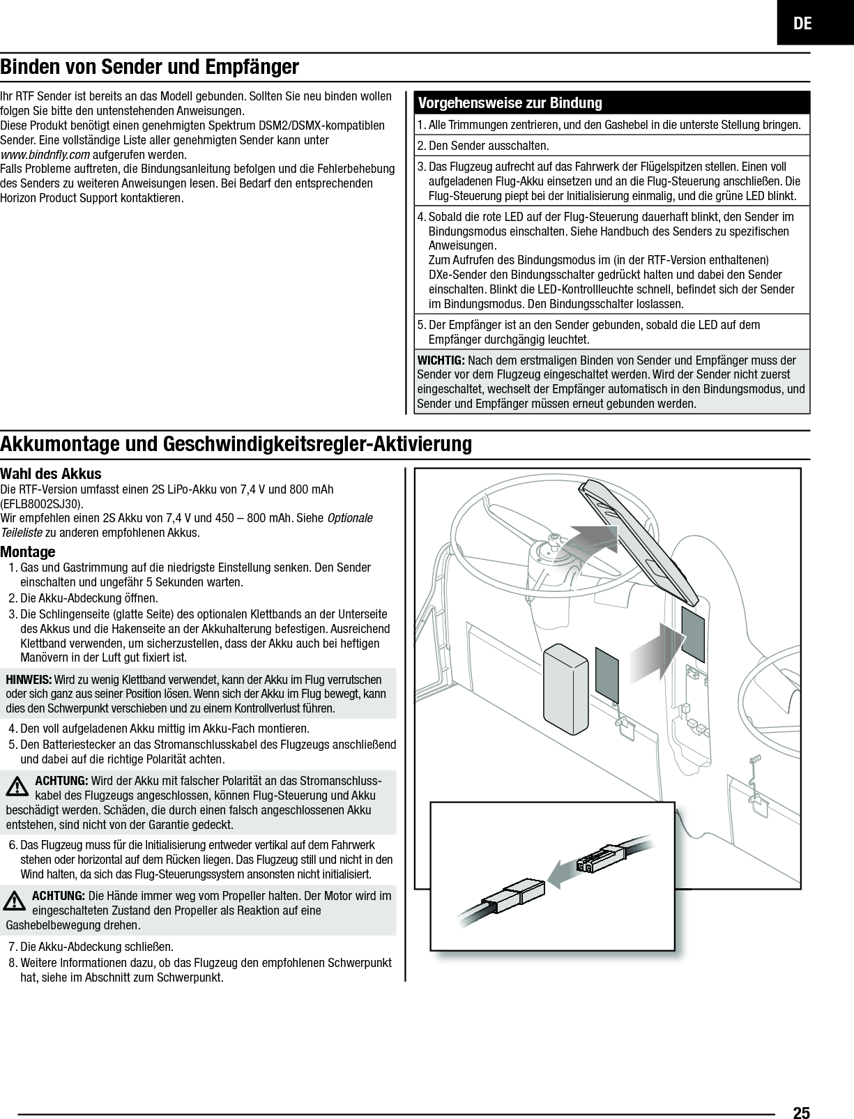 DE25Akkumontage und Geschwindigkeitsregler-AktivierungWahl des AkkusDie RTF-Version umfasst einen 2S LiPo-Akku von 7,4V und 800mAh (EFLB8002SJ30).Wir empfehlen einen 2S Akku von 7,4V und 450–800mAh. Siehe Optionale Teileliste zu anderen empfohlenen Akkus. Montage1. Gas und Gastrimmung auf die niedrigste Einstellung senken. Den Sender einschalten und ungefähr 5Sekunden warten.2. Die Akku-Abdeckung öffnen.3. Die Schlingenseite (glatte Seite) des optionalen Klettbands an der Unterseite des Akkus und die Hakenseite an der Akkuhalterung befestigen. Ausreichend Klettband verwenden, um sicherzustellen, dass der Akku auch bei heftigen Manövern in der Luft gut ﬁ xiert ist.HINWEIS: Wird zu wenig Klettband verwendet, kann der Akku im Flug verrutschen oder sich ganz aus seiner Position lösen. Wenn sich der Akku im Flug bewegt, kann dies den Schwerpunkt verschieben und zu einem Kontrollverlust führen.4. Den voll aufgeladenen Akku mittig im Akku-Fach montieren. 5. Den Batteriestecker an das Stromanschlusskabel des Flugzeugs anschließend und dabei auf die richtige Polarität achten.ACHTUNG: Wird der Akku mit falscher Polarität an das Stromanschluss-kabel des Flugzeugs angeschlossen, können Flug-Steuerung und Akku beschädigt werden. Schäden, die durch einen falsch angeschlossenen Akku entstehen, sind nicht von der Garantie gedeckt. 6. Das Flugzeug muss für die Initialisierung entweder vertikal auf dem Fahrwerk stehen oder horizontal auf dem Rücken liegen. Das Flugzeug still und nicht in den Wind halten, da sich das Flug-Steuerungssystem ansonsten nicht initialisiert.ACHTUNG: Die Hände immer weg vom Propeller halten. Der Motor wird im eingeschalteten Zustand den Propeller als Reaktion auf eine Gashebelbewegung drehen. 7. Die Akku-Abdeckung schließen.8. Weitere Informationen dazu, ob das Flugzeug den empfohlenen Schwerpunkt hat, siehe im Abschnitt zum Schwerpunkt.Vorgehensweise zur Bindung1. Alle Trimmungen zentrieren, und den Gashebel in die unterste Stellung bringen.2. Den Sender ausschalten.3. Das Flugzeug aufrecht auf das Fahrwerk der Flügelspitzen stellen. Einen voll aufgeladenen Flug-Akku einsetzen und an die Flug-Steuerung anschließen. Die Flug-Steuerung piept bei der Initialisierung einmalig, und die grüne LED blinkt. 4. Sobald die rote LED auf der Flug-Steuerung dauerhaft blinkt, den Sender im Bindungsmodus einschalten. Siehe Handbuch des Senders zu speziﬁ schen Anweisungen.Zum Aufrufen des Bindungsmodus im (in der RTF-Version enthaltenen) DXe-Sender den Bindungsschalter gedrückt halten und dabei den Sender einschalten. Blinkt die LED-Kontrollleuchte schnell, beﬁ ndet sich der Sender im Bindungsmodus. Den Bindungsschalter loslassen.5. Der Empfänger ist an den Sender gebunden, sobald die LED auf dem Empfänger durchgängig leuchtet.WICHTIG: Nach dem erstmaligen Binden von Sender und Empfänger muss der Sender vor dem Flugzeug eingeschaltet werden. Wird der Sender nicht zuerst eingeschaltet, wechselt der Empfänger automatisch in den Bindungsmodus, und Sender und Empfänger müssen erneut gebunden werden.Ihr RTF Sender ist bereits an das Modell gebunden. Sollten Sie neu binden wollen folgen Sie bitte den untenstehenden Anweisungen. Diese Produkt benötigt einen genehmigten Spektrum DSM2/DSMX-kompatiblen Sender. Eine vollständige Liste aller genehmigten Sender kann unterwww.bindnﬂ y.com aufgerufen werden.Falls Probleme auftreten, die Bindungsanleitung befolgen und die Fehlerbehebung des Senders zu weiteren Anweisungen lesen. Bei Bedarf den entsprechenden Horizon Product Support kontaktieren.Binden von Sender und Empfänger