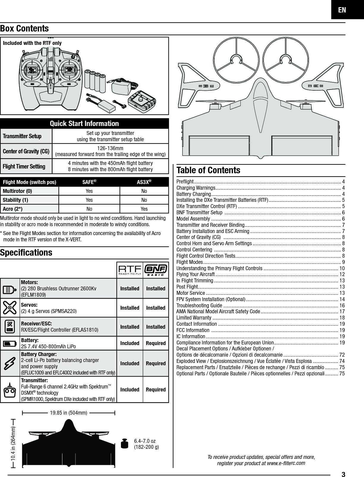 EN3To receive product updates, special offers and more,register your product at www.e-ﬂ iterc.comMultirotor mode should only be used in light to no wind conditions. Hand launching in stability or acro mode is recommended in moderate to windy conditions. *  See the Flight Modes section for information concerning the availability of Acro mode in the RTF version of the X-VERT.Box ContentsQuick Start InformationTransmitter SetupSet up your transmitterusing the transmitter setup tableCenter of Gravity (CG)126-136mm(measured forward from the trailing edge of the wing)Flight Timer Setting4 minutes with the 450mAh ﬂ ight battery8 minutes with the 800mAh ﬂ ight battery Table of Contents6.4-7.0 oz (182-200 g)10.4 in (264mm)19.85 in (504mm)Speciﬁ cationsMotors: (2) 280 Brushless Outrunner 2600Kv (EFLM1809) Installed InstalledServos: (2) 4 g Servos (SPMSA220) Installed InstalledReceiver/ESC: RX/ESC/Flight Controller (EFLAS1810) Installed Installed Battery:2S 7.4V 450-800mAh LiPo Included RequiredBattery Charger: 2-cell Li-Po battery balancing chargerand power supply(EFLUC1009 and EFLC4002 included with RTF only)Included RequiredTransmitter: Full-Range 6 channel 2.4GHz with Spektrum™ DSMX® technology(SPMR1000, Spektrum DXe included with RTF only)Included RequiredIncluded with the RTF onlyFlight Mode (switch pos) SAFE®AS3X®Multirotor (0) Yes NoStability (1) Yes NoAcro (2*) No YesPreﬂ ight .............................................................................................................. 4Charging Warnings.............................................................................................. 4Battery Charging ................................................................................................. 4Installing the DXe Transmitter Batteries (RTF) ...................................................... 5DXe Transmitter Control (RTF) ............................................................................. 5BNF Transmitter Setup  ....................................................................................... 6Model Assembly ................................................................................................. 6Transmitter and Receiver Binding ........................................................................ 7Battery Installation and ESC Arming .................................................................... 7Center of Gravity (CG)  ........................................................................................ 8Control Horn and Servo Arm Settings .................................................................. 8Control Centering  ............................................................................................... 8Flight Control Direction Tests ............................................................................... 8Flight Modes ....................................................................................................... 9Understanding the Primary Flight Controls ........................................................ 10Flying Your Aircraft ............................................................................................ 12In Flight Trimming ............................................................................................. 13Post Flight......................................................................................................... 13Motor Service ................................................................................................... 13FPV System Installation (Optional) ..................................................................... 14Troubleshooting Guide ...................................................................................... 16AMA National Model Aircraft Safety Code .......................................................... 17Limited Warranty .............................................................................................. 18Contact Information .......................................................................................... 19FCC Information  ............................................................................................... 19IC Information ................................................................................................... 19Compliance Information for the European Union ................................................ 19Decal Placement Options / Aufkleber Optionen /Options de décalcomanie / Opzioni di decalcomanie ......................................... 72Exploded View / Explosionszeichnung / Vue Éclatée / Vista Esplosa ................... 74Replacement Parts / Ersatzteile / Pièces de rechange / Pezzi di ricambio .......... 75Optional Parts / Optionale Bauteile / Pièces optionnelles / Pezzi opzionali .......... 75