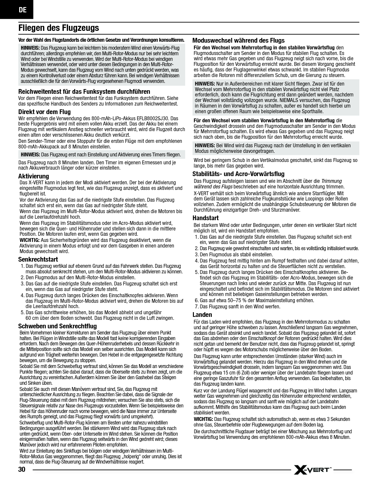 DE30Fliegen des FlugzeugsVor der Wahl des Flugstandorts die örtlichen Gesetze und Verordnungen konsultieren. HINWEIS: Das Flugzeug kann bei leichtem bis moderatem Wind einen Vorwärts-Flug durchführen; allerdings empfehlen wir, den Multi-Rotor-Modus nur bei sehr leichtem Wind oder bei Windstille zu verwenden. Wird der Multi-Rotor-Modus bei windigen Verhältnissen verwendet, oder wird unter diesen Bedingungen in den Multi-Rotor-Modus gewechselt, kann das Flugzeug vom Wind nach unten gedrückt werden, was zu einem Kontrollverlust oder einem Absturz führen kann. Bei windigen Verhältnissen ausschließlich die für den Vorwärts-Flug vorgesehenen Flugmodi verwenden.Reichweitentest für das Funksystem durchführenVor dem Fliegen einen Reichweitentest für das Funksystem durchführen. Siehe das speziﬁ sche Handbuch des Senders zu Informationen zum Reichweitentest.Direkt vor dem FlugWir empfehlen die Verwendung des 800-mAh-LiPo-Akkus EFLB8002SJ30. Das beste Flugergebnis wird mit einem vollen Akku erzielt. Das der Akku bei einem Flugzeug mit vertikalem Anstieg schneller verbraucht wird, wird die Flugzeit durch einen alten oder verschlissenen Akku deutlich verkürzt.Den Sender-Timer oder eine Stoppuhr für die ersten Flüge mit dem empfohlenen 800-mAh-Akkupack auf 8 Minuten einstellen.HINWEIS: Das Flugzeug erst nach Einstellung und Aktivierung eines Timers ﬂ iegen.Das Flugzeug nach 8 Minuten landen. Den Timer im eigenen Ermessen und je nach Akkuverbrauch länger oder kürzer einstellen.AktivierungDas X-VERT kann in jedem der Modi aktiviert werden. Der bei der Aktivierung eingestellte Flugmodus legt fest, wie das Flugzeug anzeigt, dass es aktiviert und ﬂ ugbereit ist.Vor der Aktivierung das Gas auf die niedrigste Stufe einstellen. Das Flugzeug schaltet sich erst ein, wenn das Gas auf niedrigster Stufe steht.Wenn das Flugzeug im Multi-Rotor-Modus aktiviert wird, drehen die Motoren bis auf die Leerlaufdrehzahl hoch.Wenn das Flugzeug im Stabilitätsmodus oder im Acro-Modus aktiviert wird, bewegen sich die Quer- und Höhenruder und stellen sich dann in die mittlere Position. Die Motoren laufen erst, wenn Gas gegeben wird.WICHTIG: Aus Sicherheitsgründen wird das Flugzeug deaktiviert, wenn die Aktivierung in einem Modus erfolgt und vor dem Gasgeben in einen anderen Modus gewechselt wird.Senkrechtstart1. Das Flugzeug vertikal auf ebenem Grund auf das Fahrwerk stellen. Das Flugzeug muss absolut senkrecht stehen, um den Multi-Rotor-Modus aktivieren zu können.2. Den Flugmodus auf den Multi-Rotor-Modus einstellen.3. Das Gas auf die niedrigste Stufe einstellen. Das Flugzeug schaltet sich erst ein, wenn das Gas auf niedrigster Stufe steht.4. Das Flugzeug durch langes Drücken des Einschaltknopfes aktivieren. Wenn das Flugzeug im Multi-Rotor-Modus aktiviert wird, drehen die Motoren bis auf die Leerlaufdrehzahl hoch.5. Das Gas schrittweise erhöhen, bis das Modell abhebt und ungefähr60cm über dem Boden schwebt. Das Flugzeug nicht in die Luft zwingen. Schweben und Senkrechtﬂ ugBeim Vornehmen kleiner Korrekturen am Sender das Flugzeug über einem Punkt halten. Bei Flügen in Windstille sollte das Modell fast keine korrigierenden Eingaben erfordern. Nach dem Bewegen des Quer-/Höhenruderhebels und dessen Rückkehr in die Mittelposition sollte sich das Modell von selber ausrichten. Das Modell kann sich aufgrund von Trägheit weiterhin bewegen. Den Hebel in die entgegengesetzte Richtung bewegen, um die Bewegung zu stoppen.Sobald Sie mit dem Schwebeﬂ ug vertraut sind, können Sie das Modell an verschiedene Punkte ﬂ iegen; achten Sie dabei darauf, dass die Oberseite stets zu Ihnen zeigt, um die Ausrichtung zu vereinfachen. Außerdem können Sie über den Gashebel das Steigen und Sinken üben.Sobald Sie auch mit diesen Manövern vertraut sind, Sie, das Flugzeug mit unterschiedlicher Ausrichtung zu ﬂ iegen. Beachten Sie dabei, dass die Signale der Flug-Steuerung dabei mit dem Flugzeug mitdrehen; versuchen Sie also stets, sich die Steuersignale relativ zur Nase des Flugzeugs vorzustellen. Wenn Sie beispielsweise den Hebel für das Höhenruder nach vorne bewegen, wird die Nase immer zur Unterseite des Rumpfs geneigt, und das Flugzeug ﬂ iegt vorwärts (und umgekehrt).Schwebeﬂ ug und Multi-Rotor-Flug können am Besten unter nahezu windstillen Bedingungen ausgeführt werden. Bei stärkerem Wind wird das Flugzeug stark nach unten gedrückt, wenn Ober- oder Unterseite im Wind stehen. Sie können die Position einigermaßen halten, wenn das Flugzeug seitwärts in den Wind gedreht wird; dieses Manöver jedoch wird nur erfahreneren Piloten empfohlen.Wird zur Einleitung des Sinkﬂ ugs bei böigen oder windigen Verhältnissen im Multi-Rotor-Modus Gas weggenommen, ﬂ iegt das Flugzeug „holperig“ oder unruhig. Dies ist normal, dass die Flug-Steuerung auf die Windverhältnisse reagiert.Moduswechsel während des FlugsFür den Wechsel vom Mehrrotorﬂ ug in den stabilen Vorwärtsﬂ ug den Flugmodusschalter am Sender in den Modus für stabilen Flug schalten. Es wird etwas mehr Gas gegeben und das Flugzeug neigt sich nach vorne, bis die Flugposition für den Vorwärtsﬂ ug erreicht wurde. Bei diesem Vorgang geschieht es häuﬁ g, dass der Fluglagenwinkel etwas schwankt. Im stabilen Flugmodus arbeiten die Rotoren mit differenziellem Schub, um die Gierung zu steuern.HINWEIS: Nur in Außenbereichen mit klarer Sicht ﬂ iegen. Zwar ist für den Wechsel vom Mehrrotorﬂ ug in den stabilen Vorwärtsﬂ ug nicht viel Platz erforderlich, doch kann die Flugrichtung erst dann geändert werden, nachdem der Wechsel vollständig vollzogen wurde. NIEMALS versuchen, das Flugzeug in Räumen in den Vorwärtsﬂ ug zu schalten, außer es handelt sich hierbei um einen großen offenen Raum wie beispielsweise eine Sporthalle.Für den Wechsel vom stabilen Vorwärtsﬂ ug in den Mehrrotorﬂ ug die Geschwindigkeit drosseln und den Flugmodusschalter am Sender in den Modus für Mehrrotorﬂ ug schalten. Es wird etwas Gas gegeben und das Flugzeug neigt sich nach oben, bis die Flugposition für den Mehrrotorﬂ ug erreicht wurde. HINWEIS: Bei Wind wird das Flugzeug nach der Umstellung in den vertikalen Modus möglicherweise davongetragen. Wird bei geringem Schub in den Vertikalmodus geschaltet, sinkt das Flugzeug so lange, bis mehr Gas gegeben wird.Stabilitäts- und Acro-Vorwärtsﬂ ugDas Flugzeug aufsteigen lassen und wie im Abschnitt über die Trimmung während des Flugs beschrieben auf eine horizontale Ausrichtung trimmen.X-VERT verhält sich beim Vorwärtsﬂ ug ähnlich wie andere Starrﬂ ügler. Mit dem Gerät lassen sich zahlreiche Flugkunststücke wie Loopings oder Rollen vollziehen. Zudem ermöglicht die unabhängige Schubsteuerung der Motoren die Durchführung einzigartiger Dreh- und Sturzmanöver.HandstartBei starkem Wind oder unter Bedingungen, unter denen ein vertikaler Start nicht möglich ist, wird ein Handstart empfohlen.1. Das Gas auf die niedrigste Stufe einstellen. Das Flugzeug schaltet sich erst ein, wenn das Gas auf niedrigster Stufe steht.2. Das Flugzeug wie gewohnt einschalten und warten, bis es vollständig initialisiert wurde.3. Den Flugmodus als stabil einstellen.4. Das Flugzeug fest mittig hinten am Rumpf festhalten und dabei darauf achten, das Gerät horizontal zu halten und die Steuerﬂ ächen nicht zu verstellen.5. Das Flugzeug durch langes Drücken des Einschaltknopfes aktivieren. Be-ﬁ ndet sich das Flugzeug im Stabilitäts- oder Acro-Modus, bewegen sich die Steuerungen nach links und wieder zurück zur Mitte. Das Flugzeug ist nun eingeschaltet und beﬁ ndet sich im Stabilitätsmodus. Die Motoren sind aktiviert und können mit beliebigen Gaseinstellungen betrieben werden.6. Gas auf etwa 50–75% der Maximaleinstellung erhöhen.7. Das Flugzeug sanft in den Wind werfen.Landen Für das Laden wird empfohlen, das Flugzeug in den Mehrrotormodus zu schalten und auf geringer Höhe schweben zu lassen. Anschließend langsam Gas wegnehmen, sodass das Gerät absinkt und weich landet. Sobald das Flugzeug gelandet ist, sofort das Gas abdrehen oder den Einschaltknopf der Rotoren gedrückt halten. Wird dies nicht getan und bemerkt der Benutzer nicht, dass das Flugzeug gelandet ist, springt oder hüpft es wegen des Motorschubs möglicherweise über den Boden.Das Flugzeug kann unter entsprechenden Umständen (starker Wind) auch im Vorwärtsﬂ ug gelandet werden. Hierzu das Flugzeug in den Wind drehen und die Vorwärtsgeschwindigkeit drosseln, indem langsam Gas weggenommen wird. Das Flugzeug etwa 15cm (6 Zoll) oder weniger über der Landebahn ﬂ iegen lassen und eine geringe Gaszufuhr für den gesamten Anﬂ ug verwenden. Gas beibehalten, bis das Flugzeug landen kann. Kurz vor der Landung Flügel waagerecht und das Flugzeug im Wind halten. Langsam weiter Gas wegnehmen und gleichzeitig das Höhenruder entsprechend verstellen, sodass das Flugzeug so langsam und sanft wie möglich auf der Landebahn aufkommt. Mithilfe des Stabilitätsmodus kann das Flugzeug auch beim Landen stabilisiert werden.WICHTIG: Das Flugzeug schaltet sich automatisch ab, wenn es etwa 3Sekunden ohne Gas, Steuerbefehle oder Flugbewegungen auf dem Boden lag.Die durchschnittliche Flugdauer beträgt bei einer Mischung aus Mehrrotorﬂ ug und Vorwärtsﬂ ug bei Verwendung des empfohlenen 800-mAh-Akkus etwa 8Minuten.