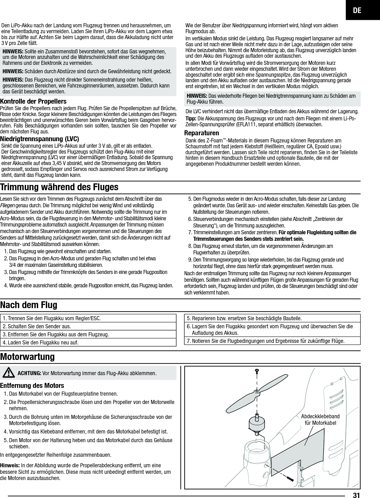 DE31Den LiPo-Akku nach der Landung vom Flugzeug trennen und herausnehmen, um eine Teilentladung zu vermeiden. Laden Sie Ihren LiPo-Akku vor dem Lagern etwa bis zur Hälfte auf. Achten Sie beim Lagern darauf, dass die Akkuladung nicht unter 3 V pro Zelle fällt.HINWEIS: Sollte ein Zusammenstoß bevorstehen, sofort das Gas wegnehmen, um die Motoren anzuhalten und die Wahrscheinlichkeit einer Schädigung des Rahmens und der Elektronik zu vermeiden.HINWEIS: Schäden durch Abstürze sind durch die Gewährleistung nicht gedeckt.HINWEIS: Das Flugzeug nicht direkter Sonneneinstrahlung oder heißen, geschlossenen Bereichen, wie Fahrzeuginnenräumen, aussetzen. Dadurch kann das Gerät beschädigt werden.Kontrolle der PropellersPrüfen Sie die Propellers nach jedem Flug. Prüfen Sie die Propellerspitzen auf Brüche, Risse oder Knicke. Sogar kleinere Beschädigungen könnten die Leistungen des Fliegers beeinträchtigen und unerwünschtes Gieren beim Vorwärtsﬂ ug beim Gasgeben hervor-rufen. Falls Beschädigungen vorhanden sein sollten, tauschen Sie den Propeller vor dem nächsten Flug aus. Niedrigtrennspannung (LVC)Sinkt die Spannung eines LiPo-Akkus auf unter 3V ab, gilt er als entladen. Der Geschwindigkeitsregler des Flugzeugs schützt den Flug-Akku mit einer Niedrigtrennspannung (LVC) vor einer übermäßigen Entladung. Sobald die Spannung einer Akkuzelle auf etwa 3,45V absinkt, wird die Stromversorgung des Motors gedrosselt, sodass Empfänger und Servos noch ausreichend Strom zur Verfügung steht, damit das Flugzeug landen kann.Wie der Benutzer über Niedrigspannung informiert wird, hängt vom aktiven Flugmodus ab.Im vertikalen Modus sinkt die Leistung. Das Flugzeug reagiert langsamer auf mehr Gas und ist nach einer Weile nicht mehr dazu in der Lage, aufzusteigen oder seine Höhe beizubehalten. Nimmt die Motorleistung ab, das Flugzeug unverzüglich landen und den Akku des Flugzeugs auﬂ aden oder austauschen.In allen Modi für Vorwärtsﬂ ug wird die Stromversorgung der Motoren kurz unterbrochen und dann wieder eingeschaltet. Wird der Strom der Motoren abgeschaltet oder ergibt sich eine Spannungsspitze, das Flugzeug unverzüglich landen und den Akku auﬂ aden oder austauschen. Ist die Niedrigspannung gerade erst eingetreten, ist ein Wechsel in den vertikalen Modus möglich.HINWEIS: Das wiederholte Fliegen bei Niedrigtrennspannung kann zu Schäden am Flug-Akku führen.Die LVC verhindert nicht das übermäßige Entladen des Akkus während der Lagerung.Tipp: Die Akkuspannung des Flugzeugs vor und nach dem Fliegen mit einem Li-Po-Zellen-Spannungsprüfer (EFLA111, separat erhältlich) überwachen.Reparaturen Dank des Z-Foam™-Materials in diesem Flugzeug können Reparaturen am Schaumstoff mit fast jedem Klebstoff (Heißleim, regulärer CA, Epoxid usw.) durchgeführt werden. Lassen sich Teile nicht reparieren, ﬁ nden Sie in der Teileliste hinten in diesem Handbuch Ersatzteile und optionale Bauteile, die mit der angegebenen Produktnummer bestellt werden können.  Nach dem Flug1. Trennen Sie den Flugakku vom Regler/ESC.2. Schalten Sie den Sender aus.3. Entfernen Sie den Flugakku aus dem Flugzeug.4. Laden Sie den Flugakku neu auf.5. Reparieren bzw. ersetzen Sie beschädigte Bauteile.6. Lagern Sie den Flugakku gesondert vom Flugzeug und überwachen Sie die Auﬂ adung des Akkus.7. Notieren Sie die Flugbedingungen und Ergebnisse für zukünftige Flüge.Lesen Sie sich vor dem Trimmen des Flugzeugs zunächst dem Abschnitt über das Fliegen genau durch. Die Trimmung möglichst bei wenig Wind und vollständig aufgeladenem Sender und Akku durchführen. Notwendig sollte die Trimmung nur im Acro-Modus sein, da die Flugsteuerung in den Mehrrotor- und Stabilitätsmodi kleine Trimmungsprobleme automatisch ausgleicht. Anpassungen der Trimmung müssen mechanisch an den Steuerverbindungen vorgenommen und die Steuerungen des Senders auf Mittelstellung zurückgesetzt werden, damit sich die Änderungen nicht auf Mehrrotor- und Stabilitätsmodi auswirken können.1. Das Flugzeug wie gewohnt einschalten und starten. 2. Das Flugzeug in den Acro-Modus und geraden Flug schalten und bei etwa3/4 der maximalen Gaseinstellung stabilisieren. 3. Das Flugzeug mithilfe der Trimmknöpfe des Senders in eine gerade Flugposition bringen.4. Wurde eine ausreichend stabile, gerade Flugposition erreicht, das Flugzeug landen.5. Den Flugmodus wieder in den Acro-Modus schalten, falls dieser zur Landung geändert wurde. Das Gerät aus- und wieder einschalten. Keinesfalls Gas geben. Die Nullstellung der Steuerungen notieren.6. Steuerverbindungen mechanisch einstellen (siehe Abschnitt „Zentrieren der Steuerung“), um die Trimmung auszugleichen.7. Trimmeinstellungen am Sender zentrieren. Für optimale Flugleistung sollten die Trimmsteuerungen des Senders stets zentriert sein. 8. Das Flugzeug erneut starten, um die vorgenommenen Änderungen am Flugverhalten zu überprüfen.9. Den Trimmungsvorgang so lange wiederholen, bis das Flugzeug gerade und horizontal ﬂ iegt, ohne dass hierfür stark gegengesteuert werden muss.Nach der erstmaligen Trimmung sollte das Flugzeug nur noch kleinere Anpassungen benötigen. Sollten auch während künftigen Flügen große Anpassungen für geraden Flug erforderlich sein, Flugzeug landen und prüfen, ob die Steuerungen beschädigt sind oder sich verklemmt haben.Trimmung während des FlugesACHTUNG: Vor Motorwartung immer das Flug-Akku abklemmen.Entfernung des Motors1. Das Motorkabel von der Flugsteuerplatine trennen.2. Die Propellersicherungsschraube lösen und den Propeller von der Motorwelle nehmen.3. Durch die Bohrung unten im Motorgehäuse die Sicherungsschraube von der Motorbefestigung lösen.4. Vorsichtig das Klebeband entfernen, mit dem das Motorkabel befestigt ist.5. Den Motor von der Halterung heben und das Motorkabel durch das Gehäuse schieben.In entgegengesetzter Reihenfolge zusammenbauen.Hinweis: In der Abbildung wurde die Propellerabdeckung entfernt, um eine bessere Sicht zu ermöglichen. Diese muss nicht unbedingt entfernt werden, um die Motoren auszutauschen.MotorwartungAbdeckklebeband für Motorkabel