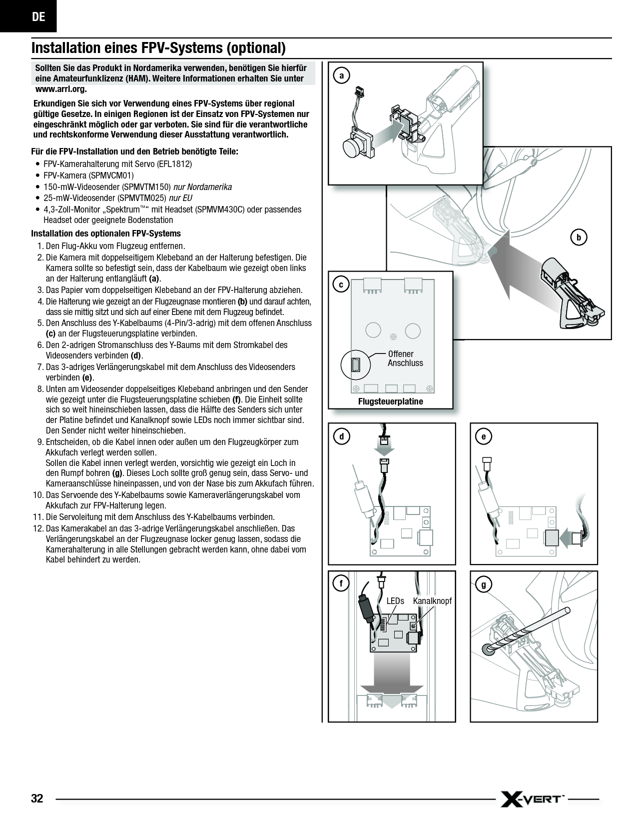 DE32bInstallation eines FPV-Systems (optional)Sollten Sie das Produkt in Nordamerika verwenden, benötigen Sie hierfür eine Amateurfunklizenz (HAM). Weitere Informationen erhalten Sie unter www.arrl.org. Erkundigen Sie sich vor Verwendung eines FPV-Systems über regional gültige Gesetze. In einigen Regionen ist der Einsatz von FPV-Systemen nur eingeschränkt möglich oder gar verboten. Sie sind für die verantwortliche und rechtskonforme Verwendung dieser Ausstattung verantwortlich. Für die FPV-Installation und den Betrieb benötigte Teile:•  FPV-Kamerahalterung mit Servo (EFL1812)• FPV-Kamera (SPMVCM01)• 150-mW-Videosender (SPMVTM150) nur Nordamerika• 25-mW-Videosender (SPMVTM025) nur EU• 4,3-Zoll-Monitor „Spektrum™“ mit Headset (SPMVM430C) oder passendes Headset oder geeignete BodenstationInstallation des optionalen FPV-Systems1. Den Flug-Akku vom Flugzeug entfernen.2. Die Kamera mit doppelseitigem Klebeband an der Halterung befestigen. Die Kamera sollte so befestigt sein, dass der Kabelbaum wie gezeigt oben links an der Halterung entlangläuft (a).3. Das Papier vom doppelseitigen Klebeband an der FPV-Halterung abziehen.4. Die Halterung wie gezeigt an der Flugzeugnase montieren (b) und darauf achten, dass sie mittig sitzt und sich auf einer Ebene mit dem Flugzeug beﬁ ndet. 5. Den Anschluss des Y-Kabelbaums (4-Pin/3-adrig) mit dem offenen Anschluss (c) an der Flugsteuerungsplatine verbinden.6. Den 2-adrigen Stromanschluss des Y-Baums mit dem Stromkabel des Videosenders verbinden (d).7. Das 3-adriges Verlängerungskabel mit dem Anschluss des Videosenders verbinden (e).8. Unten am Videosender doppelseitiges Klebeband anbringen und den Sender wie gezeigt unter die Flugsteuerungsplatine schieben (f). Die Einheit sollte sich so weit hineinschieben lassen, dass die Hälfte des Senders sich unter der Platine beﬁ ndet und Kanalknopf sowie LEDs noch immer sichtbar sind. Den Sender nicht weiter hineinschieben.9. Entscheiden, ob die Kabel innen oder außen um den Flugzeugkörper zum Akkufach verlegt werden sollen.Sollen die Kabel innen verlegt werden, vorsichtig wie gezeigt ein Loch in den Rumpf bohren (g). Dieses Loch sollte groß genug sein, dass Servo- und Kameraanschlüsse hineinpassen, und von der Nase bis zum Akkufach führen.10. Das Servoende des Y-Kabelbaums sowie Kameraverlängerungskabel vom Akkufach zur FPV-Halterung legen. 11. Die Servoleitung mit dem Anschluss des Y-Kabelbaums verbinden.12. Das Kamerakabel an das 3-adrige Verlängerungskabel anschließen. Das Verlängerungskabel an der Flugzeugnase locker genug lassen, sodass die Kamerahalterung in alle Stellungen gebracht werden kann, ohne dabei vom Kabel behindert zu werden.FlugsteuerplatineOffener AnschlusscfKanalknopfLEDsegad