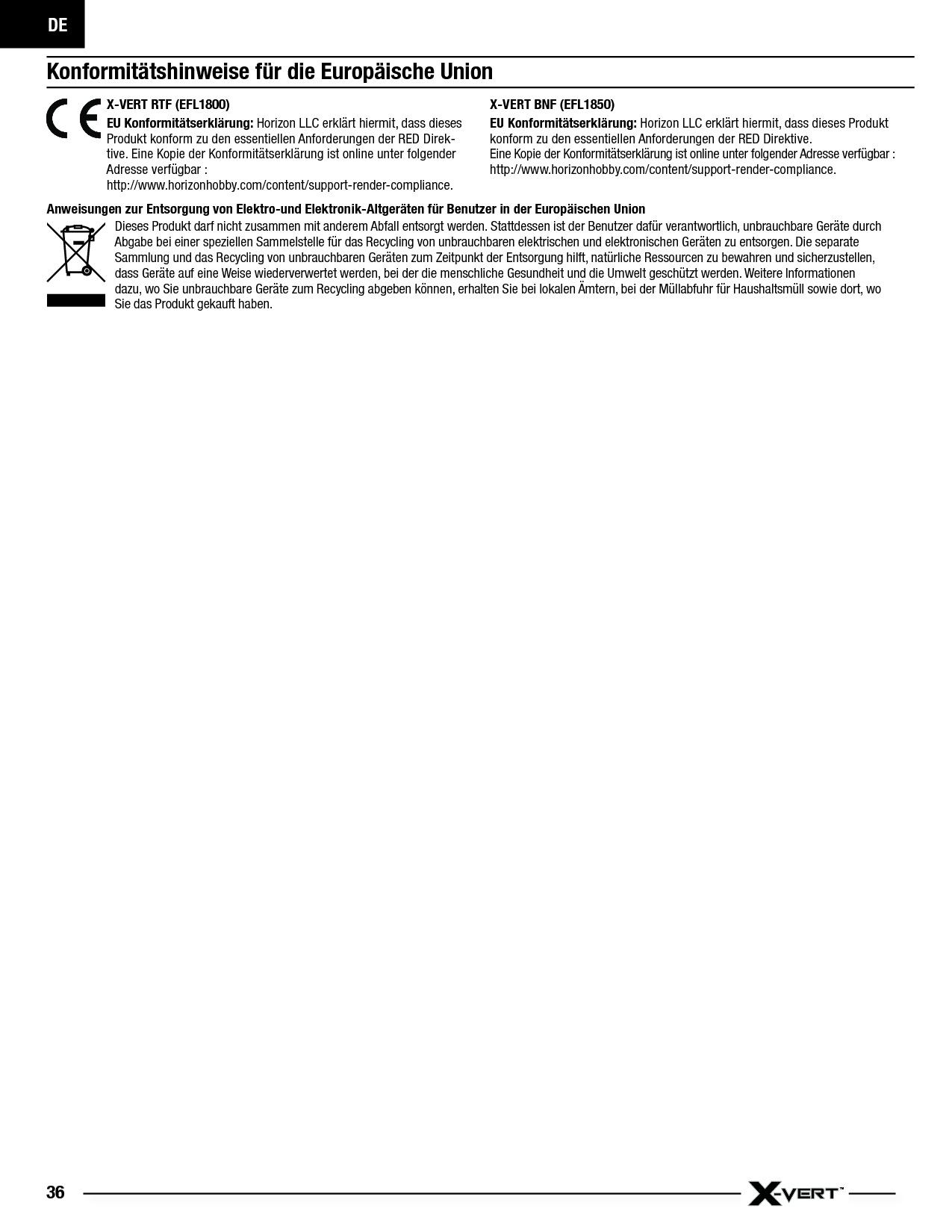 DE36Konformitätshinweise für die Europäische UnionAnweisungen zur Entsorgung von Elektro-und Elektronik-Altgeräten für Benutzer in der Europäischen Union Dieses Produkt darf nicht zusammen mit anderem Abfall entsorgt werden. Stattdessen ist der Benutzer dafür verantwortlich, unbrauchbare Geräte durch Abgabe bei einer speziellen Sammelstelle für das Recycling von unbrauchbaren elektrischen und elektronischen Geräten zu entsorgen. Die separate Sammlung und das Recycling von unbrauchbaren Geräten zum Zeitpunkt der Entsorgung hilft, natürliche Ressourcen zu bewahren und sicherzustellen, dass Geräte auf eine Weise wiederverwertet werden, bei der die menschliche Gesundheit und die Umwelt geschützt werden. Weitere Informationen dazu, wo Sie unbrauchbare Geräte zum Recycling abgeben können, erhalten Sie bei lokalen Ämtern, bei der Müllabfuhr für Haushaltsmüll sowie dort, wo Siedas Produkt gekauft haben.X-VERT RTF (EFL1800) EU  Konformitätserklärung:  Horizon LLC erklärt hiermit, dass dieses Produkt konform zu den essentiellen Anforderungen der RED Direk-tive. Eine Kopie der Konformitätserklärung ist online unter folgender Adresse verfügbar :http://www.horizonhobby.com/content/support-render-compliance.X-VERT BNF (EFL1850)EU Konformitätserklärung: Horizon LLC erklärt hiermit, dass dieses Produkt konform zu den essentiellen Anforderungen der RED Direktive.Eine Kopie der Konformitätserklärung ist online unter folgender Adresse verfügbar :http://www.horizonhobby.com/content/support-render-compliance.