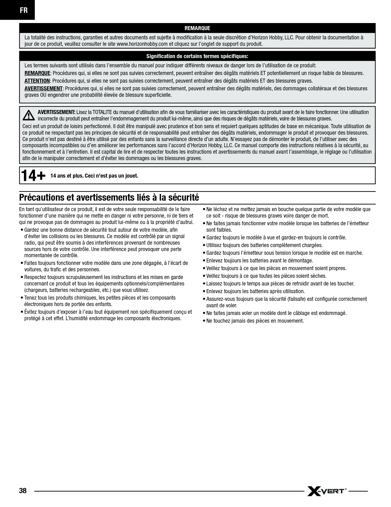 FR38En tant qu’utilisateur de ce produit, il est de votre seule responsabilité de le faire fonctionner d’une manière qui ne mette en danger ni votre personne, ni de tiers et qui ne provoque pas de dommages au produit lui-même ou à la propriété d’autrui.• Gardez une bonne distance de sécurité tout autour de votre modèle, aﬁ n d’éviter les collisions ou les blessures. Ce modèle est contrôlé par un signal radio, qui peut être soumis à des interférences provenant de nombreuses sources hors de votre contrôle. Une interférence peut provoquer une perte momentanée de contrôle.• Faites toujours fonctionner votre modèle dans une zone dégagée, à l’écart de voitures, du traﬁ c et des personnes.• Respectez toujours scrupuleusement les instructions et les mises en garde concernant ce produit et tous les équipements optionnels/complémentaires (chargeurs, batteries rechargeables, etc.) que vous utilisez.• Tenez tous les produits chimiques, les petites pièces et les composants électroniques hors de portée des enfants.• Évitez toujours d’exposer à l’eau tout équipement non spéciﬁ quement conçu et protégé à cet effet. L’humidité endommage les composants électroniques.• Ne léchez et ne mettez jamais en bouche quelque partie de votre modèle que ce soit - risque de blessures graves voire danger de mort.• Ne faites jamais fonctionner votre modèle lorsque les batteries de l’émetteur sont faibles.• Gardez toujours le modèle à vue et gardez-en toujours le contrôle.• Utilisez toujours des batteries complètement chargées.• Gardez toujours l’émetteur sous tension lorsque le modèle est en marche.• Enlevez toujours les batteries avant le démontage.• Veillez toujours à ce que les pièces en mouvement soient propres.• Veillez toujours à ce que toutes les pièces soient sèches.• Laissez toujours le temps aux pièces de refroidir avant de les toucher.• Enlevez toujours les batteries après utilisation.• Assurez-vous toujours que la sécurité (failsafe) est conﬁ gurée correctement avant de voler.• Ne faites jamais voler un modèle dont le câblage est endommagé.• Ne touchez jamais des pièces en mouvement.REMARQUELa totalité des instructions, garanties et autres documents est sujette à modiﬁ cation à la seule discrétion d’Horizon Hobby, LLC. Pour obtenir la documentation à jour de ce produit, veuillez consulter le site www.horizonhobby.com et cliquez sur l’onglet de support du produit.Signiﬁ cation de certains termes spéciﬁ ques:Les termes suivants sont utilisés dans l’ensemble du manuel pour indiquer différents niveaux de danger lors de l’utilisation de ce produit:REMARQUE: Procédures qui, si elles ne sont pas suivies correctement, peuvent entraîner des dégâts matériels ET potentiellement un risque faible de blessures.ATTENTION: Procédures qui, si elles ne sont pas suivies correctement, peuvent entraîner des dégâts matériels ET des blessures graves.AVERTISSEMENT: Procédures qui, si elles ne sont pas suivies correctement, peuvent entraîner des dégâts matériels, des dommages collatéraux et des blessures graves OU engendrer une probabilité élevée de blessure superﬁ cielle.AVERTISSEMENT: Lisez la TOTALITE du manuel d’utilisation aﬁ n de vous familiariser avec les caractéristiques du produit avant de le faire fonctionner. Une utilisation incorrecte du produit peut entraîner l’endommagement du produit lui-même, ainsi que des risques de dégâts matériels, voire de blessures graves. Ceci est un produit de loisirs perfectionné. Il doit être manipulé avec prudence et bon sens et requiert quelques aptitudes de base en mécanique. Toute utilisation de ce produit ne respectant pas les principes de sécurité et de responsabilité peut entraîner des dégâts matériels, endommager le produit et provoquer des blessures. Ce produit n’est pas destiné à être utilisé par des enfants sans la surveillance directe d’un adulte. N’essayez pas de démonter le produit, de l’utiliser avec des composants incompatibles ou d’en améliorer les performances sans l’accord d’Horizon Hobby, LLC. Ce manuel comporte des instructions relatives à la sécurité, au fonctionnement et à l’entretien. Il est capital de lire et de respecter toutes les instructions et avertissements du manuel avant l’assemblage, le réglage ou l’utilisation aﬁ n de le manipuler correctement et d’éviter les dommages ou les blessures graves.Précautions et avertissements liés à la sécurité14+14 ans et plus. Ceci n&apos;est pas un jouet.