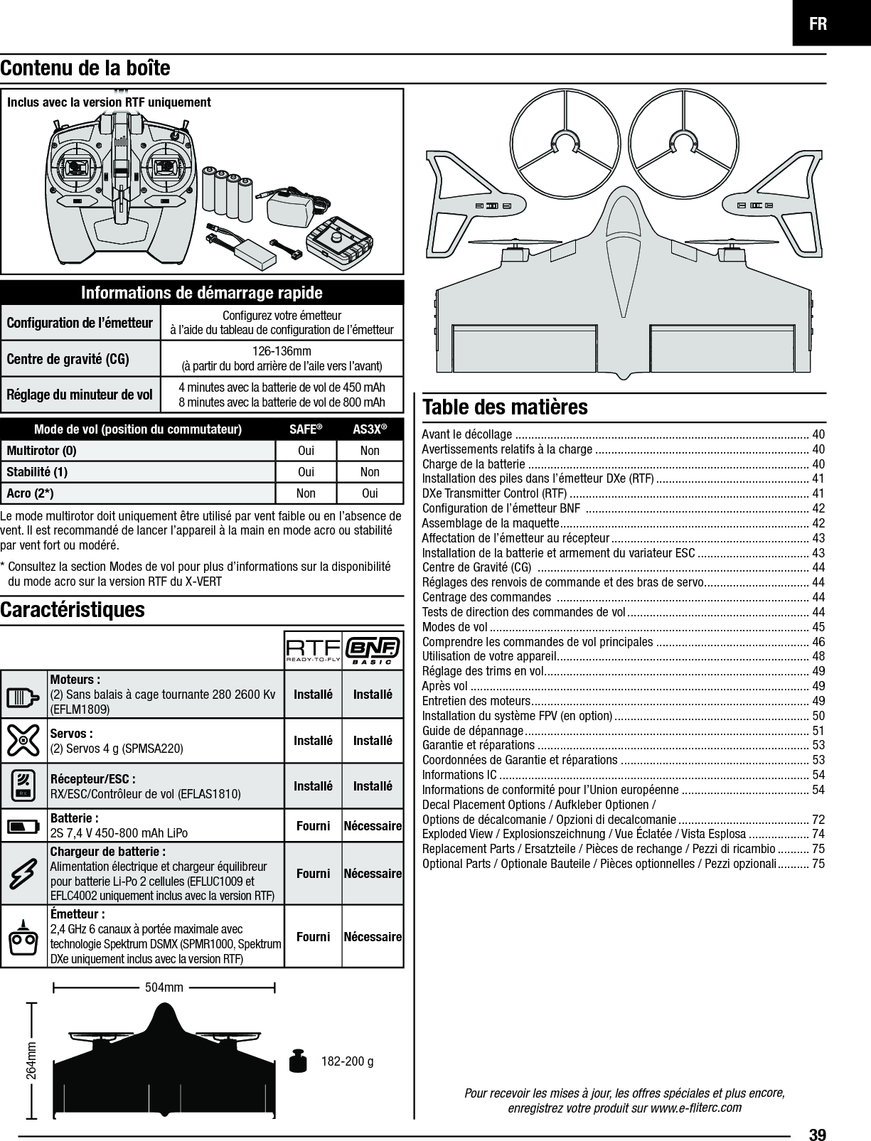 FR39Pour recevoir les mises à jour, les offres spéciales et plus encore,enregistrez votre produit sur www.e-ﬂ iterc.comLe mode multirotor doit uniquement être utilisé par vent faible ou en l’absence de vent. Il est recommandé de lancer l’appareil à la main en mode acro ou stabilité par vent fort ou modéré. *  Consultez la section Modes de vol pour plus d’informations sur la disponibilité du mode acro sur la version RTF du X-VERTContenu de la boîteInformations de démarrage rapideConﬁ guration de l’émetteurConﬁ gurez votre émetteurà l’aide du tableau de conﬁ guration de l’émetteurCentre de gravité (CG)126-136mm(à partir du bord arrière de l’aile vers l’avant)Réglagedu minuteur de vol4 minutes avec la batterie de vol de 450mAh8 minutes avec la batterie de vol de 800 mAh Table des matières182-200 g264mm504mmCaractéristiquesMoteurs: (2) Sans balais à cage tournante 280 2600 Kv (EFLM1809) Installé InstalléServos: (2) Servos 4 g (SPMSA220) Installé InstalléRécepteur/ESC: RX/ESC/Contrôleur de vol (EFLAS1810) Installé Installé Batterie:2S 7,4V 450-800mAh LiPo Fourni NécessaireChargeur de batterie : Alimentation électrique et chargeur équilibreur pour batterie Li-Po 2 cellules (EFLUC1009 et EFLC4002 uniquement inclus avec la version RTF)Fourni NécessaireÉmetteur: 2,4 GHz 6 canaux à portée maximale avectechnologie Spektrum DSMX (SPMR1000, Spektrum DXe uniquement inclus avec la version RTF)Fourni NécessaireInclus avec la version RTF uniquementMode de vol (position du commutateur) SAFE®AS3X®Multirotor (0) Oui NonStabilité (1) Oui NonAcro (2*) Non OuiAvant le décollage ............................................................................................ 40Avertissements relatifs à la charge ................................................................... 40Charge de la batterie ........................................................................................ 40Installation des piles dans l’émetteur DXe (RTF) ................................................ 41DXe Transmitter Control (RTF) ........................................................................... 41Conﬁ guration de l’émetteur BNF  ...................................................................... 42Assemblage de la maquette .............................................................................. 42Affectation de l’émetteur au récepteur .............................................................. 43Installation de la batterie et armement du variateur ESC ................................... 43Centre de Gravité (CG)  ..................................................................................... 44Réglages des renvois de commande et des bras de servo................................. 44Centrage des commandes  ............................................................................... 44Tests de direction des commandes de vol ......................................................... 44Modes de vol .................................................................................................... 45Comprendre les commandes de vol principales ................................................ 46Utilisation de votre appareil ............................................................................... 48Réglage des trims en vol ................................................................................... 49Après vol .......................................................................................................... 49Entretien des moteurs ....................................................................................... 49Installation du système FPV (en option) ............................................................. 50Guide de dépannage ......................................................................................... 51Garantie et réparations ..................................................................................... 53Coordonnées de Garantie et réparations ........................................................... 53Informations IC ................................................................................................. 54Informations de conformité pour l’Union européenne ........................................ 54Decal Placement Options / Aufkleber Optionen /Options de décalcomanie / Opzioni di decalcomanie ......................................... 72Exploded View / Explosionszeichnung / Vue Éclatée / Vista Esplosa ................... 74Replacement Parts / Ersatzteile / Pièces de rechange / Pezzi di ricambio .......... 75Optional Parts / Optionale Bauteile / Pièces optionnelles / Pezzi opzionali .......... 75