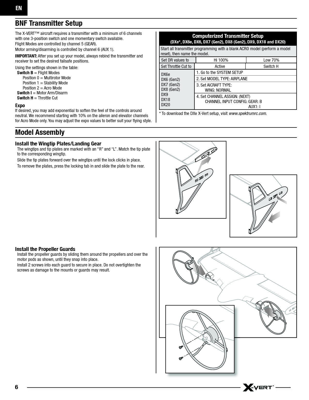 EN6Model AssemblyInstall the Wingtip Plates/Landing GearThe wingtips and tip plates are marked with an “R” and “L”. Match the tip plate to the corresponding wingtip.Slide the tip plates forward over the wingtips until the lock clicks in place.To remove the plates, press the locking tab in and slide the plate to the rear.BNF Transmitter Setup The X-VERT™ aircraft requires a transmitter with a minimum of 6 channelswith one 3-position switch and one momentary switch available.Flight Modes are controlled by channel 5 (GEAR).Motor arming/disarming is controlled by channel 6 (AUX 1).IMPORTANT: After you set up your model, always rebind the transmitter and receiver to set the desired failsafe positions. Using the settings shown in the table:Sw itch  B = Flight ModesPosition 0 = Multirotor ModePosition 1 = Stability ModePosition 2 = Acro ModeSwitch I = Motor Arm/DisarmSwitch H = Throttle CutExpoIf desired, you may add exponential to soften the feel of the controls around neutral. We recommend starting with 10% on the aileron and elevator channels for Acro Mode only. You may adjust the expo values to better suit your ﬂ ying style. Computerized Transmitter Setup(DXe*, DX6e, DX6, DX7 (Gen2), DX8 (Gen2), DX9, DX18 and DX20)Start all transmitter programming with a blank ACRO model (perform a model reset), then name the model. Set DR values to Hi 100% Low 70%Set Throttle Cut to Active Switch HDX6eDX6 (Gen2)DX7 (Gen2)DX8 (Gen2)DX9DX18DX201. Go to the SYSTEM SETUP2. Set MODEL TYPE: AIRPLANE 3. Set AICRAFT TYPE:  WING: NORMAL4. Set CHANNEL ASSIGN: (NEXT)  CHANNEL INPUT CONFIG: GEAR: B   AUX1: I* To download the DXe X-Vert setup, visit www.spektrumrc.com.Install the Propeller GuardsInstall the propeller guards by sliding them around the propellers and over the motor pods as shown, until they snap into place.Install 2 screws into each guard to secure in place. Do not overtighten the screws as damage to the mounts or guards may result.