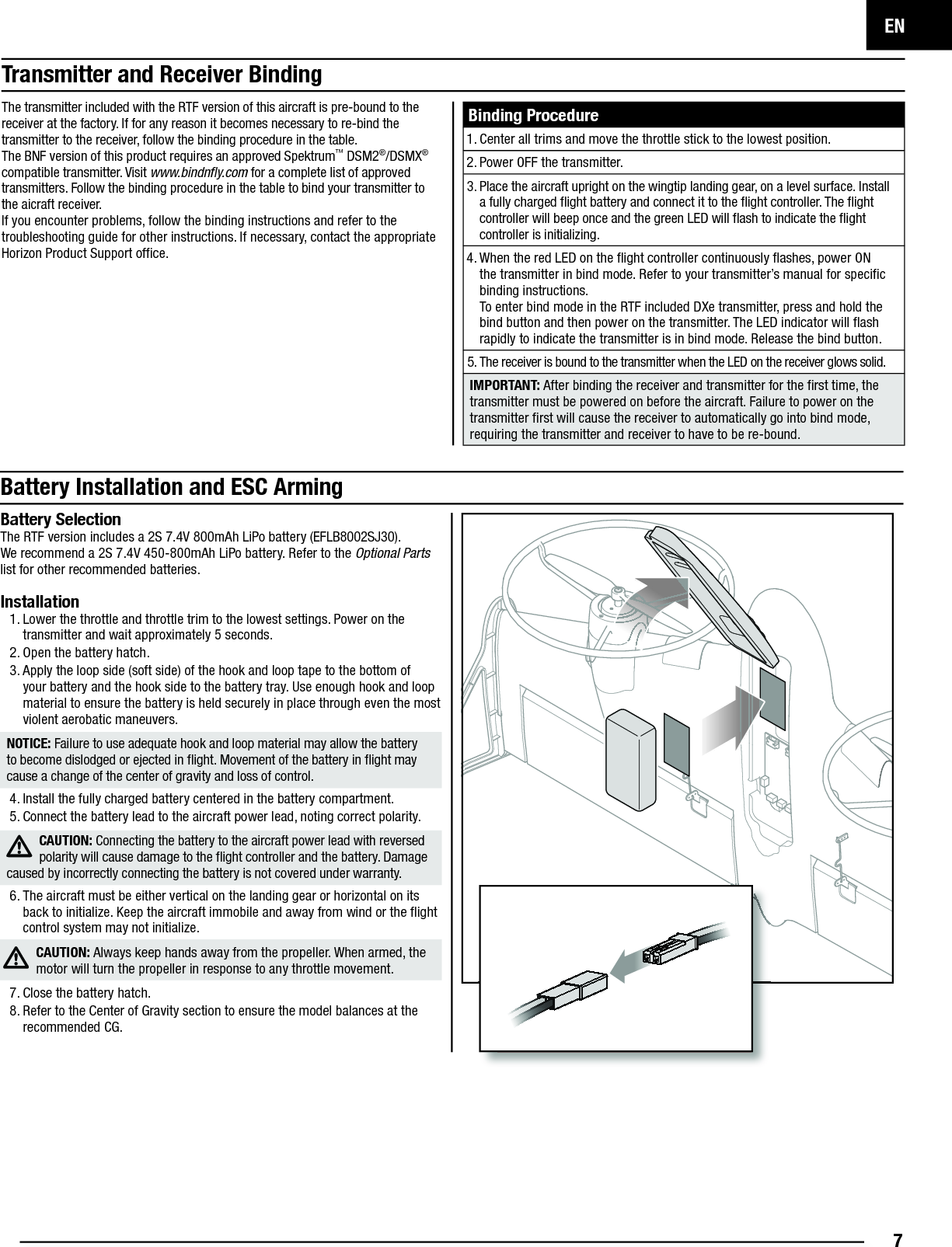 EN7Binding Procedure1. Center all trims and move the throttle stick to the lowest position.2. Power OFF the transmitter.3. Place the aircraft upright on the wingtip landing gear, on a level surface. Install a fully charged ﬂ ight battery and connect it to the ﬂ ight controller. The ﬂ ight controller will beep once and the green LED will ﬂ ash to indicate the ﬂ ight controller is initializing. 4. When the red LED on the ﬂ ight controller continuously ﬂ ashes, power ON the transmitter in bind mode. Refer to your transmitter’s manual for speciﬁ c binding instructions.To enter bind mode in the RTF included DXe transmitter, press and hold the bind button and then power on the transmitter. The LED indicator will ﬂ ash rapidly to indicate the transmitter is in bind mode. Release the bind button.5. The receiver is bound to the transmitter when the LED on the receiver glows solid.IMPORTANT: After binding the receiver and transmitter for the ﬁ rst time, the transmitter must be powered on before the aircraft. Failure to power on the transmitter ﬁ rst will cause the receiver to automatically go into bind mode, requiring the transmitter and receiver to have to be re-bound.Battery Installation and ESC ArmingBattery SelectionThe RTF version includes a 2S 7.4V 800mAh LiPo battery (EFLB8002SJ30).We recommend a 2S 7.4V 450-800mAh LiPo battery. Refer to the Optional Parts list for other recommended batteries. Installation1. Lower the throttle and throttle trim to the lowest settings. Power on the transmitter and wait approximately 5 seconds.2. Open the battery hatch.3. Apply the loop side (soft side) of the hook and loop tape to the bottom of your battery and the hook side to the battery tray. Use enough hook and loop material to ensure the battery is held securely in place through even the most violent aerobatic maneuvers.NOTICE: Failure to use adequate hook and loop material may allow the battery to become dislodged or ejected in ﬂ ight. Movement of the battery in ﬂ ight may cause a change of the center of gravity and loss of control.4. Install the fully charged battery centered in the battery compartment. 5. Connect the battery lead to the aircraft power lead, noting correct polarity.CAUTION: Connecting the battery to the aircraft power lead with reversed polarity will cause damage to the ﬂ ight controller and the battery. Damage caused by incorrectly connecting the battery is not covered under warranty. 6. The aircraft must be either vertical on the landing gear or horizontal on its back to initialize. Keep the aircraft immobile and away from wind or the ﬂ ight control system may not initialize.CAUTION: Always keep hands away from the propeller. When armed, the motor will turn the propeller in response to any throttle movement. 7. Close the battery hatch.8. Refer to the Center of Gravity section to ensure the model balances at the recommended CG.The transmitter included with the RTF version of this aircraft is pre-bound to the receiver at the factory. If for any reason it becomes necessary to re-bind the transmitter to the receiver, follow the binding procedure in the table.The BNF version of this product requires an approved Spektrum™ DSM2®/DSMX® compatible transmitter. Visit www.bindnﬂ y.com for a complete list of approved transmitters. Follow the binding procedure in the table to bind your transmitter to the aicraft receiver.If you encounter problems, follow the binding instructions and refer to the troubleshooting guide for other instructions. If necessary, contact the appropriate Horizon Product Support ofﬁ ce.Transmitter and Receiver Binding