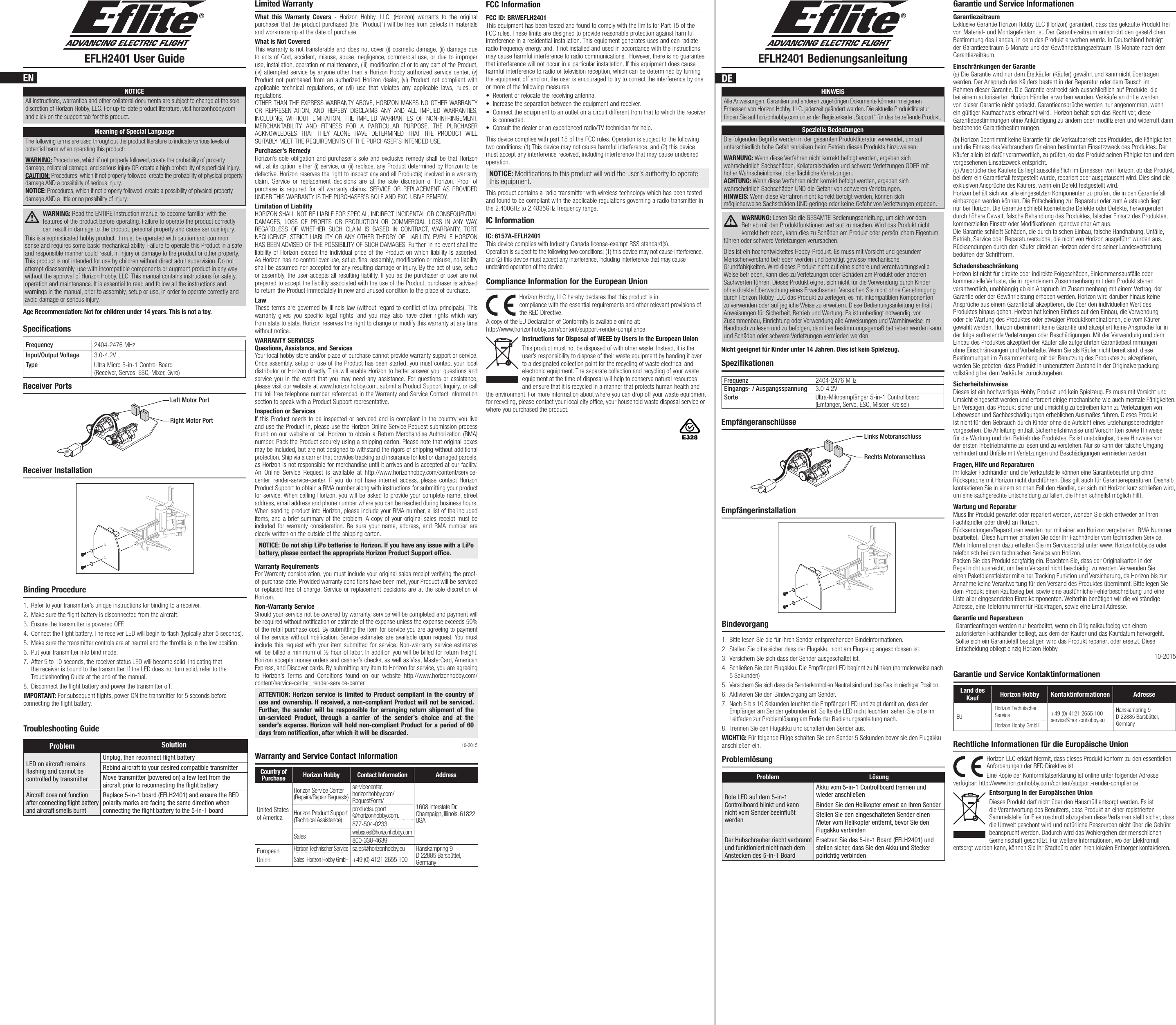 EFLH2401 User Guide EFLH2401 BedienungsanleitungEN DEDESpecificationsSpezifikationenNOTICEAll instructions, warranties and other collateral documents are subject to change at the sole discretion of Horizon Hobby, LLC. For up-to-date product literature, visit horizonhobby.com and click on the support tab for this product.Meaning of Special LanguageThe following terms are used throughout the product literature to indicate various levels of potential harm when operating this product:WARNING: Procedures, which if not properly followed, create the probability of property damage, collateral damage, and serious injury OR create a high probability of supercial injury. CAUTION: Procedures, which if not properly followed, create the probability of physical property damage AND a possibility of serious injury. NOTICE: Procedures, which if not properly followed, create a possibility of physical property damage AND a little or no possibility of injury. WARNING: Read the ENTIRE instruction manual to become familiar with the features of the product before operating. Failure to operate the product correctly can result in damage to the product, personal property and cause serious injury.This is a sophisticated hobby product. It must be operated with caution and common sense and requires some basic mechanical ability. Failure to operate this Product in a safe and responsible manner could result in injury or damage to the product or other property. This product is not intended for use by children without direct adult supervision. Do not attempt disassembly, use with incompatible components or augment product in any way without the approval of Horizon Hobby, LLC. This manual contains instructions for safety, operation and maintenance. It is essential to read and follow all the instructions and warnings in the manual, prior to assembly, setup or use, in order to operate correctly and avoid damage or serious injury.Age Recommendation: Not for children under 14 years. This is not a toy.Frequency 2404-2476 MHzInput/Output Voltage 3.0-4.2VType Ultra Micro 5-in-1 Control Board (Receiver, Servos, ESC, Mixer, Gyro)Frequenz 2404-2476 MHzEingangs- / Ausgangsspannung 3.0-4.2VSorte Ultra-Mikroempfänger 5-in-1 Controllboard (Emfanger, Servo, ESC, Miscer, Kreisel)Receiver PortsEmpfängeranschlüsseBinding Procedure1.  Refer to your transmitter’s unique instructions for binding to a receiver.2.  Make sure the ight battery is disconnected from the aircraft.3.  Ensure the transmitter is powered OFF.4.  Connect the ight battery. The receiver LED will begin to ash (typically after 5 seconds).5.  Make sure the transmitter controls are at neutral and the throttle is in the low position.6.  Put your transmitter into bind mode.7.  After 5 to 10 seconds, the receiver status LED will become solid, indicating that the receiver is bound to the transmitter. If the LED does not turn solid, refer to the Troubleshooting Guide at the end of the manual.8.  Disconnect the ight battery and power the transmitter off.IMPORTANT: For subsequent ights, power ON the transmitter for 5 seconds before connecting the ight battery.Bindevorgang1.  Bitte lesen Sie die für ihren Sender entsprechenden Bindeinformationen.2.  Stellen Sie bitte sicher dass der Flugakku nicht am Flugzeug angeschlossen ist.3.  Versichern Sie sich dass der Sender ausgeschaltet ist.4.  Schließen Sie den Flugakku. Die Empfänger LED beginnt zu blinken (normalerweise nach 5 Sekunden)5.  Versichern Sie sich dass die Senderkontrollen Neutral sind und das Gas in niedriger Position.6.  Aktivieren Sie den Bindevorgang am Sender.7.  Nach 5 bis 10 Sekunden leuchtet die Empfänger LED und zeigt damit an, dass der Empfänger am Sender gebunden ist. Sollte die LED nicht leuchten, sehen Sie bitte im Leitfaden zur Problemlösung am Ende der Bedienungsanleitung nach.8.  Trennen Sie den Flugakku und schalten den Sender aus.WICHTIG: Für folgende Flüge schalten Sie den Sender 5 Sekunden bevor sie den Flugakku anschließen ein.Receiver InstallationRight Motor PortLeft Motor PortProblem SolutionLED on aircraft remains ﬂashing and cannot be controlled by transmitterUnplug, then reconnect ﬂight batteryRebind aircraft to your desired compatible transmitterMove transmitter (powered on) a few feet from the aircraft prior to reconnecting the ﬂight batteryAircraft does not function after connecting ﬂight battery and aircraft smells burntReplace 5-in-1 board (EFLH2401) and ensure the RED polarity marks are facing the same direction when connecting the ﬂight battery to the 5-in-1 boardTroubleshooting GuideProblemlösungLimited WarrantyWhat this Warranty Covers - Horizon Hobby, LLC, (Horizon) warrants to the original purchaser that the product purchased (the “Product”) will be free from defects in materials and workmanship at the date of purchase.What is Not CoveredThis warranty is not transferable and does not cover (i) cosmetic damage, (ii) damage due to acts of God, accident, misuse, abuse, negligence, commercial use, or due to improper use, installation, operation or maintenance, (iii) modification of or to any part of the Product, (iv) attempted service by anyone other than a Horizon Hobby authorized service center, (v) Product not purchased from an authorized Horizon dealer, (vi) Product not compliant with applicable technical regulations, or (vii) use that violates any applicable laws, rules, or regulations. OTHER THAN THE EXPRESS WARRANTY ABOVE, HORIZON MAKES NO OTHER WARRANTY OR REPRESENTATION, AND HEREBY DISCLAIMS ANY AND ALL IMPLIED WARRANTIES, INCLUDING, WITHOUT LIMITATION, THE IMPLIED WARRANTIES OF NON-INFRINGEMENT, MERCHANTABILITY AND FITNESS FOR A PARTICULAR PURPOSE. THE PURCHASER ACKNOWLEDGES THAT THEY ALONE HAVE DETERMINED THAT THE PRODUCT WILL SUITABLY MEET THE REQUIREMENTS OF THE PURCHASER’S INTENDED USE. Purchaser’s RemedyHorizon’s sole obligation and purchaser’s sole and exclusive remedy shall be that Horizon will, at its option, either (i) service, or (ii) replace, any Product determined by Horizon to be defective. Horizon reserves the right to inspect any and all Product(s) involved in a warranty claim. Service or replacement decisions are at the sole discretion of Horizon. Proof of purchase is required for all warranty claims. SERVICE OR REPLACEMENT AS PROVIDED UNDER THIS WARRANTY IS THE PURCHASER’S SOLE AND EXCLUSIVE REMEDY. Limitation of LiabilityHORIZON SHALL NOT BE LIABLE FOR SPECIAL, INDIRECT, INCIDENTAL OR CONSEQUENTIAL DAMAGES, LOSS OF PROFITS OR PRODUCTION OR COMMERCIAL LOSS IN ANY WAY, REGARDLESS OF WHETHER SUCH CLAIM IS BASED IN CONTRACT, WARRANTY, TORT, NEGLIGENCE, STRICT LIABILITY OR ANY OTHER THEORY OF LIABILITY, EVEN IF HORIZON HAS BEEN ADVISED OF THE POSSIBILITY OF SUCH DAMAGES. Further, in no event shall the liability of Horizon exceed the individual price of the Product on which liability is asserted. As Horizon has no control over use, setup, final assembly, modification or misuse, no liability shall be assumed nor accepted for any resulting damage or injury. By the act of use, setup or assembly, the user accepts all resulting liability. If you as the purchaser or user are not prepared to accept the liability associated with the use of the Product, purchaser is advised to return the Product immediately in new and unused condition to the place of purchase.LawThese terms are governed by Illinois law (without regard to conflict of law principals). This warranty gives you specific legal rights, and you may also have other rights which vary from state to state. Horizon reserves the right to change or modify this warranty at any time without notice.WARRANTY SERVICESQuestions, Assistance, and ServicesYour local hobby store and/or place of purchase cannot provide warranty support or service. Once assembly, setup or use of the Product has been started, you must contact your local distributor or Horizon directly. This will enable Horizon to better answer your questions and service you in the event that you may need any assistance. For questions or assistance, please visit our website at www.horizonhobby.com, submit a Product Support Inquiry, or call the toll free telephone number referenced in the Warranty and Service Contact Information section to speak with a Product Support representative. Inspection or ServicesIf this Product needs to be inspected or serviced and is compliant in the country you live and use the Product in, please use the Horizon Online Service Request submission process found on our website or call Horizon to obtain a Return Merchandise Authorization (RMA) number. Pack the Product securely using a shipping carton. Please note that original boxes may be included, but are not designed to withstand the rigors of shipping without additional protection. Ship via a carrier that provides tracking and insurance for lost or damaged parcels, as Horizon is not responsible for merchandise until it arrives and is accepted at our facility. An Online Service Request is available at http://www.horizonhobby.com/content/service-center_render-service-center. If you do not have internet access, please contact Horizon Product Support to obtain a RMA number along with instructions for submitting your product for service. When calling Horizon, you will be asked to provide your complete name, street address, email address and phone number where you can be reached during business hours. When sending product into Horizon, please include your RMA number, a list of the included items, and a brief summary of the problem. A copy of your original sales receipt must be included for warranty consideration. Be sure your name, address, and RMA number are clearly written on the outside of the shipping carton. NOTICE: Do not ship LiPo batteries to Horizon. If you have any issue with a LiPo battery, please contact the appropriate Horizon Product Support office.Warranty Requirements For Warranty consideration, you must include your original sales receipt verifying the proof-of-purchase date. Provided warranty conditions have been met, your Product will be serviced or replaced free of charge. Service or replacement decisions are at the sole discretion of Horizon.Non-Warranty ServiceShould your service not be covered by warranty, service will be completed and payment will be required without notification or estimate of the expense unless the expense exceeds 50% of the retail purchase cost. By submitting the item for service you are agreeing to payment of the service without notification. Service estimates are available upon request. You must include this request with your item submitted for service. Non-warranty service estimates will be billed a minimum of ½ hour of labor. In addition you will be billed for return freight. Horizon accepts money orders and cashier’s checks, as well as Visa, MasterCard, American Express, and Discover cards. By submitting any item to Horizon for service, you are agreeing to Horizon’s Terms and Conditions found on our website http://www.horizonhobby.com/content/service-center_render-service-center.ATTENTION: Horizon service is limited to Product compliant in the country of use and ownership. If received, a non-compliant Product will not be serviced. Further, the sender will be responsible for arranging return shipment of the un-serviced Product, through a carrier of the sender’s choice and at the sender’s expense. Horizon will hold non-compliant Product for a period of 60 days from notification, after which it will be discarded. 10-2015Garantie und Service InformationenGarantiezeitraum Exklusive Garantie Horizon Hobby LLC (Horizon) garantiert, dass das gekaufte Produkt frei von Material- und Montagefehlern ist. Der Garantiezeitraum entspricht den gesetzlichen Bestimmung des Landes, in dem das Produkt erworben wurde. In Deutschland beträgt der Garantiezeitraum 6 Monate und der Gewährleistungszeitraum 18 Monate nach dem Garantiezeitraum.Einschränkungen der Garantie (a) Die Garantie wird nur dem Erstkäufer (Käufer) gewährt und kann nicht übertragen werden. Der Anspruch des Käufers besteht in der Reparatur oder dem Tausch im Rahmen dieser Garantie. Die Garantie erstreckt sich ausschließlich auf Produkte, die bei einem autorisierten Horizon Händler erworben wurden. Verkäufe an dritte werden von dieser Garantie nicht gedeckt. Garantieansprüche werden nur angenommen, wenn ein gültiger Kaufnachweis erbracht wird.  Horizon behält sich das Recht vor, diese Garantiebestimmungen ohne Ankündigung zu ändern oder modizieren und widerruft dann bestehende Garantiebestimmungen.(b) Horizon übernimmt keine Garantie für die Verkaufbarkeit des Produktes, die Fähigkeiten und die Fitness des Verbrauchers für einen bestimmten Einsatzzweck des Produktes. Der Käufer allein ist dafür verantwortlich, zu prüfen, ob das Produkt seinen Fähigkeiten und dem vorgesehenen Einsatzzweck entspricht. (c) Ansprüche des Käufers Es liegt ausschließlich im Ermessen von Horizon, ob das Produkt, bei dem ein Garantiefall festgestellt wurde, repariert oder ausgetauscht wird. Dies sind die exklusiven Ansprüche des Käufers, wenn ein Defekt festgestellt wird. Horizon behält sich vor, alle eingesetzten Komponenten zu prüfen, die in den Garantiefall einbezogen werden können. Die Entscheidung zur Reparatur oder zum Austausch liegt nur bei Horizon. Die Garantie schließt kosmetische Defekte oder Defekte, hervorgerufen durch höhere Gewalt, falsche Behandlung des Produktes, falscher Einsatz des Produktes, kommerziellen Einsatz oder Modikationen irgendwelcher Art aus. Die Garantie schließt Schäden, die durch falschen Einbau, falsche Handhabung, Unfälle, Betrieb, Service oder Reparaturversuche, die nicht von Horizon ausgeführt wurden aus. Rücksendungen durch den Käufer direkt an Horizon oder eine seiner Landesvertretung bedürfen der Schriftform.Schadensbeschränkung Horizon ist nicht für direkte oder indirekte Folgeschäden, Einkommensausfälle oder kommerzielle Verluste, die in irgendeinem Zusammenhang mit dem Produkt stehen verantwortlich, unabhängig ab ein Anspruch im Zusammenhang mit einem Vertrag, der Garantie oder der Gewährleistung erhoben werden. Horizon wird darüber hinaus keine Ansprüche aus einem Garantiefall akzeptieren, die über den individuellen Wert des Produktes hinaus gehen. Horizon hat keinen Einuss auf den Einbau, die Verwendung oder die Wartung des Produktes oder etwaiger Produktkombinationen, die vom Käufer gewählt werden. Horizon übernimmt keine Garantie und akzeptiert keine Ansprüche für in der folge auftretende Verletzungen oder Beschädigungen. Mit der Verwendung und dem Einbau des Produktes akzeptiert der Käufer alle aufgeführten Garantiebestimmungen ohne Einschränkungen und Vorbehalte. Wenn Sie als Käufer nicht bereit sind, diese Bestimmungen im Zusammenhang mit der Benutzung des Produktes zu akzeptieren, werden Sie gebeten, dass Produkt in unbenutztem Zustand in der Originalverpackung vollständig bei dem Verkäufer zurückzugeben.Sicherheitshinweise Dieses ist ein hochwertiges Hobby Produkt und kein Spielzeug. Es muss mit Vorsicht und Umsicht eingesetzt werden und erfordert einige mechanische wie auch mentale Fähigkeiten. Ein Versagen, das Produkt sicher und umsichtig zu betreiben kann zu Verletzungen von Lebewesen und Sachbeschädigungen erheblichen Ausmaßes führen. Dieses Produkt ist nicht für den Gebrauch durch Kinder ohne die Aufsicht eines Erziehungsberechtigten vorgesehen. Die Anleitung enthält Sicherheitshinweise und Vorschriften sowie Hinweise für die Wartung und den Betrieb des Produktes. Es ist unabdingbar, diese Hinweise vor der ersten Inbetriebnahme zu lesen und zu verstehen. Nur so kann der falsche Umgang verhindert und Unfälle mit Verletzungen und Beschädigungen vermieden werden.Fragen, Hilfe und Reparaturen Ihr lokaler Fachhändler und die Verkaufstelle können eine Garantiebeurteilung ohne Rücksprache mit Horizon nicht durchführen. Dies gilt auch für Garantiereparaturen. Deshalb kontaktieren Sie in einem solchen Fall den Händler, der sich mit Horizon kurz schließen wird, um eine sachgerechte Entscheidung zu fällen, die Ihnen schnellst möglich hilft.Wartung und Reparatur Muss Ihr Produkt gewartet oder repariert werden, wenden Sie sich entweder an Ihren Fachhändler oder direkt an Horizon. Rücksendungen/Reparaturen werden nur mit einer von Horizon vergebenen  RMA Nummer bearbeitet.  Diese Nummer erhalten Sie oder ihr Fachhändler vom technischen Service. Mehr Informationen dazu erhalten Sie im Serviceportal unter www. Horizonhobby.de oder telefonisch bei dem technischen Service von Horizon.Packen Sie das Produkt sorgfältig ein. Beachten Sie, dass der Originalkarton in der Regel nicht ausreicht, um beim Versand nicht beschädigt zu werden. Verwenden Sie einen Paketdienstleister mit einer Tracking Funktion und Versicherung, da Horizon bis zur Annahme keine Verantwortung für den Versand des Produktes übernimmt. Bitte legen Sie dem Produkt einen Kaufbeleg bei, sowie eine ausführliche Fehlerbeschreibung und eine Liste aller eingesendeten Einzelkomponenten. Weiterhin benötigen wir die vollständige Adresse, eine Telefonnummer für Rückfragen, sowie eine Email Adresse.Garantie und Reparaturen Garantieanfragen werden nur bearbeitet, wenn ein Originalkaufbeleg von einem autorisierten Fachhändler beiliegt, aus dem der Käufer und das Kaufdatum hervorgeht. Sollte sich ein Garantiefall bestätigen wird das Produkt repariert oder ersetzt. Diese Entscheidung obliegt einzig Horizon Hobby.10-2015Warranty and Service Contact InformationCountry of Purchase Horizon Hobby Contact Information AddressUnited States of AmericaHorizon Service Center (Repairs/Repair Requests) servicecenter.horizonhobby.com/RequestForm/ 1608 Interstate Dr.  Champaign, Illinois, 61822 USAHorizon Product Support (Technical Assistance)productsupport @horizonhobby.com.877-504-0233Saleswebsales@horizonhobby.com800-338-4639EuropeanUnionHorizon Technischer Servicesales@horizonhobby.eu Hanskampring 9 D 22885 Barsbüttel, GermanySales: Horizon Hobby GmbH+49 (0) 4121 2655 100FCC InformationFCC ID: BRWEFLH2401This equipment has been tested and found to comply with the limits for Part 15 of the FCC rules. These limits are designed to provide reasonable protection against harmful interference in a residential installation. This equipment generates uses and can radiate radio frequency energy and, if not installed and used in accordance with the instructions, may cause harmful interference to radio communications.  However, there is no guarantee that interference will not occur in a particular installation. If this equipment does cause harmful interference to radio or television reception, which can be determined by turning the equipment off and on, the user is encouraged to try to correct the interference by one or more of the following measures:• Reorient or relocate the receiving antenna.• Increase the separation between the equipment and receiver.• Connect the equipment to an outlet on a circuit different from that to which the receiver is connected.• Consult the dealer or an experienced radio/TV technician for help.This device complies with part 15 of the FCC rules. Operation is subject to the following two conditions: (1) This device may not cause harmful interference, and (2) this device must accept any interference received, including interference that may cause undesired operation.NOTICE: Modications to this product will void the user’s authority to operate this equipment.This product contains a radio transmitter with wireless technology which has been tested and found to be compliant with the applicable regulations governing a radio transmitter in the 2.400GHz to 2.4835GHz frequency range.IC InformationIC: 6157A-EFLH2401This device complies with Industry Canada license-exempt RSS standard(s). Operation is subject to the following two conditions: (1) this device may not cause interference, and (2) this device must accept any interference, Including interference that may cause undesired operation of the device.Horizon Hobby, LLC hereby declares that this product is in  compliance with the essential requirements and other relevant provisions of the RED Directive. A copy of the EU Declaration of Conformity is available online at:  http://www.horizonhobby.com/content/support-render-compliance. Instructions for Disposal of WEEE by Users in the European UnionThis product must not be disposed of with other waste. Instead, it is the user’sresponsibility to dispose of their waste equipment by handing it over to adesignated collection point for the recycling of waste electrical and electronic equipment. The separate collection and recycling of your waste equipment at the time of disposal will help to conserve natural resources and ensure that it is recycled in amanner that protects human health and the environment. For more information about where you can drop off your waste equipment for recycling, please contact your local city ofce, your household waste disposal service or where you purchased the product.Compliance Information for the European UnionNicht geeignet für Kinder unter 14 Jahren. Dies ist kein Spielzeug.Spezielle BedeutungenDie folgenden Begriffe werden in der gesamten Produktliteratur verwendet, um auf unterschiedlich hohe Gefahrenrisiken beim Betrieb dieses Produkts hinzuweisen:WARNUNG: Wenn diese Verfahren nicht korrekt befolgt werden, ergeben sich wahrscheinlich Sachschäden, Kollateralschäden und schwere Verletzungen ODER mit hoher Wahrscheinlichkeit oberächliche Verletzungen. ACHTUNG: Wenn diese Verfahren nicht korrekt befolgt werden, ergeben sich wahrscheinlich Sachschäden UND die Gefahr von schweren Verletzungen. HINWEIS: Wenn diese Verfahren nicht korrekt befolgt werden, können sich möglicherweise Sachschäden UND geringe oder keine Gefahr von Verletzungen ergeben.HINWEISAlle Anweisungen, Garantien und anderen zugehörigen Dokumente können im eigenen Ermessen von Horizon Hobby, LLC. jederzeit geändert werden. Die aktuelle Produktliteratur nden Sie auf horizonhobby.com unter der Registerkarte „Support“ für das betreffende Produkt.WARNUNG: Lesen Sie die GESAMTE Bedienungsanleitung, um sich vor dem Betrieb mit den Produktfunktionen vertraut zu machen. Wird das Produkt nicht korrekt betrieben, kann dies zu Schäden am Produkt oder persönlichem Eigentum führen oder schwere Verletzungen verursachen.Dies ist ein hochentwickeltes Hobby-Produkt. Es muss mit Vorsicht und gesundem Menschenverstand betrieben werden und benötigt gewisse mechanische Grundfähigkeiten. Wird dieses Produkt nicht auf eine sichere und verantwortungsvolle Weise betrieben, kann dies zu Verletzungen oder Schäden am Produkt oder anderen Sachwerten führen. Dieses Produkt eignet sich nicht für die Verwendung durch Kinder ohne direkte Überwachung eines Erwachsenen. Versuchen Sie nicht ohne Genehmigung durch Horizon Hobby, LLC das Produkt zu zerlegen, es mit inkompatiblen Komponenten zu verwenden oder auf jegliche Weise zu erweitern. Diese Bedienungsanleitung enthält Anweisungen für Sicherheit, Betrieb und Wartung. Es ist unbedingt notwendig, vor Zusammenbau, Einrichtung oder Verwendung alle Anweisungen und Warnhinweise im Handbuch zu lesen und zu befolgen, damit es bestimmungsgemäß betrieben werden kann und Schäden oder schwere Verletzungen vermieden werden.Problem LösungRote LED auf dem 5-in-1 Controllboard blinkt und kann nicht vom Sender beeinﬂußt werdenAkku vom 5-in-1 Controllboard trennen und wieder anschließenBinden Sie den Helikopter erneut an Ihren SenderStellen Sie den eingeschalteten Sender einen Meter vom Helikopter entfernt, bevor Sie den Flugakku verbindenDer Hubschrauber riecht verbrannt und funktioniert nicht nach dem Anstecken des 5-in-1 BoardErsetzen Sie das 5-in-1 Board (EFLH2401) und stellen sicher, dass Sie den Akku und Stecker polrichtig verbindenGarantie und Service KontaktinformationenHorizon LLC erklärt hiermit, dass dieses Produkt konform zu den essentiellen Anforderungen der RED Direktive ist. Eine Kopie der Konformitätserklärung ist online unter folgender Adresse verfügbar: http://www.horizonhobby.com/content/support-render-compliance.Entsorgung in der Europäischen UnionDieses Produkt darf nicht über den Hausmüll entsorgt werden. Es ist die Verantwortung des Benutzers, dass Produkt an einer registrierten Sammelstelle für Elektroschrott abzugeben diese Verfahren stellt sicher, dass die Umwelt geschont wird und natürliche Ressourcen nicht über die Gebühr beansprucht werden. Dadurch wird das Wohlergehen der menschlichen Gemeinschaft geschützt. Für weitere Informationen, wo der Elektromüll entsorgt werden kann, können Sie Ihr Stadtbüro oder Ihren lokalen Entsorger kontaktieren.Rechtliche Informationen für die Europäische UnionLand des Kauf Horizon Hobby Kontaktinformationen AdresseEUHorizon Technischer Service +49 (0) 4121 2655 100 service@horizonhobby.euHanskampring 9D 22885 Barsbüttel, GermanyHorizon Hobby GmbHEmpfängerinstallationLinks MotoranschlussRechts Motoranschluss