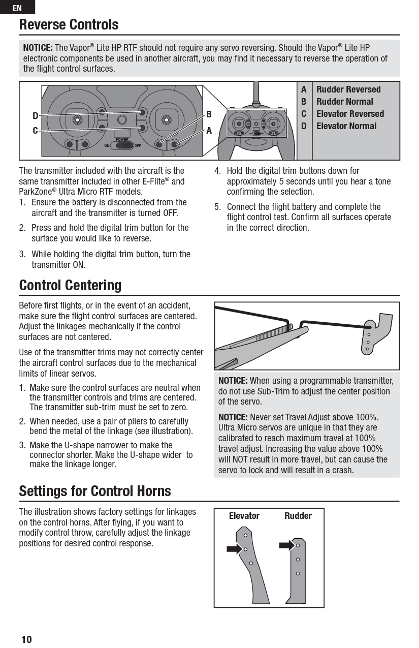 Before ﬁ rst ﬂ ights, or in the event of an accident, make sure the ﬂ ight control surfaces are centered. Adjust the linkages mechanically if the control surfaces are not centered.Use of the transmitter trims may not correctly center the aircraft control surfaces due to the mechanical limits of linear servos.1.  Make sure the control surfaces are neutral when the transmitter controls and trims are centered. The transmitter sub-trim must be set to zero.2.  When needed, use a pair of pliers to carefully bend the metal of the linkage (see illustration).3.  Make the U-shape narrower to make the connector shorter. Make the U-shape wider  to make the linkage longer.NOTICE: When using a programmable transmitter, do not use Sub-Trim to adjust the center position of the servo.NOTICE: Never set Travel Adjust above 100%. Ultra Micro servos are unique in that they are calibrated to reach maximum travel at 100% travel adjust. Increasing the value above 100% will NOT result in more travel, but can cause the servo to lock and will result in a crash.The illustration shows factory settings for linkages on the control horns. After ﬂ ying, if you want to modify control throw, carefully adjust the linkage positions for desired control response.Elevator   RudderThe transmitter included with the aircraft is the same transmitter included in other E-Flite® and ParkZone® Ultra Micro RTF models.1.  Ensure the battery is disconnected from the aircraft and the transmitter is turned OFF.2.  Press and hold the digital trim button for the surface you would like to reverse.3.  While holding the digital trim button, turn the transmitter ON.4.  Hold the digital trim buttons down for approximately 5 seconds until you hear a tone confirming the selection.5.  Connect the flight battery and complete the flight control test. Confirm all surfaces operate in the correct direction.Reverse ControlsControl Centering Settings for Control HornsABCDRudder ReversedRudder NormalElevator ReversedElevator NormalCDBANOTICE: The Vapor® Lite HP RTF should not require any servo reversing. Should the Vapor® Lite HP electronic components be used in another aircraft, you may ﬁ nd it necessary to reverse the operation of the ﬂ ight control surfaces.10EN