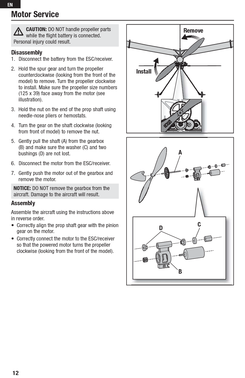 CAUTION: DO NOT handle propeller parts while the ﬂ ight battery is connected.Personal injury could result.Disassembly1.  Disconnect the battery from the ESC/receiver. 2.  Hold the spur gear and turn the propeller counterclockwise (looking from the front of the model) to remove. Turn the propeller clockwise to install. Make sure the propeller size numbers (125 x 39) face away from the motor (see illustration).3.  Hold the nut on the end of the prop shaft using needle-nose pliers or hemostats.4.  Turn the gear on the shaft clockwise (looking from front of model) to remove the nut.5.  Gently pull the shaft (A) from the gearbox (B) and make sure the washer (C) and two bushings (D) are not lost.6.  Disconnect the motor from the ESC/receiver.7.  Gently push the motor out of the gearbox and remove the motor.NOTICE: DO NOT remove the gearbox from the aircraft. Damage to the aircraft will result.AssemblyAssemble the aircraft using the instructions above in reverse order.•  Correctly align the prop shaft gear with the pinion gear on the motor.•  Correctly connect the motor to the ESC/receiver so that the powered motor turns the propeller clockwise (looking from the front of the model). Motor ServiceRemoveInstallADBC12EN