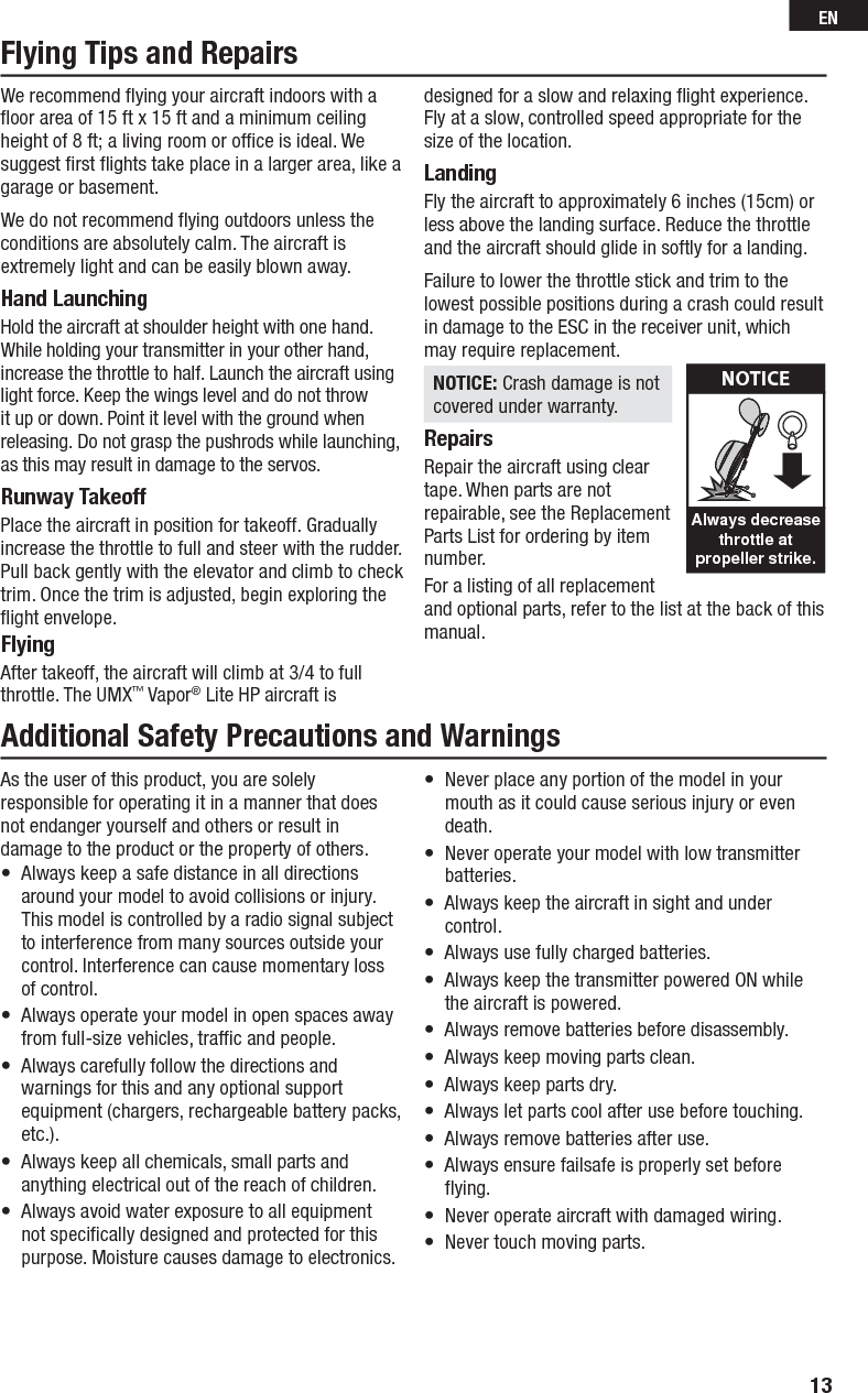 We recommend ﬂ ying your aircraft indoors with a ﬂ oor area of 15 ft x 15 ft and a minimum ceiling height of 8 ft; a living room or ofﬁ ce is ideal. We suggest ﬁ rst ﬂ ights take place in a larger area, like a garage or basement.We do not recommend ﬂ ying outdoors unless the conditions are absolutely calm. The aircraft is extremely light and can be easily blown away.Hand LaunchingHold the aircraft at shoulder height with one hand. While holding your transmitter in your other hand, increase the throttle to half. Launch the aircraft using light force. Keep the wings level and do not throw it up or down. Point it level with the ground when releasing. Do not grasp the pushrods while launching, as this may result in damage to the servos.Runway TakeoffPlace the aircraft in position for takeoff. Gradually increase the throttle to full and steer with the rudder. Pull back gently with the elevator and climb to check trim. Once the trim is adjusted, begin exploring the ﬂ ight envelope.FlyingAfter takeoff, the aircraft will climb at 3/4 to full throttle. The UMX™ Vapor® Lite HP aircraft is designed for a slow and relaxing ﬂ ight experience. Fly at a slow, controlled speed appropriate for the size of the location.LandingFly the aircraft to approximately 6 inches (15cm) or less above the landing surface. Reduce the throttle and the aircraft should glide in softly for a landing.Failure to lower the throttle stick and trim to the lowest possible positions during a crash could result in damage to the ESC in the receiver unit, which may require replacement.NOTICE: Crash damage is not covered under warranty.RepairsRepair the aircraft using clear tape. When parts are not repairable, see the Replacement Parts List for ordering by item number.For a listing of all replacement and optional parts, refer to the list at the back of this manual.Flying Tips and RepairsAlways decreasethrottle atpropeller strike.NOTICEAdditional Safety Precautions and WarningsAs the user of this product, you are solely responsible for operating it in a manner that does not endanger yourself and others or result in damage to the product or the property of others.•  Always keep a safe distance in all directions around your model to avoid collisions or injury. This model is controlled by a radio signal subject to interference from many sources outside your control. Interference can cause momentary loss of control.•  Always operate your model in open spaces away from full-size vehicles, trafﬁ c and people.•  Always carefully follow the directions and warnings for this and any optional support equipment (chargers, rechargeable battery packs, etc.).•  Always keep all chemicals, small parts and anything electrical out of the reach of children.•  Always avoid water exposure to all equipment not speciﬁ cally designed and protected for this purpose. Moisture causes damage to electronics.•  Never place any portion of the model in your mouth as it could cause serious injury or even death.•  Never operate your model with low transmitter batteries.•  Always keep the aircraft in sight and under control.•  Always use fully charged batteries.•  Always keep the transmitter powered ON while the aircraft is powered.•  Always remove batteries before disassembly.•  Always keep moving parts clean.•  Always keep parts dry.•  Always let parts cool after use before touching.•  Always remove batteries after use.•  Always ensure failsafe is properly set before ﬂ ying.•  Never operate aircraft with damaged wiring.•  Never touch moving parts.13EN