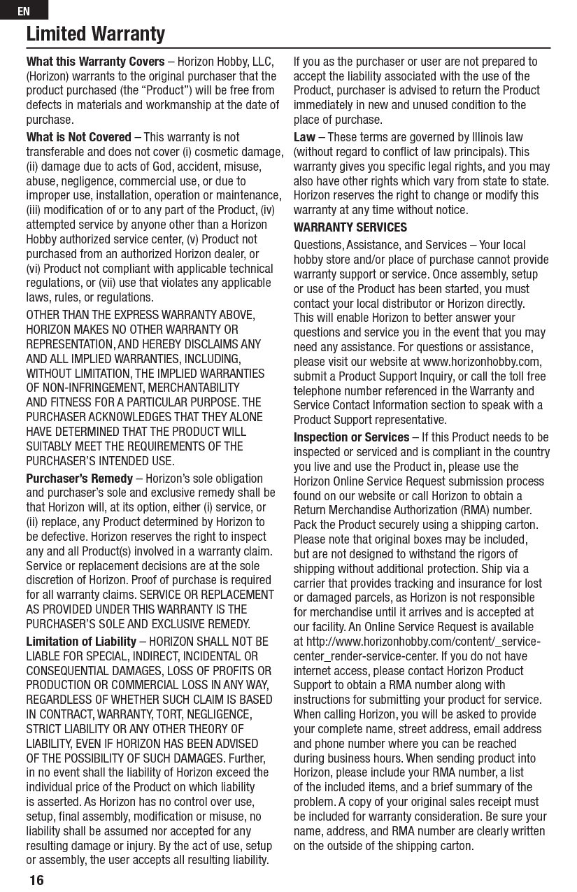 Limited WarrantyWhat this Warranty Covers – Horizon Hobby, LLC, (Horizon) warrants to the original purchaser that the product purchased (the “Product”) will be free from defects in materials and workmanship at the date of purchase.What is Not Covered – This warranty is not transferable and does not cover (i) cosmetic damage, (ii) damage due to acts of God, accident, misuse, abuse, negligence, commercial use, or due to improper use, installation, operation or maintenance, (iii) modiﬁ cation of or to any part of the Product, (iv) attempted service by anyone other than a Horizon Hobby authorized service center, (v) Product not purchased from an authorized Horizon dealer, or (vi) Product not compliant with applicable technical regulations, or (vii) use that violates any applicable laws, rules, or regulations.OTHER THAN THE EXPRESS WARRANTY ABOVE, HORIZON MAKES NO OTHER WARRANTY OR REPRESENTATION, AND HEREBY DISCLAIMS ANY AND ALL IMPLIED WARRANTIES, INCLUDING, WITHOUT LIMITATION, THE IMPLIED WARRANTIES OF NON-INFRINGEMENT, MERCHANTABILITY AND FITNESS FOR A PARTICULAR PURPOSE. THE PURCHASER ACKNOWLEDGES THAT THEY ALONE HAVE DETERMINED THAT THE PRODUCT WILL SUITABLY MEET THE REQUIREMENTS OF THE PURCHASER’S INTENDED USE. Purchaser’s Remedy – Horizon’s sole obligation and purchaser’s sole and exclusive remedy shall be that Horizon will, at its option, either (i) service, or (ii) replace, any Product determined by Horizon to be defective. Horizon reserves the right to inspect any and all Product(s) involved in a warranty claim. Service or replacement decisions are at the sole discretion of Horizon. Proof of purchase is required for all warranty claims. SERVICE OR REPLACEMENT AS PROVIDED UNDER THIS WARRANTY IS THE PURCHASER’S SOLE AND EXCLUSIVE REMEDY. Limitation of Liability – HORIZON SHALL NOT BE LIABLE FOR SPECIAL, INDIRECT, INCIDENTAL OR CONSEQUENTIAL DAMAGES, LOSS OF PROFITS OR PRODUCTION OR COMMERCIAL LOSS IN ANY WAY, REGARDLESS OF WHETHER SUCH CLAIM IS BASED IN CONTRACT, WARRANTY, TORT, NEGLIGENCE, STRICT LIABILITY OR ANY OTHER THEORY OF LIABILITY, EVEN IF HORIZON HAS BEEN ADVISED OF THE POSSIBILITY OF SUCH DAMAGES. Further, in no event shall the liability of Horizon exceed the individual price of the Product on which liability is asserted. As Horizon has no control over use, setup, ﬁ nal assembly, modiﬁ cation or misuse, no liability shall be assumed nor accepted for any resulting damage or injury. By the act of use, setup or assembly, the user accepts all resulting liability. If you as the purchaser or user are not prepared to accept the liability associated with the use of the Product, purchaser is advised to return the Product immediately in new and unused condition to the place of purchase.Law – These terms are governed by Illinois law (without regard to conﬂ ict of law principals). This warranty gives you speciﬁ c legal rights, and you may also have other rights which vary from state to state. Horizon reserves the right to change or modify this warranty at any time without notice.WARRANTY SERVICESQuestions, Assistance, and Services – Your local hobby store and/or place of purchase cannot provide warranty support or service. Once assembly, setup or use of the Product has been started, you must contact your local distributor or Horizon directly. This will enable Horizon to better answer your questions and service you in the event that you may need any assistance. For questions or assistance, please visit our website at www.horizonhobby.com, submit a Product Support Inquiry, or call the toll free telephone number referenced in the Warranty and Service Contact Information section to speak with a Product Support representative. Inspection or Services – If this Product needs to be inspected or serviced and is compliant in the country you live and use the Product in, please use the Horizon Online Service Request submission process found on our website or call Horizon to obtain a Return Merchandise Authorization (RMA) number. Pack the Product securely using a shipping carton. Please note that original boxes may be included, but are not designed to withstand the rigors of shipping without additional protection. Ship via a carrier that provides tracking and insurance for lost or damaged parcels, as Horizon is not responsible for merchandise until it arrives and is accepted at our facility. An Online Service Request is available at http://www.horizonhobby.com/content/_service-center_render-service-center. If you do not have internet access, please contact Horizon Product Support to obtain a RMA number along with instructions for submitting your product for service. When calling Horizon, you will be asked to provide your complete name, street address, email address and phone number where you can be reached during business hours. When sending product into Horizon, please include your RMA number, a list of the included items, and a brief summary of the problem. A copy of your original sales receipt must be included for warranty consideration. Be sure your name, address, and RMA number are clearly written on the outside of the shipping carton. 16EN