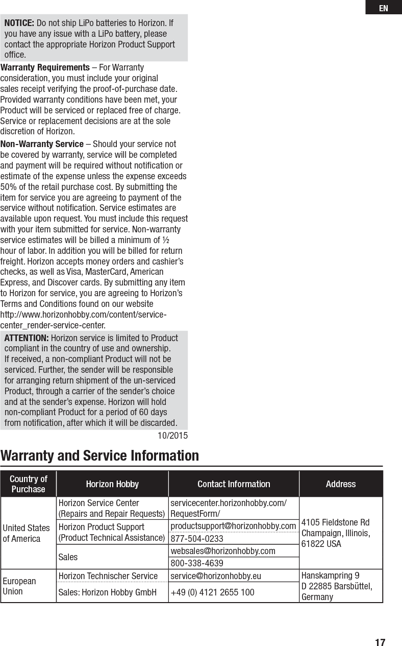 Warranty and Service InformationCountry of Purchase Horizon Hobby Contact Information AddressUnited States of AmericaHorizon Service Center(Repairs and Repair Requests)servicecenter.horizonhobby.com/RequestForm/ 4105 Fieldstone Rd Champaign, Illinois, 61822 USAHorizon Product Support(Product Technical Assistance)productsupport@horizonhobby.com877-504-0233Sales websales@horizonhobby.com800-338-4639European UnionHorizon Technischer Service service@horizonhobby.eu Hanskampring 9D 22885 Barsbüttel, GermanySales: Horizon Hobby GmbH +49 (0) 4121 2655 100NOTICE: Do not ship LiPo batteries to Horizon. If you have any issue with a LiPo battery, please contact the appropriate Horizon Product Support ofﬁ ce.Warranty Requirements – For Warranty consideration, you must include your original sales receipt verifying the proof-of-purchase date. Provided warranty conditions have been met, your Product will be serviced or replaced free of charge. Service or replacement decisions are at the sole discretion of Horizon.Non-Warranty Service – Should your service not be covered by warranty, service will be completed and payment will be required without notiﬁ cation or estimate of the expense unless the expense exceeds 50% of the retail purchase cost. By submitting the item for service you are agreeing to payment of the service without notiﬁ cation. Service estimates are available upon request. You must include this request with your item submitted for service. Non-warranty service estimates will be billed a minimum of ½ hour of labor. In addition you will be billed for return freight. Horizon accepts money orders and cashier’s checks, as well as Visa, MasterCard, American Express, and Discover cards. By submitting any item to Horizon for service, you are agreeing to Horizon’s Terms and Conditions found on our websitehttp://www.horizonhobby.com/content/service-center_render-service-center. ATTENTION: Horizon service is limited to Product compliant in the country of use and ownership. If received, a non-compliant Product will not be serviced. Further, the sender will be responsible for arranging return shipment of the un-serviced Product, through a carrier of the sender’s choice and at the sender’s expense. Horizon will hold non-compliant Product for a period of 60 days from notiﬁ cation, after which it will be discarded.10/201517EN