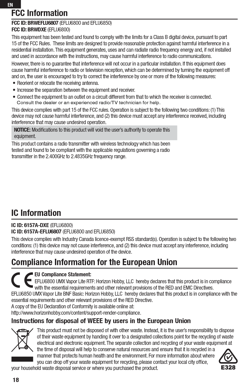 Compliance Information for the European UnionInstructions for disposal of WEEE by users in the European UnionThis product must not be disposed of with other waste. Instead, it is the user’s responsibility to dispose of their waste equipment by handing it over to a designated collections point for the recycling of waste electrical and electronic equipment. The separate collection and recycling of your waste equipment at the time of disposal will help to conserve natural resources and ensure that it is recycled in a manner that protects human health and the environment. For more information about where you can drop off your waste equipment for recycling, please contact your local city ofﬁ ce, your household waste disposal service or where you purchased the product.FCC InformationIC InformationEU Compliance Statement:EFLU6800 UMX Vapor Lite RTF: Horizon Hobby, LLC hereby declares that this product is in compliance with the essential requirements and other relevant provisions of the RED and EMC Directives.EFLU6850 UMX Vapor Lite BNF Basic: Horizon Hobby, LLC hereby declares that this product is in compliance with the essential requirements and other relevant provisions of the RED Directive.A copy of the EU Declaration of Conformity is available online at:http://www.horizonhobby.com/content/support-render-compliance.IC ID: 6157A-DXE (EFLU6800)IC ID: 6157A-EFLU6807 (EFLU6800 and EFLU6850)This device complies with Industry Canada licence-exempt RSS standard(s). Operation is subject to the following two conditions: (1) this device may not cause interference, and (2) this device must accept any interference, including interference that may cause undesired operation of the device.FCC ID: BRWEFLU6807 (EFLU6800 and EFLU6850)FCC ID: BRWDXE (EFLU6800)This equipment has been tested and found to comply with the limits for a Class B digital device, pursuant to part 15 of the FCC Rules.  These limits are designed to provide reasonable protection against harmful interference in a residential installation. This equipment generates, uses and can radiate radio frequency energy and, if not installed and used in accordance with the instructions, may cause harmful interference to radio communications.However, there is no guarantee that interference will not occur in a particular installation. If this equipment does cause harmful interference to radio or television reception, which can be determined by turning the equipment off and on, the user is encouraged to try to correct the interference by one or more of the following measures:• Reorient or relocate the receiving antenna.• Increase the separation between the equipment and receiver.• Connect the equipment to an outlet on a circuit different from that to which the receiver is connected.This device complies with part 15 of the FCC rules. Operation is subject to the following two conditions: (1) This device may not cause harmful interference, and (2) this device must accept any interference received, including interference that may cause undesired operation. NOTICE: Modiﬁ cations to this product will void the user’s authority to operate this equipment.This product contains a radio transmitter with wireless technology which has been tested and found to be compliant with the applicable regulations governing a radio transmitter in the 2.400GHz to 2.4835GHz frequency range.18EN    Consult the dealer or an experienced radio/TV technician for help.