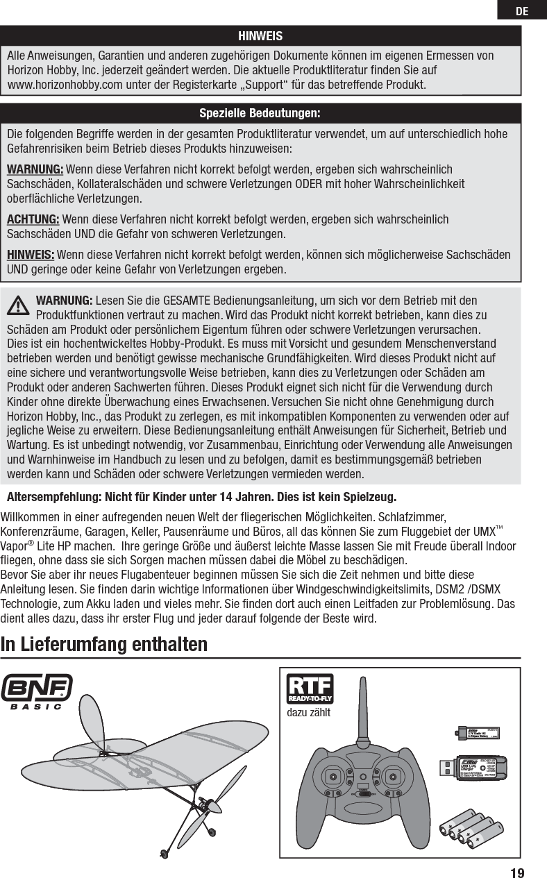 19DEWillkommen in einer aufregenden neuen Welt der ﬂ iegerischen Möglichkeiten. Schlafzimmer, Konferenzräume, Garagen, Keller, Pausenräume und Büros, all das können Sie zum Fluggebiet der UMX™ Vapor® Lite HP machen.  Ihre geringe Größe und äußerst leichte Masse lassen Sie mit Freude überall Indoor ﬂ iegen, ohne dass sie sich Sorgen machen müssen dabei die Möbel zu beschädigen.Bevor Sie aber ihr neues Flugabenteuer beginnen müssen Sie sich die Zeit nehmen und bitte diese Anleitung lesen. Sie ﬁ nden darin wichtige Informationen über Windgeschwindigkeitslimits, DSM2 /DSMX Technologie, zum Akku laden und vieles mehr. Sie ﬁ nden dort auch einen Leitfaden zur Problemlösung. Das dient alles dazu, dass ihr erster Flug und jeder darauf folgende der Beste wird.In Lieferumfang enthaltendazu zähltAltersempfehlung: Nicht für Kinder unter 14 Jahren. Dies ist kein Spielzeug. WARNUNG: Lesen Sie die GESAMTE Bedienungsanleitung, um sich vor dem Betrieb mit den Produktfunktionen vertraut zu machen. Wird das Produkt nicht korrekt betrieben, kann dies zu Schäden am Produkt oder persönlichem Eigentum führen oder schwere Verletzungen verursachen.Dies ist ein hochentwickeltes Hobby-Produkt. Es muss mit Vorsicht und gesundem Menschenverstand betrieben werden und benötigt gewisse mechanische Grundfähigkeiten. Wird dieses Produkt nicht auf eine sichere und verantwortungsvolle Weise betrieben, kann dies zu Verletzungen oder Schäden am Produkt oder anderen Sachwerten führen. Dieses Produkt eignet sich nicht für die Verwendung durch Kinder ohne direkte Überwachung eines Erwachsenen. Versuchen Sie nicht ohne Genehmigung durch Horizon Hobby, Inc., das Produkt zu zerlegen, es mit inkompatiblen Komponenten zu verwenden oder auf jegliche Weise zu erweitern. Diese Bedienungsanleitung enthält Anweisungen für Sicherheit, Betrieb und Wartung. Es ist unbedingt notwendig, vor Zusammenbau, Einrichtung oder Verwendung alle Anweisungen und Warnhinweise im Handbuch zu lesen und zu befolgen, damit es bestimmungsgemäß betrieben werden kann und Schäden oder schwere Verletzungen vermieden werden.HINWEISAlle Anweisungen, Garantien und anderen zugehörigen Dokumente können im eigenen Ermessen von Horizon Hobby, Inc. jederzeit geändert werden. Die aktuelle Produktliteratur ﬁ nden Sie auf www.horizonhobby.com unter der Registerkarte „Support“ für das betreffende Produkt.Spezielle Bedeutungen:Die folgenden Begriffe werden in der gesamten Produktliteratur verwendet, um auf unterschiedlich hohe Gefahrenrisiken beim Betrieb dieses Produkts hinzuweisen:WARNUNG: Wenn diese Verfahren nicht korrekt befolgt werden, ergeben sich wahrscheinlich Sachschäden, Kollateralschäden und schwere Verletzungen ODER mit hoher Wahrscheinlichkeit oberﬂ ächliche Verletzungen.ACHTUNG: Wenn diese Verfahren nicht korrekt befolgt werden, ergeben sich wahrscheinlich Sachschäden UND die Gefahr von schweren Verletzungen.HINWEIS: Wenn diese Verfahren nicht korrekt befolgt werden, können sich möglicherweise Sachschäden UND geringe oder keine Gefahr von Verletzungen ergeben.