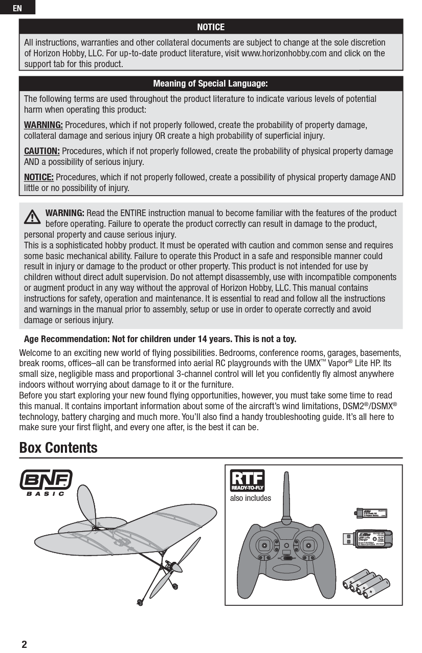 Welcome to an exciting new world of ﬂ ying possibilities. Bedrooms, conference rooms, garages, basements, break rooms, ofﬁ ces–all can be transformed into aerial RC playgrounds with the UMX™ Vapor® Lite HP. Its small size, negligible mass and proportional 3-channel control will let you conﬁ dently ﬂ y almost anywhere indoors without worrying about damage to it or the furniture.Before you start exploring your new found ﬂ ying opportunities, however, you must take some time to read this manual. It contains important information about some of the aircraft’s wind limitations, DSM2®/DSMX® technology, battery charging and much more. You’ll also ﬁ nd a handy troubleshooting guide. It’s all here to make sure your ﬁ rst ﬂ ight, and every one after, is the best it can be.Box Contentsalso includesAge Recommendation: Not for children under 14 years. This is not a toy.  WARNING: Read the ENTIRE instruction manual to become familiar with the features of the product before operating. Failure to operate the product correctly can result in damage to the product, personal property and cause serious injury. This is a sophisticated hobby product. It must be operated with caution and common sense and requires some basic mechanical ability. Failure to operate this Product in a safe and responsible manner could result in injury or damage to the product or other property. This product is not intended for use by children without direct adult supervision. Do not attempt disassembly, use with incompatible components or augment product in any way without the approval of Horizon Hobby, LLC. This manual contains instructions for safety, operation and maintenance. It is essential to read and follow all the instructions and warnings in the manual prior to assembly, setup or use in order to operate correctly and avoid damage or serious injury. NOTICEAll instructions, warranties and other collateral documents are subject to change at the sole discretion of Horizon Hobby, LLC. For up-to-date product literature, visit www.horizonhobby.com and click on the support tab for this product.Meaning of Special Language:The following terms are used throughout the product literature to indicate various levels of potential harm when operating this product:WARNING: Procedures, which if not properly followed, create the probability of property damage, collateral damage and serious injury OR create a high probability of superﬁ cial injury.CAUTION: Procedures, which if not properly followed, create the probability of physical property damage AND a possibility of serious injury.NOTICE: Procedures, which if not properly followed, create a possibility of physical property damage AND little or no possibility of injury.2EN