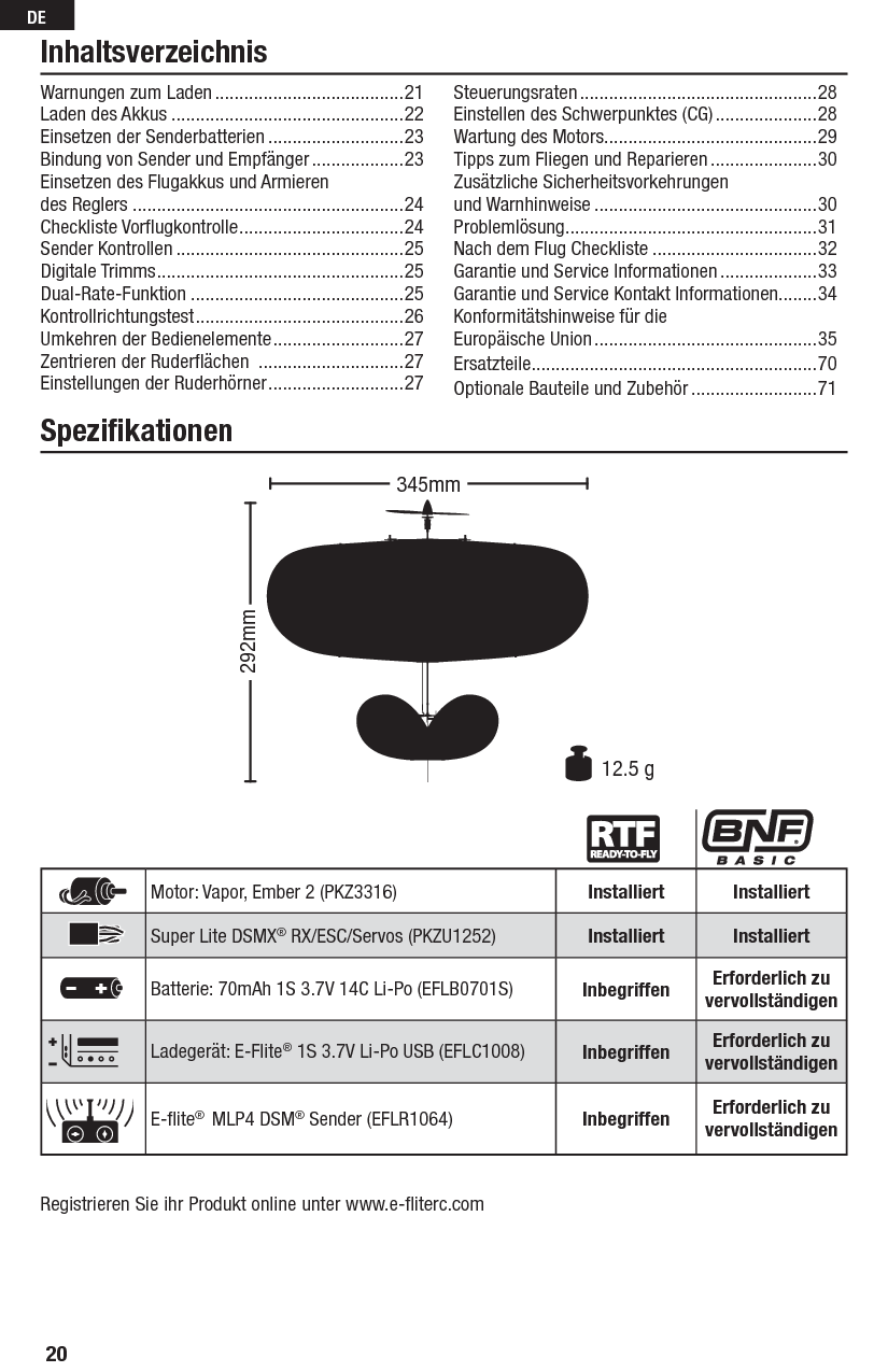 20DEInhaltsverzeichnisWarnungen zum Laden .......................................21Laden des Akkus ................................................22Einsetzen der Senderbatterien ............................23Bindung von Sender und Empfänger ...................23Einsetzen des Flugakkus und Armieren des Reglers ........................................................24Checkliste Vorﬂ ugkontrolle ..................................24Sender Kontrollen ...............................................25 Digitale Trimms ...................................................25Dual-Rate-Funktion ............................................25Kontrollrichtungstest ...........................................26Umkehren der Bedienelemente ...........................27Zentrieren der Ruderﬂ ächen  ..............................27Einstellungen der Ruderhörner ............................27Steuerungsraten .................................................28Einstellen des Schwerpunktes (CG) .....................28Wartung des Motors............................................29Tipps zum Fliegen und Reparieren ......................30Zusätzliche Sicherheitsvorkehrungen und Warnhinweise ..............................................30Problemlösung .................................................... 31Nach dem Flug Checkliste ..................................32Garantie und Service Informationen ....................33Garantie und Service Kontakt Informationen........34Konformitätshinweise für die Europäische Union ..............................................35Ersatzteile ...........................................................70Optionale Bauteile und Zubehör ..........................71Speziﬁ kationenRegistrieren Sie ihr Produkt online unter www.e-ﬂ iterc.comMotor: Vapor, Ember 2 (PKZ3316) Installiert InstalliertSuper Lite DSMX® RX/ESC/Servos (PKZU1252) Installiert InstalliertBatterie: 70mAh 1S 3.7V 14C Li-Po (EFLB0701S) Inbegriffen Erforderlich zuvervollständigenLadegerät: E-Flite® 1S 3.7V Li-Po USB (EFLC1008) Inbegriffen Erforderlich zuvervollständigenE-ﬂ ite®  MLP4 DSM® Sender (EFLR1064) Inbegriffen Erforderlich zuvervollständigen292mm12.5 g345mm