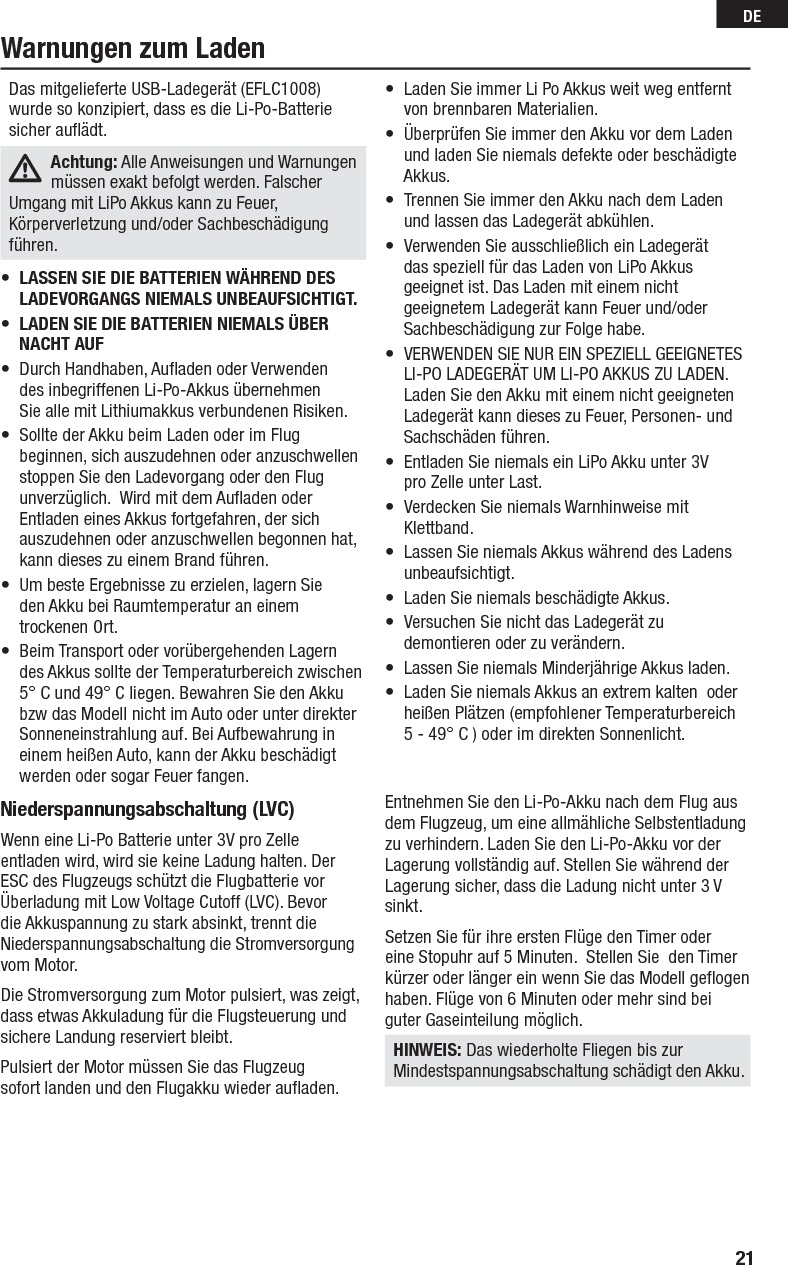 21DENiederspannungsabschaltung (LVC)Wenn eine Li-Po Batterie unter 3V pro Zelle entladen wird, wird sie keine Ladung halten. Der ESC des Flugzeugs schützt die Flugbatterie vor Überladung mit Low Voltage Cutoff (LVC). Bevor die Akkuspannung zu stark absinkt, trennt die Niederspannungsabschaltung die Stromversorgung vom Motor. Die Stromversorgung zum Motor pulsiert, was zeigt, dass etwas Akkuladung für die Flugsteuerung und sichere Landung reserviert bleibt.Pulsiert der Motor müssen Sie das Flugzeug sofort landen und den Flugakku wieder auﬂ aden.Entnehmen Sie den Li-Po-Akku nach dem Flug aus dem Flugzeug, um eine allmähliche Selbstentladung zu verhindern. Laden Sie den Li-Po-Akku vor der Lagerung vollständig auf. Stellen Sie während der Lagerung sicher, dass die Ladung nicht unter 3 V sinkt.Setzen Sie für ihre ersten Flüge den Timer oder eine Stopuhr auf 5 Minuten.  Stellen Sie  den Timer kürzer oder länger ein wenn Sie das Modell geﬂ ogen haben. Flüge von 6 Minuten oder mehr sind bei guter Gaseinteilung möglich.HINWEIS: Das wiederholte Fliegen bis zur Mindestspannungsabschaltung schädigt den Akku.Das mitgelieferte USB-Ladegerät (EFLC1008) wurde so konzipiert, dass es die Li-Po-Batterie sicher auﬂ ädt.Achtung: Alle Anweisungen und Warnungen müssen exakt befolgt werden. Falscher Umgang mit LiPo Akkus kann zu Feuer, Körperverletzung und/oder Sachbeschädigung führen.•  LASSEN SIE DIE BATTERIEN WÄHREND DES LADEVORGANGS NIEMALS UNBEAUFSICHTIGT.•  LADEN SIE DIE BATTERIEN NIEMALS ÜBER NACHT AUF •  Durch Handhaben, Auﬂ aden oder Verwenden  des inbegriffenen Li-Po-Akkus übernehmen  Sie alle mit Lithiumakkus verbundenen Risiken.•  Sollte der Akku beim Laden oder im Flug beginnen, sich auszudehnen oder anzuschwellen stoppen Sie den Ladevorgang oder den Flug unverzüglich.  Wird mit dem Auﬂ aden oder Entladen eines Akkus fortgefahren, der sich auszudehnen oder anzuschwellen begonnen hat,  kann dieses zu einem Brand führen.•  Um beste Ergebnisse zu erzielen, lagern Sie  den Akku bei Raumtemperatur an einem  trockenen Ort.•  Beim Transport oder vorübergehenden Lagern des Akkus sollte der Temperaturbereich zwischen 5° C und 49° C liegen. Bewahren Sie den Akku bzw das Modell nicht im Auto oder unter direkter Sonneneinstrahlung auf. Bei Aufbewahrung in einem heißen Auto, kann der Akku beschädigt werden oder sogar Feuer fangen.•  Laden Sie immer Li Po Akkus weit weg entfernt von brennbaren Materialien.•  Überprüfen Sie immer den Akku vor dem Ladenund laden Sie niemals defekte oder beschädigte Akkus.•  Trennen Sie immer den Akku nach dem Laden  und lassen das Ladegerät abkühlen.•  Verwenden Sie ausschließlich ein Ladegerät  das speziell für das Laden von LiPo Akkus geeignet ist. Das Laden mit einem nicht geeignetem Ladegerät kann Feuer und/oder  Sachbeschädigung zur Folge habe. •  VERWENDEN SIE NUR EIN SPEZIELL GEEIGNETES LI-PO LADEGERÄT UM LI-PO AKKUS ZU LADEN. Laden Sie den Akku mit einem nicht geeigneten Ladegerät kann dieses zu Feuer, Personen- und Sachschäden führen.•  Entladen Sie niemals ein LiPo Akku unter 3V  pro Zelle unter Last.•  Verdecken Sie niemals Warnhinweise mit  Klettband.•  Lassen Sie niemals Akkus während des Ladens unbeaufsichtigt.•  Laden Sie niemals beschädigte Akkus.•  Versuchen Sie nicht das Ladegerät zu    demontieren oder zu verändern.•  Lassen Sie niemals Minderjährige Akkus laden.•  Laden Sie niemals Akkus an extrem kalten  oder heißen Plätzen (empfohlener Temperaturbereich 5 - 49° C ) oder im direkten Sonnenlicht.Warnungen zum Laden