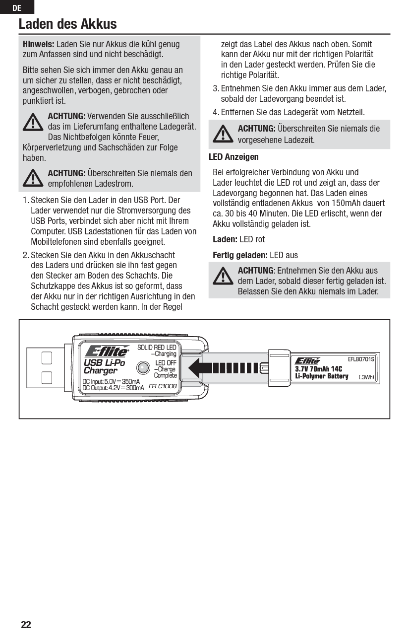 22DELaden des AkkusHinweis: Laden Sie nur Akkus die kühl genug zum Anfassen sind und nicht beschädigt.Bitte sehen Sie sich immer den Akku genau an um sicher zu stellen, dass er nicht beschädigt, angeschwollen, verbogen, gebrochen oder punktiert ist. ACHTUNG: Verwenden Sie ausschließlich das im Lieferumfang enthaltene Ladegerät. Das Nichtbefolgen könnte Feuer, Körperverletzung und Sachschäden zur Folge haben. ACHTUNG: Überschreiten Sie niemals den empfohlenen Ladestrom.1. Stecken Sie den Lader in den USB Port. Der Lader verwendet nur die Stromversorgung des USB Ports, verbindet sich aber nicht mit Ihrem Computer. USB Ladestationen für das Laden von Mobiltelefonen sind ebenfalls geeignet.2. Stecken Sie den Akku in den Akkuschacht des Laders und drücken sie ihn fest gegen den Stecker am Boden des Schachts. Die Schutzkappe des Akkus ist so geformt, dass der Akku nur in der richtigen Ausrichtung in den Schacht gesteckt werden kann. In der Regel zeigt das Label des Akkus nach oben. Somit kann der Akku nur mit der richtigen Polarität in den Lader gesteckt werden. Prüfen Sie die richtige Polarität.3. Entnehmen Sie den Akku immer aus dem Lader, sobald der Ladevorgang beendet ist.4. Entfernen Sie das Ladegerät vom Netzteil.ACHTUNG: Überschreiten Sie niemals die vorgesehene Ladezeit.LED AnzeigenBei erfolgreicher Verbindung von Akku und Lader leuchtet die LED rot und zeigt an, dass der Ladevorgang begonnen hat. Das Laden eines vollständig entladenen Akkus  von 150mAh dauert ca. 30 bis 40 Minuten. Die LED erlischt, wenn der Akku vollständig geladen ist.Laden: LED rotFertig geladen: LED ausACHTUNG: Entnehmen Sie den Akku aus dem Lader, sobald dieser fertig geladen ist. Belassen Sie den Akku niemals im Lader.