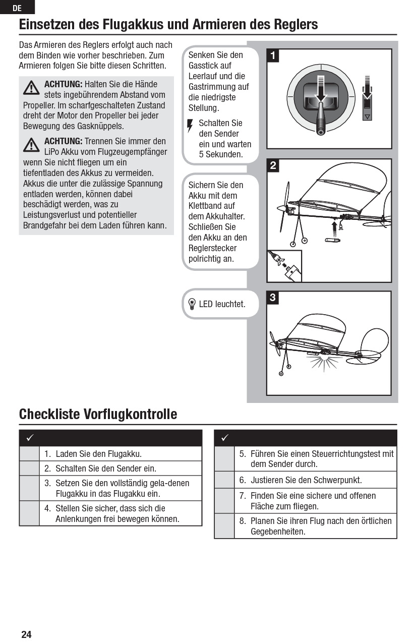 24DECheckliste Vorﬂ ugkontrolleEinsetzen des Flugakkus und Armieren des Reglers 1.  Laden Sie den Flugakku.2.  Schalten Sie den Sender ein. 3.  Setzen Sie den vollständig gela-denen Flugakku in das Flugakku ein.4.  Stellen Sie sicher, dass sich die Anlenkungen frei bewegen können.5.  Führen Sie einen Steuerrichtungstest mit dem Sender durch.6.  Justieren Sie den Schwerpunkt.7.  Finden Sie eine sichere und offenen Fläche zum ﬂ iegen.8.  Planen Sie ihren Flug nach den örtlichen Gegebenheiten.Das Armieren des Reglers erfolgt auch nach dem Binden wie vorher beschrieben. Zum Armieren folgen Sie bitte diesen Schritten.ACHTUNG: Halten Sie die Hände stets ingebührendem Abstand vom Propeller. Im scharfgeschalteten Zustand dreht der Motor den Propeller bei jeder Bewegung des Gasknüppels.ACHTUNG: Trennen Sie immer den LiPo Akku vom Flugzeugempfänger wenn Sie nicht ﬂ iegen um ein tiefentladen des Akkus zu vermeiden. Akkus die unter die zulässige Spannung entladen werden, können dabei beschädigt werden, was zu Leistungsverlust und potentieller Brandgefahr bei dem Laden führen kann. 213Senken Sie den Gasstick auf Leerlauf und die Gastrimmung auf die niedrigste Stellung.   Schalten Sie  den Sender  ein und warten 5 Sekunden.Sichern Sie den Akku mit dem Klettband auf dem Akkuhalter. Schließen Sie den Akku an den Reglerstecker polrichtig an.   LED leuchtet.