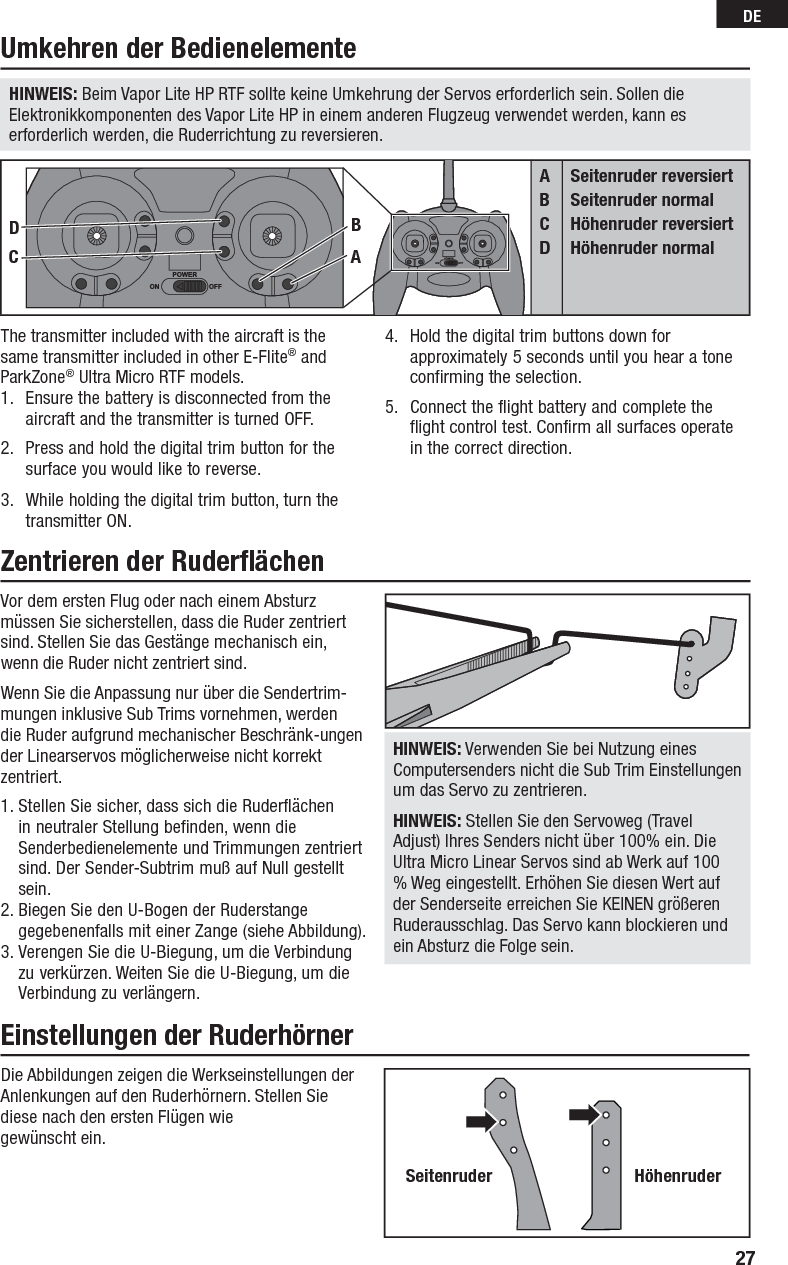 27DEVor dem ersten Flug oder nach einem Absturz müssen Sie sicherstellen, dass die Ruder zentriert sind. Stellen Sie das Gestänge mechanisch ein, wenn die Ruder nicht zentriert sind.Wenn Sie die Anpassung nur über die Sendertrim-mungen inklusive Sub Trims vornehmen, werdendie Ruder aufgrund mechanischer Beschränk-ungen der Linearservos möglicherweise nicht korrekt zentriert.1. Stellen Sie sicher, dass sich die Ruderflächen in neutraler Stellung befinden, wenn die Senderbedienelemente und Trimmungen zentriert sind. Der Sender-Subtrim muß auf Null gestellt sein.2. Biegen Sie den U-Bogen der Ruderstange gegebenenfalls mit einer Zange (siehe Abbildung).3. Verengen Sie die U-Biegung, um die Verbindung zu verkürzen. Weiten Sie die U-Biegung, um die Verbindung zu verlängern.HINWEIS: Verwenden Sie bei Nutzung eines Computersenders nicht die Sub Trim Einstellungen um das Servo zu zentrieren.HINWEIS: Stellen Sie den Servoweg (Travel Adjust) Ihres Senders nicht über 100% ein. Die Ultra Micro Linear Servos sind ab Werk auf 100 % Weg eingestellt. Erhöhen Sie diesen Wert auf der Senderseite erreichen Sie KEINEN größeren Ruderausschlag. Das Servo kann blockieren und ein Absturz die Folge sein.Die Abbildungen zeigen die Werkseinstellungen der Anlenkungen auf den Ruderhörnern. Stellen Sie diese nach den ersten Flügen wie gewünscht ein.The transmitter included with the aircraft is the same transmitter included in other E-Flite® and ParkZone® Ultra Micro RTF models.1.  Ensure the battery is disconnected from the aircraft and the transmitter is turned OFF.2.  Press and hold the digital trim button for the surface you would like to reverse.3.  While holding the digital trim button, turn the transmitter ON.4.  Hold the digital trim buttons down for approximately 5 seconds until you hear a tone confirming the selection.5.  Connect the flight battery and complete the flight control test. Confirm all surfaces operate in the correct direction.Umkehren der BedienelementeZentrieren der Ruderﬂ ächen Einstellungen der RuderhörnerABCDSeitenruder reversiertSeitenruder normalHöhenruder reversiertHöhenruder normalCDBAHINWEIS: Beim Vapor Lite HP RTF sollte keine Umkehrung der Servos erforderlich sein. Sollen die Elektronikkomponenten des Vapor Lite HP in einem anderen Flugzeug verwendet werden, kann es erforderlich werden, die Ruderrichtung zu reversieren.Seitenruder Höhenruder