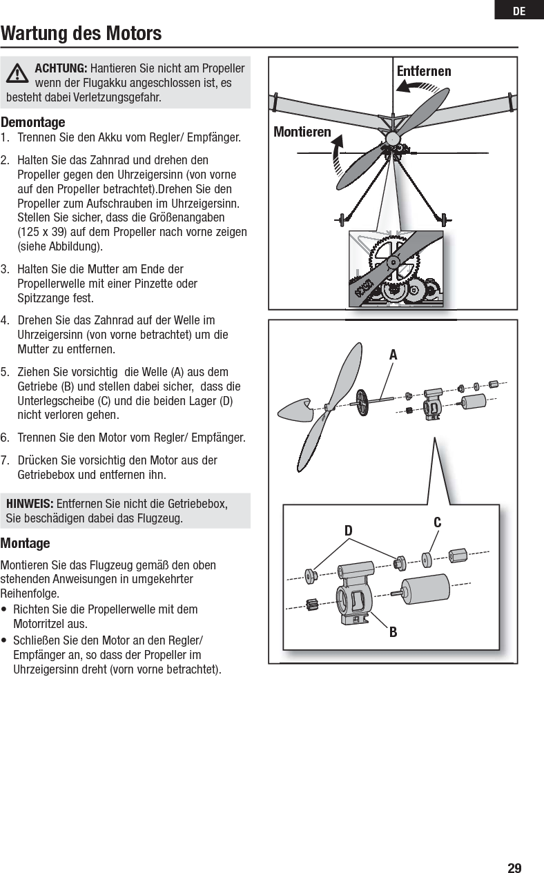 29DEACHTUNG: Hantieren Sie nicht am Propeller wenn der Flugakku angeschlossen ist, es besteht dabei Verletzungsgefahr.  Demontage1.  Trennen Sie den Akku vom Regler/ Empfänger. 2.  Halten Sie das Zahnrad und drehen den Propeller gegen den Uhrzeigersinn (von vorne auf den Propeller betrachtet).Drehen Sie den Propeller zum Aufschrauben im Uhrzeigersinn. Stellen Sie sicher, dass die Größenangaben(125 x 39) auf dem Propeller nach vorne zeigen (siehe Abbildung).3.  Halten Sie die Mutter am Ende der Propellerwelle mit einer Pinzette oder Spitzzange fest.4.  Drehen Sie das Zahnrad auf der Welle im Uhrzeigersinn (von vorne betrachtet) um die Mutter zu entfernen.5.  Ziehen Sie vorsichtig  die Welle (A) aus dem Getriebe (B) und stellen dabei sicher,  dass die Unterlegscheibe (C) und die beiden Lager (D) nicht verloren gehen.6.  Trennen Sie den Motor vom Regler/ Empfänger.7.  Drücken Sie vorsichtig den Motor aus der Getriebebox und entfernen ihn.HINWEIS: Entfernen Sie nicht die Getriebebox, Sie beschädigen dabei das Flugzeug.MontageMontieren Sie das Flugzeug gemäß den oben stehenden Anweisungen in umgekehrter Reihenfolge.•  Richten Sie die Propellerwelle mit dem Motorritzel aus.•  Schließen Sie den Motor an den Regler/ Empfänger an, so dass der Propeller im Uhrzeigersinn dreht (vorn vorne betrachtet).Wartung des MotorsEntfernenMontierenADBC