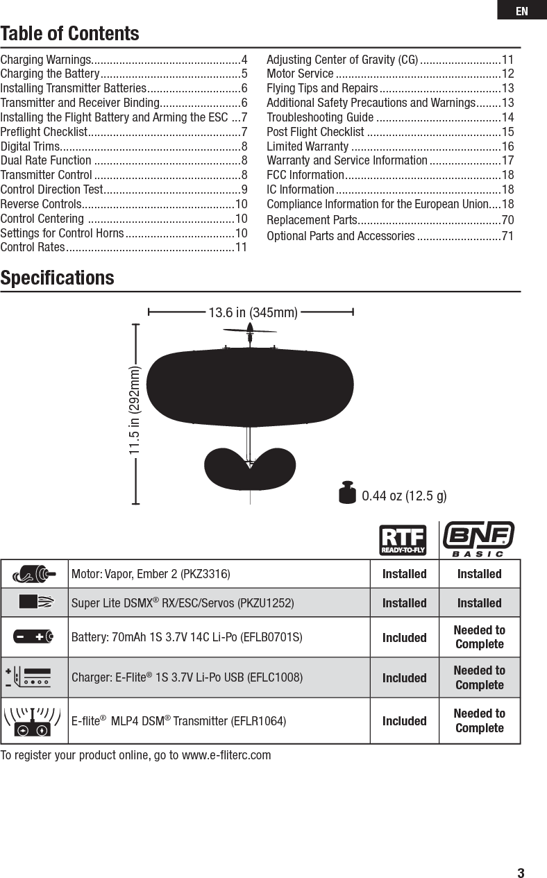 Table of ContentsCharging Warnings................................................4Charging the Battery .............................................5Installing Transmitter Batteries ..............................6Transmitter and Receiver Binding ..........................6Installing the Flight Battery and Arming the ESC  ...7Preﬂ ight Checklist .................................................7Digital Trims ..........................................................8Dual Rate Function ...............................................8Transmitter Control ...............................................8Control Direction Test ............................................9Reverse Controls .................................................10Control Centering  ...............................................10Settings for Control Horns ...................................10Control Rates ......................................................11Adjusting Center of Gravity (CG) ..........................11Motor Service .....................................................12Flying Tips and Repairs .......................................13Additional Safety Precautions and Warnings ........13Troubleshooting Guide ........................................14Post Flight Checklist ...........................................15Limited Warranty ................................................16Warranty and Service Information .......................17FCC Information ..................................................18IC Information .....................................................18Compliance Information for the European Union ....18Replacement Parts ..............................................70Optional Parts and Accessories ...........................71Speciﬁ cationsTo register your product online, go to www.e-ﬂ iterc.comMotor: Vapor, Ember 2 (PKZ3316) Installed InstalledSuper Lite DSMX® RX/ESC/Servos (PKZU1252) Installed InstalledBattery: 70mAh 1S 3.7V 14C Li-Po (EFLB0701S) Included Needed to CompleteCharger: E-Flite® 1S 3.7V Li-Po USB (EFLC1008) Included Needed to CompleteE-ﬂ ite®  MLP4 DSM® Transmitter (EFLR1064) Included Needed to Complete11.5 in (292mm)0.44 oz (12.5 g)13.6 in (345mm)3EN