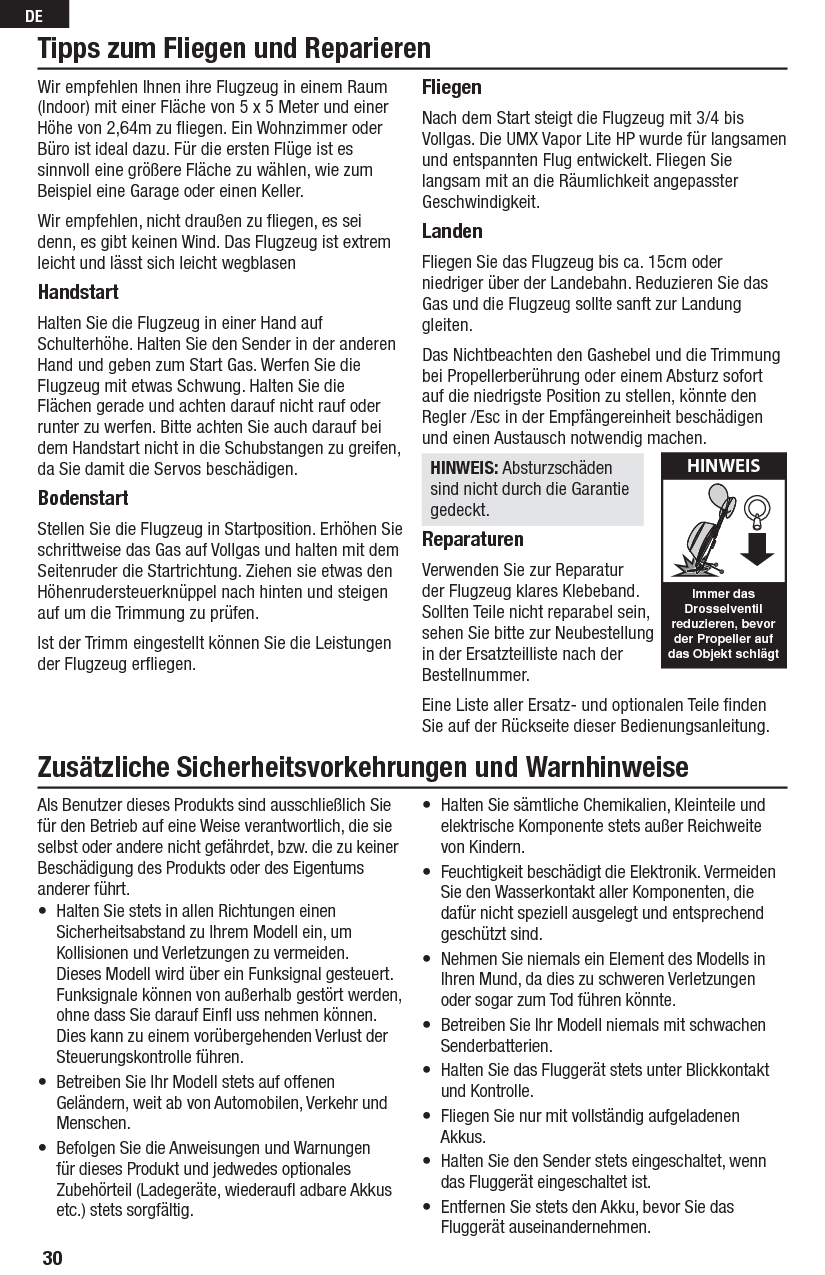 30DEWir empfehlen Ihnen ihre Flugzeug in einem Raum (Indoor) mit einer Fläche von 5 x 5 Meter und einer Höhe von 2,64m zu ﬂ iegen. Ein Wohnzimmer oder Büro ist ideal dazu. Für die ersten Flüge ist es sinnvoll eine größere Fläche zu wählen, wie zum Beispiel eine Garage oder einen Keller. Wir empfehlen, nicht draußen zu ﬂ iegen, es sei denn, es gibt keinen Wind. Das Flugzeug ist extrem leicht und lässt sich leicht wegblasenHandstartHalten Sie die Flugzeug in einer Hand auf Schulterhöhe. Halten Sie den Sender in der anderen Hand und geben zum Start Gas. Werfen Sie die Flugzeug mit etwas Schwung. Halten Sie die Flächen gerade und achten darauf nicht rauf oder runter zu werfen. Bitte achten Sie auch darauf bei dem Handstart nicht in die Schubstangen zu greifen,  da Sie damit die Servos beschädigen.BodenstartStellen Sie die Flugzeug in Startposition. Erhöhen Sie schrittweise das Gas auf Vollgas und halten mit dem Seitenruder die Startrichtung. Ziehen sie etwas den Höhenrudersteuerknüppel nach hinten und steigen auf um die Trimmung zu prüfen.Ist der Trimm eingestellt können Sie die Leistungen der Flugzeug erﬂ iegen.FliegenNach dem Start steigt die Flugzeug mit 3/4 bis Vollgas. Die UMX Vapor Lite HP wurde für langsamen und entspannten Flug entwickelt. Fliegen Sie langsam mit an die Räumlichkeit angepasster Geschwindigkeit. LandenFliegen Sie das Flugzeug bis ca. 15cm oder niedriger über der Landebahn. Reduzieren Sie das Gas und die Flugzeug sollte sanft zur Landung gleiten. Das Nichtbeachten den Gashebel und die Trimmung  bei Propellerberührung oder einem Absturz sofort auf die niedrigste Position zu stellen, könnte den Regler /Esc in der Empfängereinheit beschädigen und einen Austausch notwendig machen.HINWEIS: Absturzschäden sind nicht durch die Garantie gedeckt. ReparaturenVerwenden Sie zur Reparatur der Flugzeug klares Klebeband. Sollten Teile nicht reparabel sein, sehen Sie bitte zur Neubestellung in der Ersatzteilliste nach der Bestellnummer. Eine Liste aller Ersatz- und optionalen Teile ﬁ nden Sie auf der Rückseite dieser Bedienungsanleitung.Tipps zum Fliegen und ReparierenHINWEISImmer das Drosselventil reduzieren, bevor der Propeller auf das Objekt schlägtZusätzliche Sicherheitsvorkehrungen und WarnhinweiseAls Benutzer dieses Produkts sind ausschließlich Sie für den Betrieb auf eine Weise verantwortlich, die sie selbst oder andere nicht gefährdet, bzw. die zu keiner Beschädigung des Produkts oder des Eigentums anderer führt.•  Halten Sie stets in allen Richtungen einen Sicherheitsabstand zu Ihrem Modell ein, um Kollisionen und Verletzungen zu vermeiden. Dieses Modell wird über ein Funksignal gesteuert. Funksignale können von außerhalb gestört werden, ohne dass Sie darauf Einﬂ  uss nehmen können. Dies kann zu einem vorübergehenden Verlust der Steuerungskontrolle führen.•  Betreiben Sie Ihr Modell stets auf offenen Geländern, weit ab von Automobilen, Verkehr und Menschen.•  Befolgen Sie die Anweisungen und Warnungen für dieses Produkt und jedwedes optionales Zubehörteil (Ladegeräte, wiederauﬂ  adbare Akkus etc.) stets sorgfältig.•  Halten Sie sämtliche Chemikalien, Kleinteile und elektrische Komponente stets außer Reichweite von Kindern.•  Feuchtigkeit beschädigt die Elektronik. Vermeiden Sie den Wasserkontakt aller Komponenten, die dafür nicht speziell ausgelegt und entsprechend geschützt sind.•  Nehmen Sie niemals ein Element des Modells in Ihren Mund, da dies zu schweren Verletzungen oder sogar zum Tod führen könnte.•  Betreiben Sie Ihr Modell niemals mit schwachen Senderbatterien.•  Halten Sie das Fluggerät stets unter Blickkontakt und Kontrolle.•  Fliegen Sie nur mit vollständig aufgeladenen Akkus.•  Halten Sie den Sender stets eingeschaltet, wenn das Fluggerät eingeschaltet ist.•  Entfernen Sie stets den Akku, bevor Sie das Fluggerät auseinandernehmen.