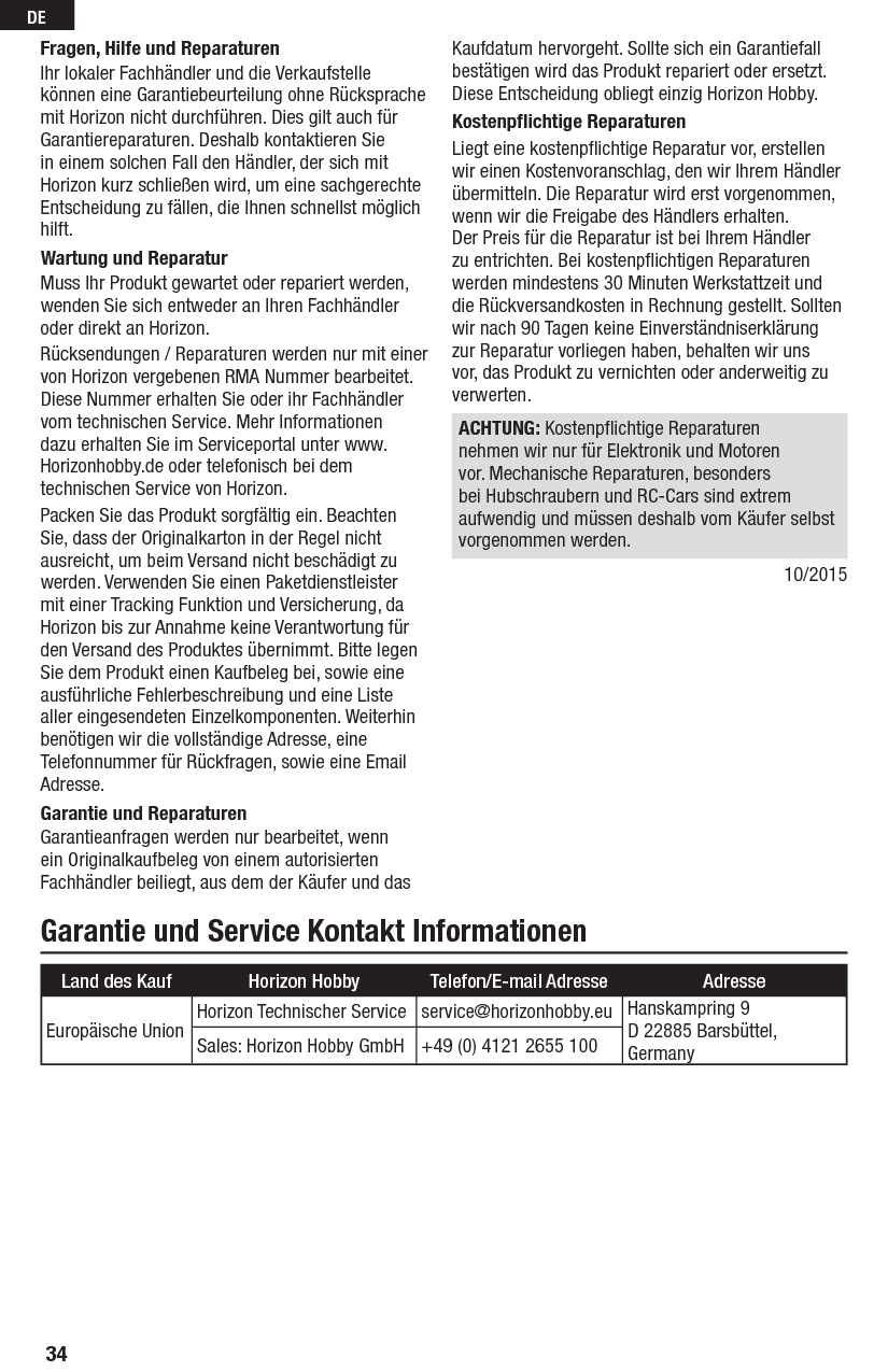 34DEGarantie und Service Kontakt InformationenFragen, Hilfe und ReparaturenIhr lokaler Fachhändler und die Verkaufstelle können eine Garantiebeurteilung ohne Rücksprache mit Horizon nicht durchführen. Dies gilt auch für Garantiereparaturen. Deshalb kontaktieren Sie in einem solchen Fall den Händler, der sich mit Horizon kurz schließen wird, um eine sachgerechte Entscheidung zu fällen, die Ihnen schnellst möglich hilft.Wartung und ReparaturMuss Ihr Produkt gewartet oder repariert werden, wenden Sie sich entweder an Ihren Fachhändler oder direkt an Horizon.Rücksendungen / Reparaturen werden nur mit einer von Horizon vergebenen RMA Nummer bearbeitet. Diese Nummer erhalten Sie oder ihr Fachhändler vom technischen Service. Mehr Informationen dazu erhalten Sie im Serviceportal unter www. Horizonhobby.de oder telefonisch bei dem technischen Service von Horizon.Packen Sie das Produkt sorgfältig ein. Beachten Sie, dass der Originalkarton in der Regel nicht ausreicht, um beim Versand nicht beschädigt zu werden. Verwenden Sie einen Paketdienstleister mit einer Tracking Funktion und Versicherung, da Horizon bis zur Annahme keine Verantwortung für den Versand des Produktes übernimmt. Bitte legen Sie dem Produkt einen Kaufbeleg bei, sowie eine ausführliche Fehlerbeschreibung und eine Liste aller eingesendeten Einzelkomponenten. Weiterhin benötigen wir die vollständige Adresse, eine Telefonnummer für Rückfragen, sowie eine Email Adresse.Garantie und ReparaturenGarantieanfragen werden nur bearbeitet, wenn ein Originalkaufbeleg von einem autorisierten Fachhändler beiliegt, aus dem der Käufer und das Kaufdatum hervorgeht. Sollte sich ein Garantiefall bestätigen wird das Produkt repariert oder ersetzt. Diese Entscheidung obliegt einzig Horizon Hobby.Kostenpﬂ ichtige ReparaturenLiegt eine kostenpﬂ ichtige Reparatur vor, erstellen wir einen Kostenvoranschlag, den wir Ihrem Händler übermitteln. Die Reparatur wird erst vorgenommen, wenn wir die Freigabe des Händlers erhalten. Der Preis für die Reparatur ist bei Ihrem Händler zu entrichten. Bei kostenpﬂ ichtigen Reparaturen werden mindestens 30 Minuten Werkstattzeit und die Rückversandkosten in Rechnung gestellt. Sollten wir nach 90 Tagen keine Einverständniserklärung zur Reparatur vorliegen haben, behalten wir uns vor, das Produkt zu vernichten oder anderweitig zu verwerten. ACHTUNG: Kostenpﬂ ichtige Reparaturen nehmen wir nur für Elektronik und Motoren vor. Mechanische Reparaturen, besonders bei Hubschraubern und RC-Cars sind extrem aufwendig und müssen deshalb vom Käufer selbst vorgenommen werden.10/2015Land des Kauf Horizon Hobby Telefon/E-mail Adresse AdresseEuropäische Union Horizon Technischer Service   service@horizonhobby.eu Hanskampring 9D 22885 Barsbüttel,GermanySales: Horizon Hobby GmbH +49 (0) 4121 2655 100