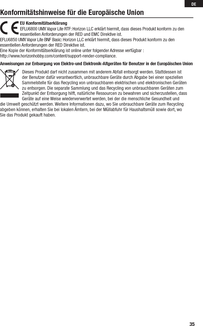 35DEAnweisungen zur Entsorgung von Elektro-und Elektronik-Altgeräten für Benutzer in der Europäischen Union Dieses Produkt darf nicht zusammen mit anderem Abfall entsorgt werden. Stattdessen ist der Benutzer dafür verantwortlich, unbrauchbare Geräte durch Abgabe bei einer speziellen Sammelstelle für das Recycling von unbrauchbaren elektrischen und elektronischen Geräten zu entsorgen. Die separate Sammlung und das Recycling von unbrauchbaren Geräten zum Zeitpunkt der Entsorgung hilft, natürliche Ressourcen zu bewahren und sicherzustellen, dass Geräte auf eine Weise wiederverwertet werden, bei der die menschliche Gesundheit und die Umwelt geschützt werden. Weitere Informationen dazu, wo Sie unbrauchbare Geräte zum Recycling abgeben können, erhalten Sie bei lokalen Ämtern, bei der Müllabfuhr für Haushaltsmüll sowie dort, wo Siedas Produkt gekauft haben.EU Konformitätserklärung  EFLU6800 UMX Vapor Lite RTF: Horizon LLC erklärt hiermit, dass dieses Produkt konform zu den essentiellen Anforderungen der RED und EMC Direktive ist.EFLU6850 UMX Vapor Lite BNF Basic: Horizon LLC erklärt hiermit, dass dieses Produkt konform zu den essentiellen Anforderungen der RED Direktive ist.Eine Kopie der Konformitätserklärung ist online unter folgender Adresse verfügbar :http://www.horizonhobby.com/content/support-render-compliance.Konformitätshinweise für die Europäische Union