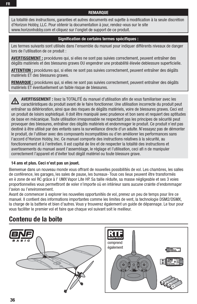 36FRBienvenue dans un nouveau monde vous offrant de nouvelles possibilités de vol. Les chambres, les salles de conférence, les garages, les sales de pause, les bureaux- Tous ces lieux peuvent être transformés en è zone de vol RC grâce à l’ UMX Vapor Lite HP. Sa taille réduite, sa masse négligeable et ses 3 voies proportionnelles vous permettront de voler n’importe où en intérieur sans aucune crainte d’endommager l’avion ou l’environnement.Avant de commencer à explorer les nouvelles opportunités de vol, prenez un peu de temps pour lire ce manuel. Il contient des informations importantes comme les limites de vent, la technologie DSM2/DSMX, la charge de la batterie et bien d’autres. Vous y trouverez également un guide de dépannage. Le tour pour vous faciliter le premier vol et faire que chaque vol suivant soit le meilleur.Contenu de la boitecomprend également14 ans et plus. Ceci n’est pas un jouet. AVERTISSEMENT : lisez la TOTALITÉ du manuel d’utilisation aﬁ n de vous familiariser avec les caractéristiques du produit avant de le faire fonctionner. Une utilisation incorrecte du produit peut entraîner sa détérioration, ainsi que des risques de dégâts matériels, voire de blessures graves. Ceci est un produit de loisirs sophistiqué. Il doit être manipulé avec prudence et bon sens et requiert des aptitudes de base en mécanique. Toute utilisation irresponsable ne respectant pas les principes de sécurité peut provoquer des blessures, entraîner des dégâts matériels et endommager le produit. Ce produit n’est pas destiné à être utilisé par des enfants sans la surveillance directe d’un adulte. N’essayez pas de démonter le produit, de l’utiliser avec des composants incompatibles ou d’en améliorer les performances sans l’accord d’Horizon Hobby, Inc. Ce manuel comporte des instructions relatives à la sécurité, au fonctionnement et à l’entretien. Il est capital de lire et de respecter la totalité des instructions et avertissements du manuel avant l’assemblage, le réglage et l’utilisation, ceci aﬁ  n de manipuler correctement l’appareil et d’éviter tout dégât matériel ou toute blessure grave.REMARQUELa totalité des instructions, garanties et autres documents est sujette à modiﬁ cation à la seule discrétion d’Horizon Hobby, LLC. Pour obtenir la documentation à jour, rendez-vous sur le site www.horizonhobby.com et cliquez sur l’onglet de support de ce produit.Signiﬁ cation de certains termes spéciﬁ ques :Les termes suivants sont utilisés dans l’ensemble du manuel pour indiquer différents niveaux de danger lors de l’utilisation de ce produit :AVERTISSEMENT : procédures qui, si elles ne sont pas suivies correctement, peuvent entraîner des dégâts matériels et des blessures graves OU engendrer une probabilité élevée deblessure superﬁ cielle.ATTENTION : procédures qui, si elles ne sont pas suivies correctement, peuvent entraîner des dégâts matériels ET des blessures graves.REMARQUE : procédures qui, si elles ne sont pas suivies correctement, peuvent entraîner des dégâts matériels ET éventuellement un faible risque de blessures.