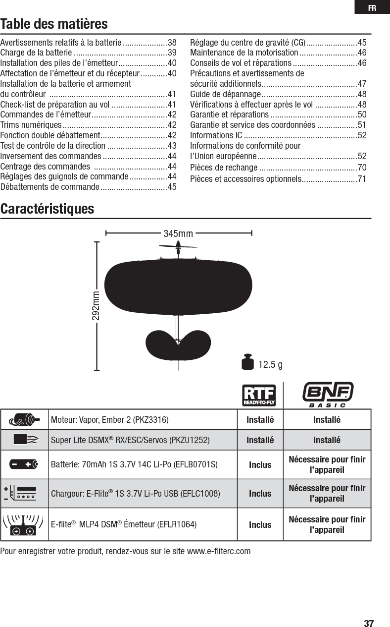 37FRTable des matièresCaractéristiquesPour enregistrer votre produit, rendez-vous sur le site www.e-ﬂ iterc.comMoteur: Vapor, Ember 2 (PKZ3316) Installé InstalléSuper Lite DSMX® RX/ESC/Servos (PKZU1252) Installé InstalléBatterie: 70mAh 1S 3.7V 14C Li-Po (EFLB0701S) Inclus Nécessaire pour ﬁ nir l’appareilChargeur: E-Flite® 1S 3.7V Li-Po USB (EFLC1008) Inclus Nécessaire pour ﬁ nir l’appareilE-ﬂ ite®  MLP4 DSM® Émetteur (EFLR1064) Inclus Nécessaire pour ﬁ nir l’appareil292mm12.5 g345mmAvertissements relatifs à la batterie ....................38Charge de la batterie ..........................................39Installation des piles de l’émetteur ......................40Affectation de l’émetteur et du récepteur ............40Installation de la batterie et armement du contrôleur  .....................................................41Check-list de préparation au vol .........................41Commandes de l’émetteur ..................................42 Trims numériques ...............................................42Fonction double débattement ..............................42Test de contrôle de la direction ...........................43Inversement des commandes .............................44Centrage des commandes  .................................44Réglages des guignols de commande .................44Débattements de commande ..............................45Réglage du centre de gravité (CG) .......................45Maintenance de la motorisation ..........................46Conseils de vol et réparations .............................46Précautions et avertissements de sécurité additionnels ...........................................47Guide de dépannage ...........................................48Vériﬁ cations à effectuer après le vol ...................48Garantie et réparations .......................................50Garantie et service des coordonnées ..................51Informations IC ...................................................52Informations de conformité pourl’Union européenne .............................................52Pièces de rechange ............................................70Pièces et accessoires optionnels .........................71