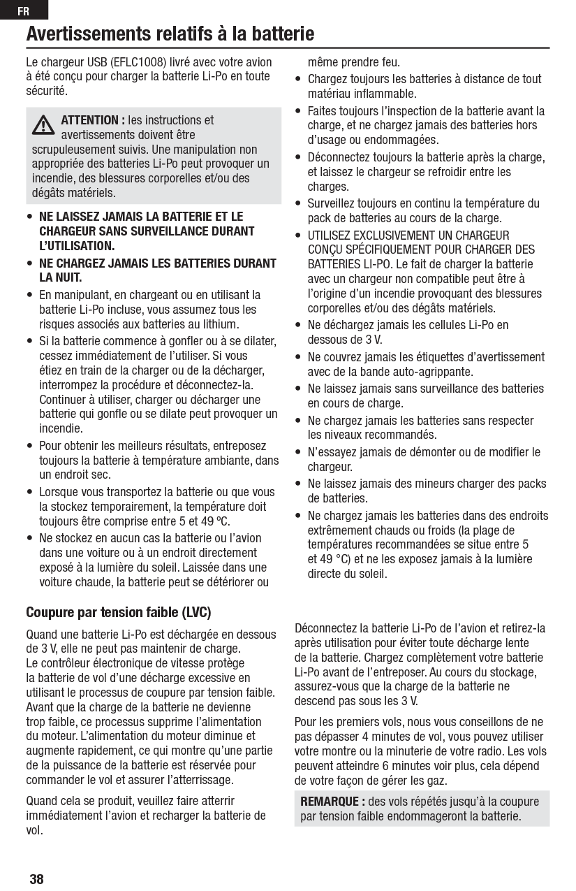 38FRCoupure par tension faible (LVC) Quand une batterie Li-Po est déchargée en dessous de 3 V, elle ne peut pas maintenir de charge. Le contrôleur électronique de vitesse protège la batterie de vol d’une décharge excessive en utilisant le processus de coupure par tension faible. Avant que la charge de la batterie ne devienne trop faible, ce processus supprime l’alimentation du moteur. L’alimentation du moteur diminue et augmente rapidement, ce qui montre qu’une partie de la puissance de la batterie est réservée pour commander le vol et assurer l’atterrissage.Quand cela se produit, veuillez faire atterrir immédiatement l’avion et recharger la batterie de vol.Déconnectez la batterie Li-Po de l’avion et retirez-la après utilisation pour éviter toute décharge lente de la batterie. Chargez complètement votre batterie Li-Po avant de l’entreposer. Au cours du stockage, assurez-vous que la charge de la batterie ne descend pas sous les 3 V.Pour les premiers vols, nous vous conseillons de ne pas dépasser 4 minutes de vol, vous pouvez utiliser votre montre ou la minuterie de votre radio. Les vols peuvent atteindre 6 minutes voir plus, cela dépend de votre façon de gérer les gaz.REMARQUE : des vols répétés jusqu’à la coupure par tension faible endommageront la batterie.Le chargeur USB (EFLC1008) livré avec votre avion à été conçu pour charger la batterie Li-Po en toute sécurité.ATTENTION : les instructions et avertissements doivent être scrupuleusement suivis. Une manipulation non appropriée des batteries Li-Po peut provoquer un incendie, des blessures corporelles et/ou des dégâts matériels.•  NE LAISSEZ JAMAIS LA BATTERIE ET LE CHARGEUR SANS SURVEILLANCE DURANT L’UTILISATION.•  NE CHARGEZ JAMAIS LES BATTERIES DURANT LA NUIT.•  En manipulant, en chargeant ou en utilisant la batterie Li-Po incluse, vous assumez tous les risques associés aux batteries au lithium.•  Si la batterie commence à gonﬂ er ou à se dilater, cessez immédiatement de l’utiliser. Si vous étiez en train de la charger ou de la décharger, interrompez la procédure et déconnectez-la. Continuer à utiliser, charger ou décharger une batterie qui gonﬂ e ou se dilate peut provoquer un incendie.•  Pour obtenir les meilleurs résultats, entreposez toujours la batterie à température ambiante, dans un endroit sec.•  Lorsque vous transportez la batterie ou que vous la stockez temporairement, la température doit toujours être comprise entre 5 et 49 ºC.•  Ne stockez en aucun cas la batterie ou l’avion dans une voiture ou à un endroit directement exposé à la lumière du soleil. Laissée dans une voiture chaude, la batterie peut se détériorer ou même prendre feu.•  Chargez toujours les batteries à distance de tout matériau inﬂ ammable.•  Faites toujours l’inspection de la batterie avant la charge, et ne chargez jamais des batteries hors d’usage ou endommagées.•  Déconnectez toujours la batterie après la charge, et laissez le chargeur se refroidir entre les charges.•  Surveillez toujours en continu la température du pack de batteries au cours de la charge.•  UTILISEZ EXCLUSIVEMENT UN CHARGEUR CONÇU SPÉCIFIQUEMENT POUR CHARGER DES BATTERIES LI-PO. Le fait de charger la batterie avec un chargeur non compatible peut être à l’origine d’un incendie provoquant des blessures corporelles et/ou des dégâts matériels.•  Ne déchargez jamais les cellules Li-Po en dessous de 3 V.•  Ne couvrez jamais les étiquettes d’avertissement avec de la bande auto-agrippante.•  Ne laissez jamais sans surveillance des batteries en cours de charge.•  Ne chargez jamais les batteries sans respecter les niveaux recommandés.•  N’essayez jamais de démonter ou de modiﬁ er le chargeur.•  Ne laissez jamais des mineurs charger des packs de batteries.•  Ne chargez jamais les batteries dans des endroits extrêmement chauds ou froids (la plage de températures recommandées se situe entre 5 et 49 °C) et ne les exposez jamais à la lumière directe du soleil.Avertissements relatifs à la batterie