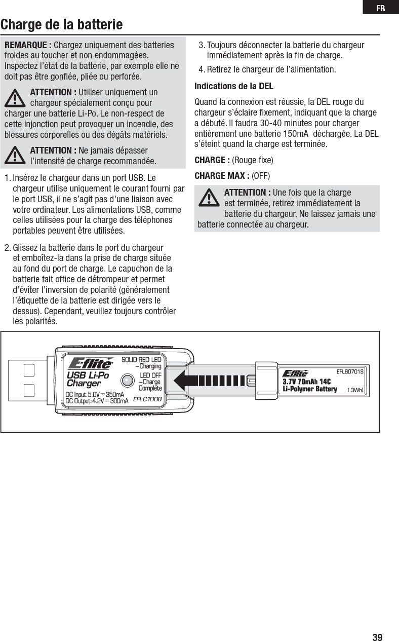 39FRCharge de la batterieREMARQUE : Chargez uniquement des batteries froides au toucher et non endommagées. Inspectez l’état de la batterie, par exemple elle ne doit pas être gonﬂ ée, pliée ou perforée.ATTENTION : Utiliser uniquement un chargeur spécialement conçu pour charger une batterie Li-Po. Le non-respect de cette injonction peut provoquer un incendie, des blessures corporelles ou des dégâts matériels.ATTENTION : Ne jamais dépasser l’intensité de charge recommandée.1. Insérez le chargeur dans un port USB. Le chargeur utilise uniquement le courant fourni par le port USB, il ne s’agit pas d’une liaison avec votre ordinateur. Les alimentations USB, comme celles utilisées pour la charge des téléphones portables peuvent être utilisées.2. Glissez la batterie dans le port du chargeur et emboîtez-la dans la prise de charge située au fond du port de charge. Le capuchon de la batterie fait ofﬁ ce de détrompeur et permet d’éviter l’inversion de polarité (généralement l’étiquette de la batterie est dirigée vers le dessus). Cependant, veuillez toujours contrôler les polarités. 3. Toujours déconnecter la batterie du chargeur immédiatement après la ﬁ n de charge. 4. Retirez le chargeur de l’alimentation. Indications de la DELQuand la connexion est réussie, la DEL rouge du chargeur s’éclaire ﬁ xement, indiquant que la charge a débuté. Il faudra 30-40 minutes pour charger entièrement une batterie 150mA  déchargée. La DEL s’éteint quand la charge est terminée. CHARGE : (Rouge ﬁ xe)CHARGE MAX : (OFF) ATTENTION : Une fois que la charge est terminée, retirez immédiatement la batterie du chargeur. Ne laissez jamais une batterie connectée au chargeur.