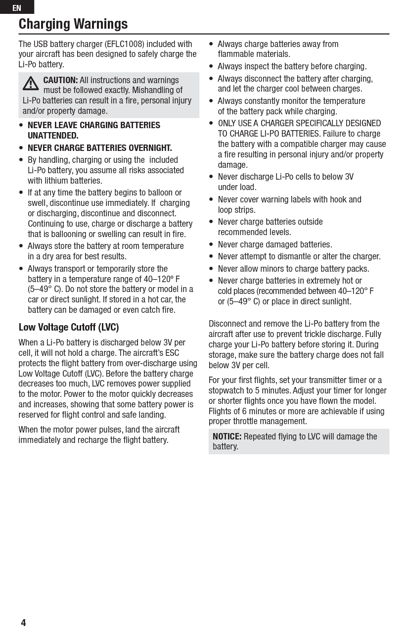 Low Voltage Cutoff (LVC) When a Li-Po battery is discharged below 3V per cell, it will not hold a charge. The aircraft’s ESC protects the ﬂ ight battery from over-discharge using Low Voltage Cutoff (LVC). Before the battery charge decreases too much, LVC removes power supplied to the motor. Power to the motor quickly decreases and increases, showing that some battery power is reserved for ﬂ ight control and safe landing.When the motor power pulses, land the aircraft immediately and recharge the ﬂ ight battery.Disconnect and remove the Li-Po battery from the aircraft after use to prevent trickle discharge. Fully charge your Li-Po battery before storing it. During storage, make sure the battery charge does not fall below 3V per cell.For your ﬁ rst ﬂ ights, set your transmitter timer or a stopwatch to 5 minutes. Adjust your timer for longer or shorter ﬂ ights once you have ﬂ own the model. Flights of 6 minutes or more are achievable if using proper throttle management.NOTICE: Repeated ﬂ ying to LVC will damage the battery.The USB battery charger (EFLC1008) included with your aircraft has been designed to safely charge the Li-Po battery. CAUTION: All instructions and warnings must be followed exactly. Mishandling of Li-Po batteries can result in a ﬁ re, personal injury and/or property damage.•  NEVER LEAVE CHARGING BATTERIES UNATTENDED.•  NEVER CHARGE BATTERIES OVERNIGHT. •  By handling, charging or using the  included Li-Po battery, you assume all risks associated  with lithium batteries.•  If at any time the battery begins to balloon orswell, discontinue use immediately. If  charging  or discharging, discontinue and disconnect.  Continuing to use, charge or discharge a battery  that is ballooning or swelling can result in ﬁ re.•  Always store the battery at room temperature  in a dry area for best results.•  Always transport or temporarily store the battery in a temperature range of 40–120º F  (5–49° C). Do not store the battery or model in a  car or direct sunlight. If stored in a hot car, the  battery can be damaged or even catch ﬁ re.•  Always charge batteries away from    ﬂ ammable materials.•  Always inspect the battery before charging.•  Always disconnect the battery after charging,  and let the charger cool between charges.•  Always constantly monitor the temperature  of the battery pack while charging.•  ONLY USE A CHARGER SPECIFICALLY DESIGNED TO CHARGE LI-PO BATTERIES. Failure to charge the battery with a compatible charger may cause a ﬁ re resulting in personal injury and/or property damage.•  Never discharge Li-Po cells to below 3V under load.•  Never cover warning labels with hook and  loop strips.•  Never charge batteries outside recommended levels.•  Never charge damaged batteries.•  Never attempt to dismantle or alter the charger.•  Never allow minors to charge battery packs.•  Never charge batteries in extremely hot or cold places (recommended between 40–120° F  or (5–49° C) or place in direct sunlight.Charging Warnings4EN