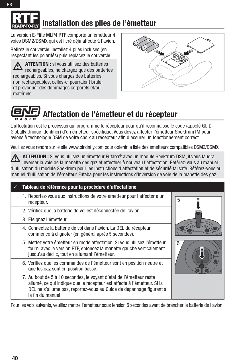 40FRL’affectation est le processus qui programme le récepteur pour qu’il reconnaisse le code (appelé GUID- Globally Unique Identiﬁ er) d’un émetteur spéciﬁ que. Vous devez affecter l’émetteur SpektrumTM pour avions à technologie DSM de votre choix au récepteur aﬁ n d’assurer un fonctionnement correct. Veuillez vous rendre sur le site www.bindnﬂ y.com pour obtenir la liste des émetteurs compatibles DSM2/DSMX.ATTENTION : Si vous utilisez un émetteur Futaba® avec un module Spektrum DSM, il vous faudra inverser la voie de la manette des gaz et effectuer à nouveau l’affectation. Référez-vous au manuel d‘utilisation du module Spektrum pour les instructions d’affectation et de sécurité failsafe. Référez-vous au manuel d’utilisation de l’émetteur Futaba pour les instructions d’inversion de voie de la manette des gaz.La version E-Flite MLP4 RTF comporte un émetteur 4 voies DSM2/DSMX qui est livré déjà affecté à l’avion.Retirez le couvercle, installez 4 piles incluses (en respectant les polarités) puis replacez le couvercle.ATTENTION: si vous utilisez des batteries rechargeables, ne chargez que des batteries rechargeables. Si vous chargez des batteries non rechargeables, celles-ci pourraient brûler et provoquer des dommages corporels et/ou matériels.Installation des piles de l’émetteurAffectation de l’émetteur et du récepteurTableau de référence pour la procédure d’affectatione1.   Reportez-vous aux instructions de votre émetteur pour l’affecter à un récepteur.2.   Vériﬁ ez que la batterie de vol est déconnectée de l’avion.3.  Éteignez l’émetteur.4.   Connectez la batterie de vol dans l’avion. La DEL du récepteur commence à clignoter (en général après 5 secondes).5.   Mettez votre émetteur en mode affectation. Si vous utilisez l’émetteur fourni avec la version RTF, enfoncez la manette gauche verticalement jusqu’au déclic, tout en allumant l’émetteur.6.  Vériﬁ ez que les commandes de l’émetteur sont en position neutre et que les gaz sont en position basse.7.   Au bout de 5 à 10 secondes, le voyant d’état de l’émetteur reste allumé, ce qui indique que le récepteur est affecté à l’émetteur. Si la DEL ne s’allume pas, reportez-vous au Guide de dépannage ﬁ gurant à la ﬁ n du manuel.56Pour les vols suivants, veuillez mettre l’émetteur sous tension 5 secondes avant de brancher la batterie de l’avion.