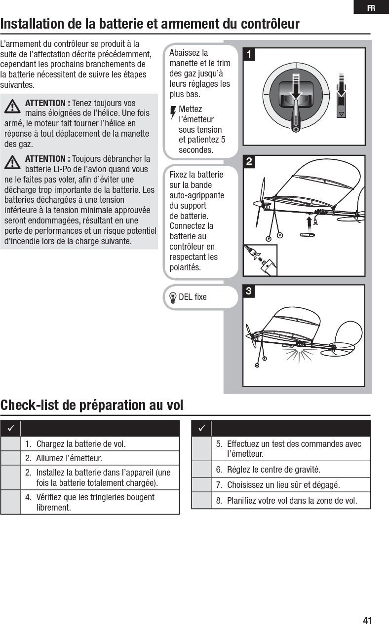 41FRCheck-list de préparation au volInstallation de la batterie et armement du contrôleur 1.  Chargez la batterie de vol.2.  Allumez l’émetteur.2.  Installez la batterie dans l’appareil (une fois la batterie totalement chargée).4.  Vériﬁ ez que les tringleries bougentlibrement.5.  Effectuez un test des commandes avec l’émetteur.6.  Réglez le centre de gravité.7.  Choisissez un lieu sûr et dégagé.8.  Planiﬁ ez votre vol dans la zone de vol.L’armement du contrôleur se produit à la suite de l’affectation décrite précédemment, cependant les prochains branchements de la batterie nécessitent de suivre les étapes suivantes.ATTENTION : Tenez toujours vos mains éloignées de l’hélice. Une fois armé, le moteur fait tourner l’hélice en réponse à tout déplacement de la manette des gaz.ATTENTION : Toujours débrancher la batterie Li-Po de l’avion quand vous ne le faites pas voler, aﬁ n d’éviter une décharge trop importante de la batterie. Les batteries déchargées à une tension inférieure à la tension minimale approuvée seront endommagées, résultant en une perte de performances et un risque potentiel d’incendie lors de la charge suivante.213Abaissez la manette et le trim des gaz jusqu’à leurs réglages les plus bas.Mettez l’émetteur sous tension et patientez 5 secondes.Fixez la batterie sur la bande auto-agrippante du support de batterie. Connectez la batterie au contrôleur en respectant les polarités.DEL ﬁ xe