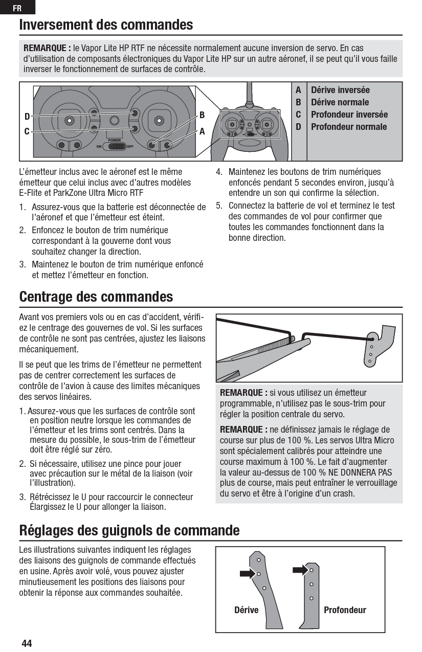 44FRAvant vos premiers vols ou en cas d’accident, vériﬁ -ez le centrage des gouvernes de vol. Si les surfaces de contrôle ne sont pas centrées, ajustez les liaisons mécaniquement.Il se peut que les trims de l’émetteur ne permettent pas de centrer correctement les surfaces de contrôle de l’avion à cause des limites mécaniques des servos linéaires.1. Assurez-vous que les surfaces de contrôle sont en position neutre lorsque les commandes de l’émetteur et les trims sont centrés. Dans la mesure du possible, le sous-trim de l’émetteur doit être réglé sur zéro.2.  Si nécessaire, utilisez une pince pour jouer avec précaution sur le métal de la liaison (voir l’illustration).3.  Rétrécissez le U pour raccourcir le connecteur Élargissez le U pour allonger la liaison.REMARQUE : si vous utilisez un émetteur programmable, n’utilisez pas le sous-trim pour régler la position centrale du servo.REMARQUE : ne déﬁ nissez jamais le réglage de course sur plus de 100 %. Les servos Ultra Micro sont spécialement calibrés pour atteindre une course maximum à 100 %. Le fait d’augmenter la valeur au-dessus de 100 % NE DONNERA PAS plus de course, mais peut entraîner le verrouillage du servo et être à l’origine d’un crash.Les illustrations suivantes indiquent les réglages des liaisons des guignols de commande effectués en usine. Après avoir volé, vous pouvez ajuster minutieusement les positions des liaisons pour obtenir la réponse aux commandes souhaitée.Dérive ProfondeurL’émetteur inclus avec le aéronef est le même émetteur que celui inclus avec d’autres modèles E-Flite et ParkZone Ultra Micro RTF1.  Assurez-vous que la batterie est déconnectée de l’aéronef et que l’émetteur est éteint.2.  Enfoncez le bouton de trim numérique correspondant à la gouverne dont vous souhaitez changer la direction.3.  Maintenez le bouton de trim numérique enfoncé et mettez l’émetteur en fonction.4.  Maintenez les boutons de trim numériques enfoncés pendant 5 secondes environ, jusqu’à entendre un son qui confirme la sélection.5.  Connectez la batterie de vol et terminez le test des commandes de vol pour confirmer que toutes les commandes fonctionnent dans la bonne direction.Inversement des commandesCentrage des commandes Réglages des guignols de commandeABCDDérive inverséeDérive normaleProfondeur inverséeProfondeur normaleCDBAREMARQUE : le Vapor Lite HP RTF ne nécessite normalement aucune inversion de servo. En cas d’utilisation de composants électroniques du Vapor Lite HP sur un autre aéronef, il se peut qu’il vous faille inverser le fonctionnement de surfaces de contrôle.