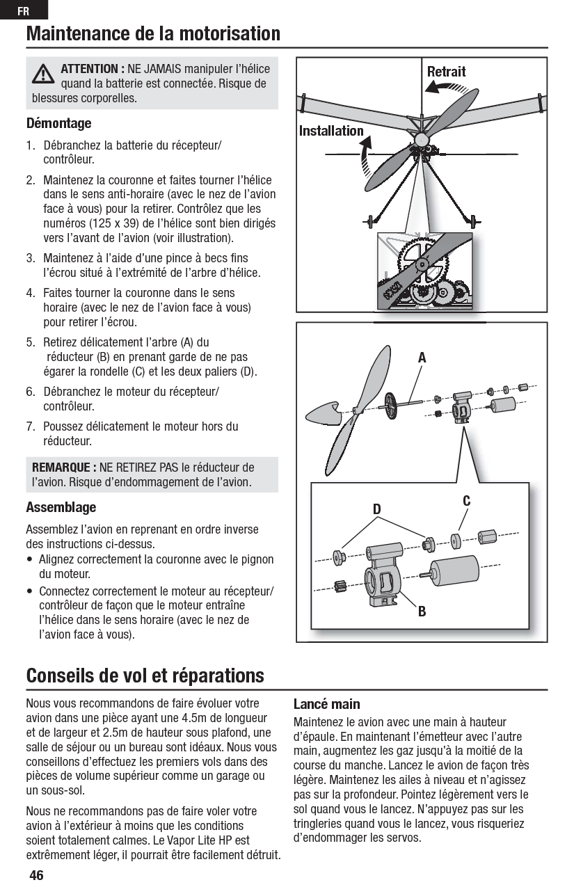 46FRATTENTION : NE JAMAIS manipuler l’hélice quand la batterie est connectée. Risque de blessures corporelles.Démontage1.  Débranchez la batterie du récepteur/contrôleur.2.  Maintenez la couronne et faites tourner l’hélice dans le sens anti-horaire (avec le nez de l’avion face à vous) pour la retirer. Contrôlez que les numéros (125 x 39) de l’hélice sont bien dirigés vers l’avant de l’avion (voir illustration).3.  Maintenez à l’aide d’une pince à becs fins l’écrou situé à l’extrémité de l’arbre d’hélice.4.  Faites tourner la couronne dans le sens horaire (avec le nez de l’avion face à vous) pour retirer l’écrou.5.  Retirez délicatement l’arbre (A) du réducteur (B) en prenant garde de ne pas égarer la rondelle (C) et les deux paliers (D).6.  Débranchez le moteur du récepteur/contrôleur.7.  Poussez délicatement le moteur hors du réducteur.REMARQUE : NE RETIREZ PAS le réducteur de l’avion. Risque d’endommagement de l’avion.AssemblageAssemblez l’avion en reprenant en ordre inverse des instructions ci-dessus.•  Alignez correctement la couronne avec le pignon du moteur.•  Connectez correctement le moteur au récepteur/contrôleur de façon que le moteur entraîne l’hélice dans le sens horaire (avec le nez de l’avion face à vous).Maintenance de la motorisationRetraitInstallationADBCNous vous recommandons de faire évoluer votre avion dans une pièce ayant une 4.5m de longueur et de largeur et 2.5m de hauteur sous plafond, une salle de séjour ou un bureau sont idéaux. Nous vous conseillons d’effectuez les premiers vols dans des pièces de volume supérieur comme un garage ou un sous-sol.Nous ne recommandons pas de faire voler votre avion à l’extérieur à moins que les conditions soient totalement calmes. Le Vapor Lite HP est extrêmement léger, il pourrait être facilement détruit.Lancé mainMaintenez le avion avec une main à hauteur d’épaule. En maintenant l’émetteur avec l’autre main, augmentez les gaz jusqu’à la moitié de la course du manche. Lancez le avion de façon très légère. Maintenez les ailes à niveau et n’agissez pas sur la profondeur. Pointez légèrement vers le sol quand vous le lancez. N’appuyez pas sur les tringleries quand vous le lancez, vous risqueriez d’endommager les servos.Conseils de vol et réparations