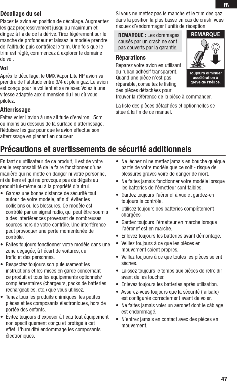 47FRDécollage du solPlacez le avion en position de décollage. Augmentez les gaz progressivement jusqu’au maximum et dirigez à l’aide de la dérive. Tirez légèrement sur le manche de profondeur et laissez le modèle prendre de l’altitude puis contrôlez le trim. Une fois que le trim est réglé, commencez à explorer le domaine de vol.VolAprès le décollage, le UMX Vapor Lite HP avion va prendre de l’altitude entre 3/4 et plein gaz. Le avion est conçu pour le vol lent et se relaxer. Volez à une vitesse adaptée aux dimension du lieu où vous pilotez.AtterrissageFaites voler l’avion à une altitude d’environ 15cm ou moins au dessous de la surface d’atterrissage. Réduisez les gaz pour que le avion effectue son atterrissage en planant en douceur.Si vous ne mettez pas le manche et le trim des gaz dans la position la plus basse en cas de crash, vous risquez d’endommager l’unité de réception.REMARQUE : Les dommages causés par un crash ne sontpas couverts par la garantie.RéparationsRéparez votre avion en utilisant du ruban adhésif transparent. Quand une pièce n’est pas réparable, consultez le listing des pièces détachées pour trouver la référence de la pièce à commander.La liste des pièces détachées et optionnelles se situe à la ﬁ n de ce manuel. Toujours diminueraccélération àgrève de l&apos;hélice.REMARQUEPrécautions et avertissements de sécurité additionnelsEn tant qu’utilisateur de ce produit, il est de votre seule responsabilité de le faire fonctionner d’une manière qui ne mette en danger ni votre personne, ni de tiers et qui ne provoque pas de dégâts au produit lui-même ou à la propriété d’autrui.•  Gardez une bonne distance de sécurité tout autour de votre modèle, aﬁ n d’ éviter les collisions ou les blessures. Ce modèle est contrôlé par un signal radio, qui peut être soumis à des interférences provenant de nombreuses sources hors de votre contrôle. Une interférence peut provoquer une perte momentanée de contrôle.•  Faites toujours fonctionner votre modèle dans une zone dégagée, à l’écart de voitures, du traﬁ c et des personnes.•  Respectez toujours scrupuleusement les instructions et les mises en garde concernant ce produit et tous les équipements optionnels/ complémentaires (chargeurs, packs de batteries rechargeables, etc.) que vous utilisez.•  Tenez tous les produits chimiques, les petites pièces et les composants électroniques, hors de portée des enfants.•  Évitez toujours d’exposer à l’eau tout équipement non spéciﬁ quement conçu et protégé à cet effet. L’humidité endommage les composants électroniques.•  Ne léchez ni ne mettez jamais en bouche quelque partie de votre modèle que ce soit - risque de blessures graves voire de danger de mort.•  Ne faites jamais fonctionner votre modèle lorsque les batteries de l’émetteur sont faibles.•  Gardez toujours l’aéronef à vue et gardez-en toujours le contrôle.•  Utilisez toujours des batteries complètement chargées.•  Gardez toujours l’émetteur en marche lorsque l’aéronef est en marche.•  Enlevez toujours les batteries avant démontage.•  Veillez toujours à ce que les pièces en mouvement soient propres.•  Veillez toujours à ce que toutes les pièces soient sèches.•  Laissez toujours le temps aux pièces de refroidir avant de les toucher.•  Enlevez toujours les batteries après utilisation.•  Assurez-vous toujours que la sécurité (failsafe) est conﬁ gurée correctement avant de voler.•  Ne faites jamais voler un aéronef dont le câblage est endommagé.•  N’entrez jamais en contact avec des pièces en mouvement.
