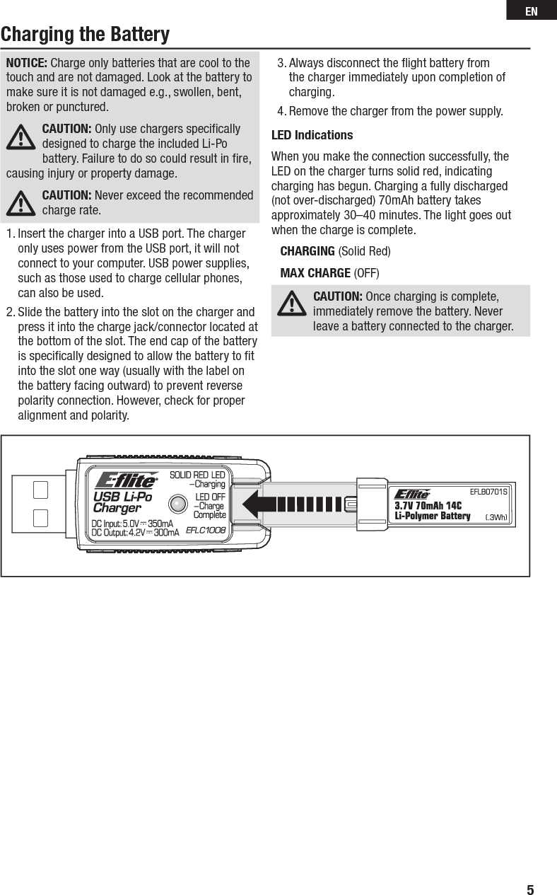 Charging the BatteryNOTICE: Charge only batteries that are cool to the touch and are not damaged. Look at the battery to make sure it is not damaged e.g., swollen, bent, broken or punctured. CAUTION: Only use chargers speciﬁ cally designed to charge the included Li-Po battery. Failure to do so could result in ﬁ re, causing injury or property damage.CAUTION: Never exceed the recommended charge rate.1. Insert the charger into a USB port. The charger only uses power from the USB port, it will not connect to your computer. USB power supplies, such as those used to charge cellular phones, can also be used.2. Slide the battery into the slot on the charger and press it into the charge jack/connector located at the bottom of the slot. The end cap of the battery is speciﬁ cally designed to allow the battery to ﬁ t into the slot one way (usually with the label on the battery facing outward) to prevent reverse polarity connection. However, check for proper alignment and polarity.3. Always disconnect the ﬂ ight battery from the charger immediately upon completion of charging.4. Remove the charger from the power supply. LED IndicationsWhen you make the connection successfully, the LED on the charger turns solid red, indicating charging has begun. Charging a fully discharged (not over-discharged) 70mAh battery takes approximately 30–40 minutes. The light goes out when the charge is complete.CHARGING (Solid Red)MAX CHARGE (OFF)CAUTION: Once charging is complete, immediately remove the battery. Never leave a battery connected to the charger.5EN