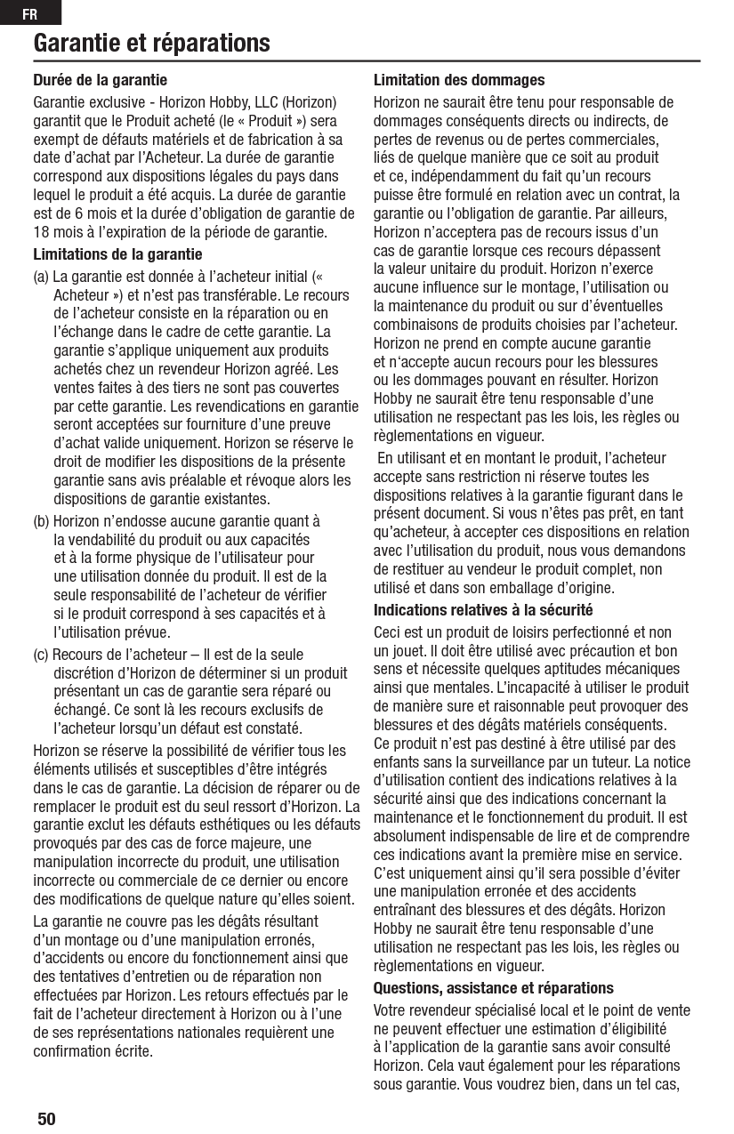 50FRGarantie et réparationsDurée de la garantieGarantie exclusive - Horizon Hobby, LLC (Horizon) garantit que le Produit acheté (le « Produit ») sera exempt de défauts matériels et de fabrication à sa date d’achat par l’Acheteur. La durée de garantie correspond aux dispositions légales du pays dans lequel le produit a été acquis. La durée de garantie est de 6 mois et la durée d’obligation de garantie de 18 mois à l’expiration de la période de garantie.Limitations de la garantie(a) La garantie est donnée à l’acheteur initial (« Acheteur ») et n’est pas transférable. Le recours de l’acheteur consiste en la réparation ou en l’échange dans le cadre de cette garantie. La garantie s’applique uniquement aux produits achetés chez un revendeur Horizon agréé. Les ventes faites à des tiers ne sont pas couvertes par cette garantie. Les revendications en garantie seront acceptées sur fourniture d’une preuve d’achat valide uniquement. Horizon se réserve le droit de modiﬁ er les dispositions de la présente garantie sans avis préalable et révoque alors les dispositions de garantie existantes.(b) Horizon n’endosse aucune garantie quant à la vendabilité du produit ou aux capacités et à la forme physique de l’utilisateur pour une utilisation donnée du produit. Il est de la seule responsabilité de l’acheteur de vériﬁ er si le produit correspond à ses capacités et à l’utilisation prévue.(c) Recours de l’acheteur – Il est de la seule discrétion d’Horizon de déterminer si un produit présentant un cas de garantie sera réparé ou échangé. Ce sont là les recours exclusifs de l’acheteur lorsqu’un défaut est constaté.Horizon se réserve la possibilité de vériﬁ er tous les éléments utilisés et susceptibles d’être intégrés dans le cas de garantie. La décision de réparer ou de remplacer le produit est du seul ressort d’Horizon. La garantie exclut les défauts esthétiques ou les défauts provoqués par des cas de force majeure, une manipulation incorrecte du produit, une utilisation incorrecte ou commerciale de ce dernier ou encore des modiﬁ cations de quelque nature qu’elles soient.La garantie ne couvre pas les dégâts résultant d’un montage ou d’une manipulation erronés, d’accidents ou encore du fonctionnement ainsi que des tentatives d’entretien ou de réparation non effectuées par Horizon. Les retours effectués par le fait de l’acheteur directement à Horizon ou à l’une de ses représentations nationales requièrent une conﬁ rmation écrite.Limitation des dommagesHorizon ne saurait être tenu pour responsable de dommages conséquents directs ou indirects, de pertes de revenus ou de pertes commerciales, liés de quelque manière que ce soit au produit et ce, indépendamment du fait qu’un recours puisse être formulé en relation avec un contrat, la garantie ou l’obligation de garantie. Par ailleurs, Horizon n’acceptera pas de recours issus d’un cas de garantie lorsque ces recours dépassent la valeur unitaire du produit. Horizon n’exerce aucune inﬂ uence sur le montage, l’utilisation ou la maintenance du produit ou sur d’éventuelles combinaisons de produits choisies par l’acheteur. Horizon ne prend en compte aucune garantie et n‘accepte aucun recours pour les blessures ou les dommages pouvant en résulter. Horizon Hobby ne saurait être tenu responsable d’une utilisation ne respectant pas les lois, les règles ou  règlementations en vigueur. En utilisant et en montant le produit, l’acheteur accepte sans restriction ni réserve toutes les dispositions relatives à la garantie ﬁ gurant dans le présent document. Si vous n’êtes pas prêt, en tant qu’acheteur, à accepter ces dispositions en relation avec l’utilisation du produit, nous vous demandons de restituer au vendeur le produit complet, non utilisé et dans son emballage d’origine.Indications relatives à la sécuritéCeci est un produit de loisirs perfectionné et non un jouet. Il doit être utilisé avec précaution et bon sens et nécessite quelques aptitudes mécaniques ainsi que mentales. L’incapacité à utiliser le produit de manière sure et raisonnable peut provoquer des blessures et des dégâts matériels conséquents. Ce produit n’est pas destiné à être utilisé par des enfants sans la surveillance par un tuteur. La notice d’utilisation contient des indications relatives à la sécurité ainsi que des indications concernant la maintenance et le fonctionnement du produit. Il est absolument indispensable de lire et de comprendre ces indications avant la première mise en service. C’est uniquement ainsi qu’il sera possible d’éviter une manipulation erronée et des accidents entraînant des blessures et des dégâts. Horizon Hobby ne saurait être tenu responsable d’une utilisation ne respectant pas les lois, les règles ou  règlementations en vigueur.Questions, assistance et réparationsVotre revendeur spécialisé local et le point de vente ne peuvent effectuer une estimation d’éligibilité à l’application de la garantie sans avoir consulté Horizon. Cela vaut également pour les réparations sous garantie. Vous voudrez bien, dans un tel cas, 