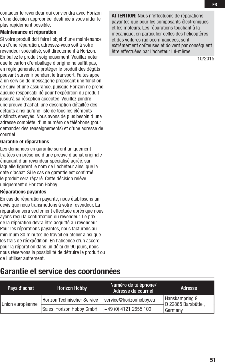 51FRGarantie et service des coordonnéescontacter le revendeur qui conviendra avec Horizon d’une décision appropriée, destinée à vous aider le plus rapidement possible.Maintenance et réparationSi votre produit doit faire l’objet d’une maintenance ou d’une réparation, adressez-vous soit à votre revendeur spécialisé, soit directement à Horizon. Emballez le produit soigneusement. Veuillez noter que le carton d’emballage d’origine ne sufﬁ t pas, en règle générale, à protéger le produit des dégâts pouvant survenir pendant le transport. Faites appel à un service de messagerie proposant une fonction de suivi et une assurance, puisque Horizon ne prend aucune responsabilité pour l’expédition du produit jusqu’à sa réception acceptée. Veuillez joindre une preuve d’achat, une description détaillée des défauts ainsi qu’une liste de tous les éléments distincts envoyés. Nous avons de plus besoin d’une adresse complète, d’un numéro de téléphone (pour demander des renseignements) et d’une adresse de courriel.Garantie et réparationsLes demandes en garantie seront uniquement traitées en présence d’une preuve d’achat originale émanant d’un revendeur spécialisé agréé, sur laquelle ﬁ gurent le nom de l’acheteur ainsi que la date d’achat. Si le cas de garantie est conﬁ rmé, le produit sera réparé. Cette décision relève uniquement d’Horizon Hobby. Réparations payantesEn cas de réparation payante, nous établissons un devis que nous transmettons à votre revendeur. La réparation sera seulement effectuée après que nous ayons reçu la conﬁ rmation du revendeur. Le prix de la réparation devra être acquitté au revendeur. Pour les réparations payantes, nous facturons au minimum 30 minutes de travail en atelier ainsi que les frais de réexpédition. En l’absence d’un accord pour la réparation dans un délai de 90 jours, nous nous réservons la possibilité de détruire le produit ou de l’utiliser autrement. ATTENTION: Nous n’effectuons de réparations payantes que pour les composants électroniques et les moteurs. Les réparations touchant à la mécanique, en particulier celles des hélicoptères et des voitures radiocommandées, sont extrêmement coûteuses et doivent par conséquent être effectuées par l’acheteur lui-même.10/2015Pays d’achat Horizon Hobby Numéro de téléphone/Adresse de courriel AdresseUnion européenne Horizon Technischer Service   service@horizonhobby.eu Hanskampring 9D 22885 Barsbüttel, GermanySales: Horizon Hobby GmbH +49 (0) 4121 2655 100