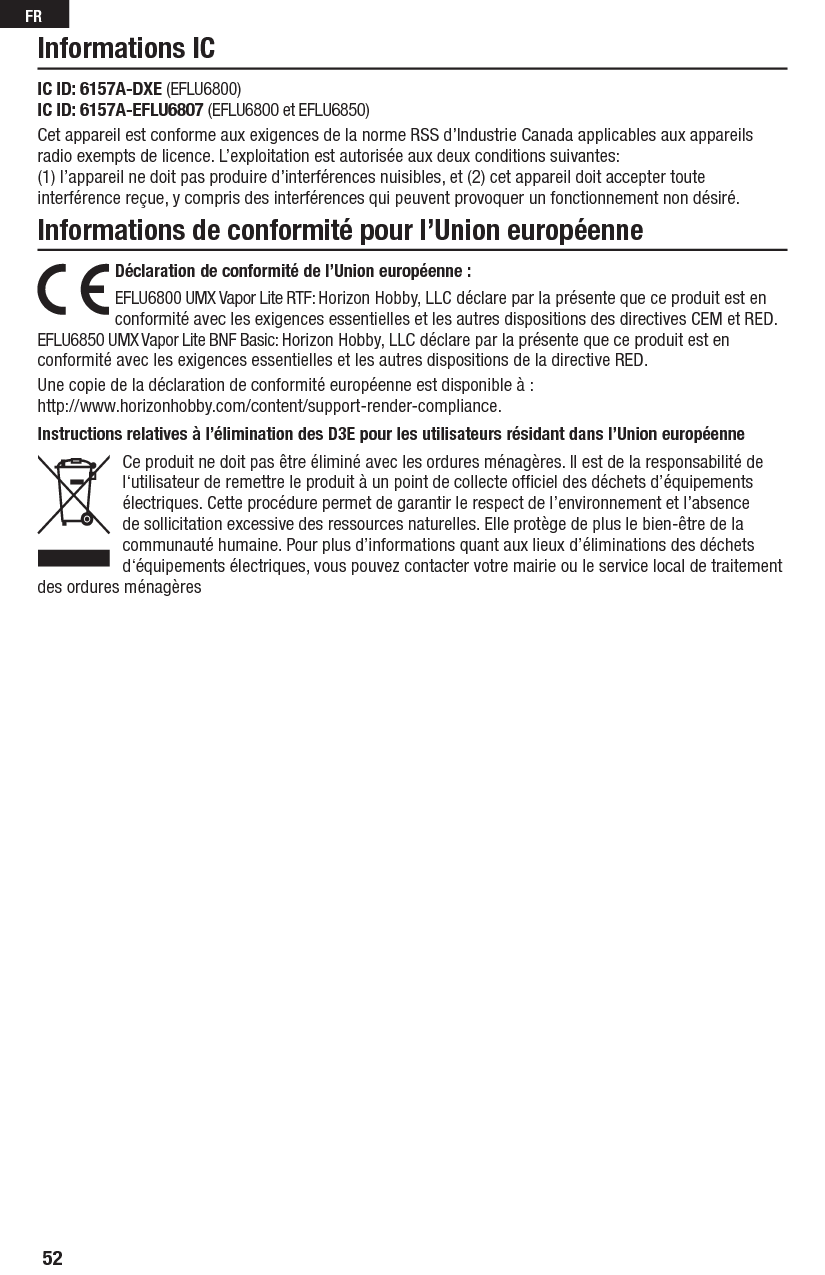 52FRInstructions relatives à l’élimination des D3E pour les utilisateurs résidant dans l’Union européenneCe produit ne doit pas être éliminé avec les ordures ménagères. Il est de la responsabilité de l‘utilisateur de remettre le produit à un point de collecte ofﬁ ciel des déchets d’équipements électriques. Cette procédure permet de garantir le respect de l’environnement et l’absence de sollicitation excessive des ressources naturelles. Elle protège de plus le bien-être de la communauté humaine. Pour plus d’informations quant aux lieux d’éliminations des déchets d‘équipements électriques, vous pouvez contacter votre mairie ou le service local de traitement des ordures ménagèresInformations de conformité pour l’Union européenneInformations ICDéclaration de conformité de l’Union européenne :EFLU6800 UMX Vapor Lite RTF: Horizon Hobby, LLC déclare par la présente que ce produit est en conformité avec les exigences essentielles et les autres dispositions des directives CEM et RED.EFLU6850 UMX Vapor Lite BNF Basic: Horizon Hobby, LLC déclare par la présente que ce produit est en conformité avec les exigences essentielles et les autres dispositions de la directive RED.Une copie de la déclaration de conformité européenne est disponible à:http://www.horizonhobby.com/content/support-render-compliance.IC ID: 6157A-DXE (EFLU6800)IC ID: 6157A-EFLU6807 (EFLU6800 et EFLU6850)Cet appareil est conforme aux exigences de la norme RSS d’Industrie Canada applicables aux appareils radio exempts de licence. L’exploitation est autorisée aux deux conditions suivantes:(1) l’appareil ne doit pas produire d’interférences nuisibles, et (2) cet appareil doit accepter toute interférence reçue, y compris des interférences qui peuvent provoquer un fonctionnement non désiré.